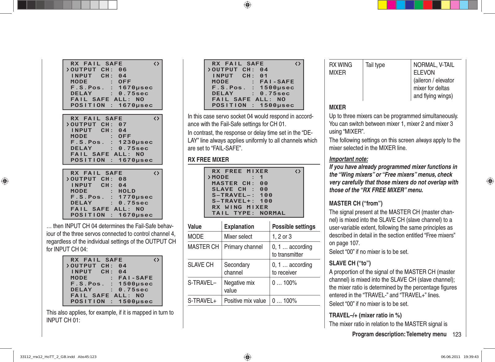 123Program description: Telemetry menuRX FAIL SAFEINPUT  CH: 04MODE     : OFFF.S.Pos. : 1670μsecDELAY    : 0.75secOUTPUT CH: 06POSITION : 1670μsecFAIL SAFE ALL: NORX FAIL SAFEINPUT  CH: 04MODE     : OFFF.S.Pos. : 1230μsecDELAY    : 0.75secOUTPUT CH: 07POSITION : 1670μsecFAIL SAFE ALL: NORX FAIL SAFEINPUT  CH: 04MODE     : HOLDF.S.Pos. : 1770μsecDELAY    : 0.75secOUTPUT CH: 08POSITION : 1670μsecFAIL SAFE ALL: NO… then INPUT CH 04 determines the Fail-Safe behav-iour of the three servos connected to control channel 4, regardless of the individual settings of the OUTPUT CH for INPUT CH 04:RX FAIL SAFEINPUT  CH: 04MODE     : FAI-SAFEF.S.Pos. : 1500μsecDELAY    : 0.75secOUTPUT CH: 04POSITION : 1500μsecFAIL SAFE ALL: NOThis also applies, for example, if it is mapped in turn to INPUT CH 01:RX FAIL SAFEINPUT  CH: 01MODE     : FAI-SAFEF.S.Pos. : 1500μsecDELAY    : 0.75secOUTPUT CH: 04POSITION : 1500μsecFAIL SAFE ALL: NOIn this case servo socket 04 would respond in accord-ance with the Fail-Safe settings for CH 01.In contrast, the response or delay time set in the “DE-LAY” line always applies uniformly to all channels which are set to “FAIL-SAFE”.RX FREE MIXERRX FREE MIXERMASTER CH: 00SLAVE CH : 00S–TRAVEL–: 100S–TRAVEL+: 100MODE     : 1RX WING MIXERTAIL TYPE: NORMALValue Explanation Possible settingsMODE Mixer select 1, 2 or 3MASTER CH Primary channel 0, 1 … according to transmitterSLAVE CH Secondary channel0, 1 … according to receiverS-TRAVEL– Negative mix value0 … 100%S-TRAVEL+ Positive mix value 0 … 100%RX WING MIXERTail type NORMAL, V-TAIL ELEVON (aileron / elevator mixer for deltas and ﬂ ying wings)MIXERUp to three mixers can be programmed simultaneously. You can switch between mixer 1, mixer 2 and mixer 3 using “MIXER”.The following settings on this screen always apply to the mixer selected in the MIXER line.Important note:If you have already programmed mixer functions in the “Wing mixers” or “Free mixers” menus, check very carefully that those mixers do not overlap with those of the “RX FREE MIXER” menu.MASTER CH (“from”)The signal present at the MASTER CH (master chan-nel) is mixed into the SLAVE CH (slave channel) to a user-variable extent, following the same principles as described in detail in the section entitled “Free mixers” on page 107.Select “00” if no mixer is to be set.SLAVE CH (“to”)A proportion of the signal of the MASTER CH (master channel) is mixed into the SLAVE CH (slave channel); the mixer ratio is determined by the percentage ﬁ gures entered in the “TRAVEL-” and “TRAVEL+” lines.Select “00” if no mixer is to be set.TRAVEL–/+ (mixer ratio in %)The mixer ratio in relation to the MASTER signal is 33112_mx12_HoTT_2_GB.indd   Abs45:12333112_mx12_HoTT_2_GB.indd   Abs45:123 06.06.2011   19:39:4306.06.2011   19:39:43