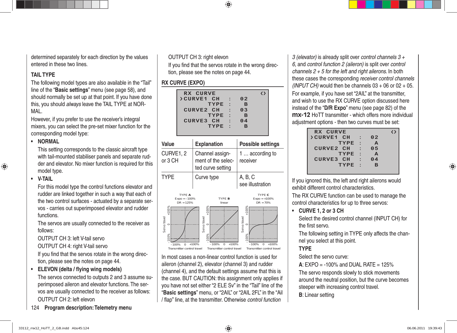 124 Program description: Telemetry menudetermined separately for each direction by the values entered in these two lines.TAIL TYPEThe following model types are also available in the “Tail” line of the “Basic settings” menu (see page 58), and should normally be set up at that point. If you have done this, you should always leave the TAIL TYPE at NOR-MAL.However, if you prefer to use the receiver’s integral mixers, you can select the pre-set mixer function for the corresponding model type:NORMAL• This setting corresponds to the classic aircraft type with tail-mounted stabiliser panels and separate rud-der and elevator. No mixer function is required for this model type.V-TAIL• For this model type the control functions elevator and rudder are linked together in such a way that each of the two control surfaces - actuated by a separate ser-vos - carries out superimposed elevator and rudder functions.The servos are usually connected to the receiver as follows:OUTPUT CH 3: left V-tail servoOUTPUT CH 4: right V-tail servoIf you ﬁ nd that the servos rotate in the wrong direc-tion, please see the notes on page 44.ELEVON (delta / ﬂ ying wing models)• The servos connected to outputs 2 and 3 assume su-perimposed aileron and elevator functions. The ser-vos are usually connected to the receiver as follows:OUTPUT CH 2: left elevonOUTPUT CH 3: right elevonIf you ﬁ nd that the servos rotate in the wrong direc-tion, please see the notes on page 44.RX CURVE (EXPO)RX CURVE      TYPE :   BCURVE1 CH  :  02      TYPE :   BCURVE2 CH  :  03      TYPE :   BCURVE3 CH  :  04Value Explanation Possible settingsCURVE1, 2 or 3 CHChannel assign-ment of the selec-ted curve setting1 … according to receiverTYPE Curve type A, B, Csee illustrationServo travelTransmitter control travelExpo = +100%–100% +100%0–100% +100%0Servo travelTransmitter control travelExpo = –100%TYPE A–100% +100%0–100% +100%0Servo travelTransmitter control travellinear–100% +100%0–100% +100%0TYPE B TYPE CDR = 125% DR = 70%In most cases a non-linear control function is used for aileron (channel 2), elevator (channel 3) and rudder (channel 4), and the default settings assume that this is the case. BUT CAUTION: this assignment only applies if you have not set either “2 ELE Sv” in the “Tail” line of the “Basic settings” menu, or “2AIL” or “2AIL 2FL” in the “Ail / ﬂ ap” line, at the transmitter. Otherwise control function 3 (elevator) is already split over control channels 3 + 6, and control function 2 (aileron) is split over control channels 2 + 5 for the left and right ailerons. In both these cases the corresponding receiver control channels (INPUT CH) would then be channels 03 + 06 or 02 + 05.For example, if you have set “2AIL” at the transmitter, and wish to use the RX CURVE option discussed here instead of the “D/R Expo” menu (see page 82) of the mx-12 HoTT transmitter - which offers more individual adjustment options - then two curves must be set:RX CURVE      TYPE :   ACURVE1 CH  :  02      TYPE :   ACURVE2 CH  :  05      TYPE :   BCURVE3 CH  :  04If you ignored this, the left and right ailerons would exhibit different control characteristics.The RX CURVE function can be used to manage the control characteristics for up to three servos:CURVE 1, 2 or 3 CH• Select the desired control channel (INPUT CH) for the ﬁ rst servo.The following setting in TYPE only affects the chan-nel you select at this point.TYPESelect the servo curve:A: EXPO = -100% and DUAL RATE = 125% The servo responds slowly to stick movements around the neutral position, but the curve becomes steeper with increasing control travel.B: Linear setting 33112_mx12_HoTT_2_GB.indd   Abs45:12433112_mx12_HoTT_2_GB.indd   Abs45:124 06.06.2011   19:39:4306.06.2011   19:39:43