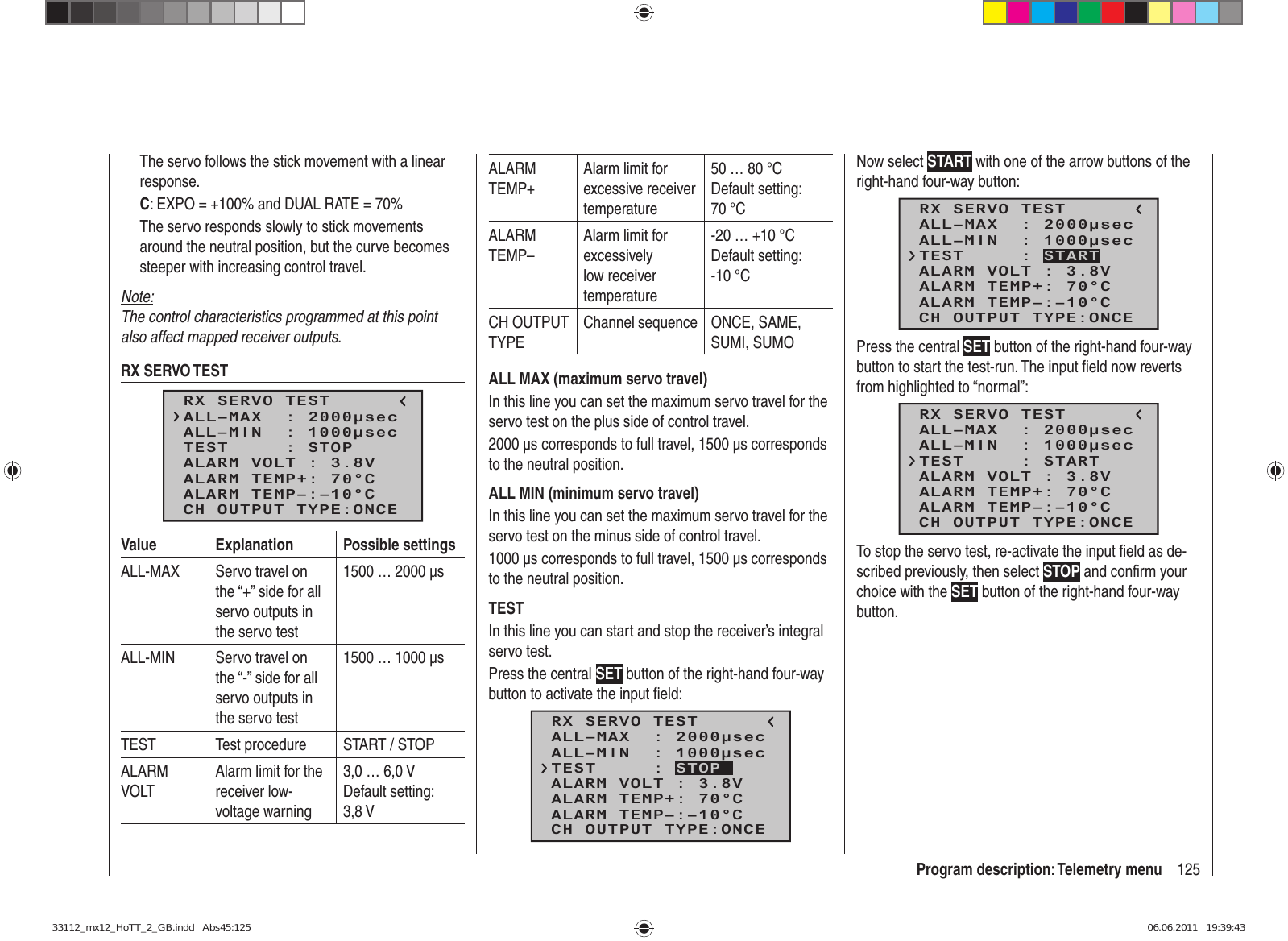125Program description: Telemetry menuThe servo follows the stick movement with a linear response.C: EXPO = +100% and DUAL RATE = 70%The servo responds slowly to stick movements around the neutral position, but the curve becomes steeper with increasing control travel.Note:The control characteristics programmed at this point also affect mapped receiver outputs.RX SERVO TESTRX SERVO TESTALL–MIN  : 1000μsecALL–MAX  : 2000μsecALARM VOLT : 3.8VTEST     : STOPALARM TEMP–:–10°CALARM TEMP+: 70°CCH OUTPUT TYPE:ONCEValue Explanation Possible settingsALL-MAX Servo travel on the “+” side for all servo outputs in the servo test1500 … 2000 µsALL-MIN Servo travel on the “-” side for all servo outputs in the servo test1500 … 1000 µsTEST Test procedure START / STOPALARM VOLTAlarm limit for the receiver low-voltage warning3,0 … 6,0 VDefault setting: 3,8 V ALARM TEMP+Alarm limit for excessive receiver temperature50 … 80 °CDefault setting: 70 °CALARM TEMP–Alarm limit for excessively low receiver temperature-20 … +10 °CDefault setting: -10 °CCH OUTPUT TYPEChannel sequence ONCE, SAME, SUMI, SUMOALL MAX (maximum servo travel)In this line you can set the maximum servo travel for the servo test on the plus side of control travel.2000 µs corresponds to full travel, 1500 µs corresponds to the neutral position.ALL MIN (minimum servo travel)In this line you can set the maximum servo travel for the servo test on the minus side of control travel.1000 µs corresponds to full travel, 1500 µs corresponds to the neutral position.TESTIn this line you can start and stop the receiver’s integral servo test.Press the central SET button of the right-hand four-way button to activate the input ﬁ eld:RX SERVO TESTALL–MIN  : 1000μsecALL–MAX  : 2000μsecALARM VOLT : 3.8VALARM TEMP–:–10°CALARM TEMP+: 70°CCH OUTPUT TYPE:ONCETEST     : STOPNow select START with one of the arrow buttons of the right-hand four-way button:RX SERVO TESTALL–MIN  : 1000μsecALL–MAX  : 2000μsecALARM VOLT : 3.8VALARM TEMP–:–10°CALARM TEMP+: 70°CCH OUTPUT TYPE:ONCETEST     : STARTPress the central SET button of the right-hand four-way button to start the test-run. The input ﬁ eld now reverts from highlighted to “normal”:RX SERVO TESTALL–MIN  : 1000μsecALL–MAX  : 2000μsecALARM VOLT : 3.8VALARM TEMP–:–10°CALARM TEMP+: 70°CCH OUTPUT TYPE:ONCETEST     : STARTTo stop the servo test, re-activate the input ﬁ eld as de-scribed previously, then select STOP and conﬁ rm your choice with the SET button of the right-hand four-way button.33112_mx12_HoTT_2_GB.indd   Abs45:12533112_mx12_HoTT_2_GB.indd   Abs45:125 06.06.2011   19:39:4306.06.2011   19:39:43
