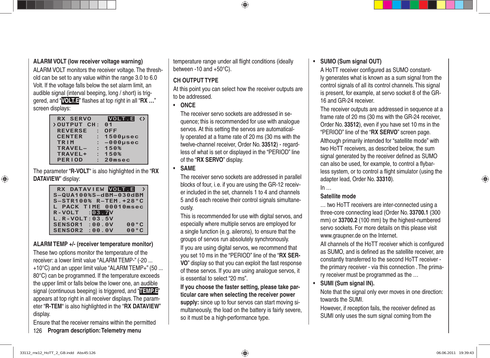 126 Program description: Telemetry menuALARM VOLT (low receiver voltage warning)ALARM VOLT monitors the receiver voltage. The thresh-old can be set to any value within the range 3.0 to 6.0 Volt. If the voltage falls below the set alarm limit, an audible signal (interval beeping, long / short) is trig-gered, and “VOLT.E” ﬂ ashes at top right in all “RX …” screen displays:RX SERVOREVERSE  : OFFCENTER   : 1500μsecTRIM     : –000μsecTRAVEL–  : 150%OUTPUT CH: 01TRAVEL+  : 150%PERIOD   : 20msecVOLT.EThe parameter “R-VOLT“ is also highlighted in the “RX DATAVIEW” display:S–STR100% R–TEM.+28°CL PACK TIME 00010msecL.R-VOLT:03.5VS–QUA100%S–dBM–030dBMSENSOR1 :00.0V   00°CSENSOR2 :00.0V   00°CR-VOLT  :03.7VRX DATAVIEW VOLT.EALARM TEMP +/- (receiver temperature monitor)These two options monitor the temperature of the receiver: a lower limit value “ALARM TEMP-” (-20 ... +10°C) and an upper limit value “ALARM TEMP+” (50 ... 80°C) can be programmed. If the temperature exceeds the upper limit or falls below the lower one, an audible signal (continuous beeping) is triggered, and “TEMP.E” appears at top right in all receiver displays. The param-eter “R-TEM“ is also highlighted in the “RX DATAVIEW” display.Ensure that the receiver remains within the permitted temperature range under all ﬂ ight conditions (ideally between -10 and +50°C).CH OUTPUT TYPEAt this point you can select how the receiver outputs are to be addressed.ONCE• The receiver servo sockets are addressed in se-quence; this is recommended for use with analogue servos. At this setting the servos are automatical-ly operated at a frame rate of 20 ms (30 ms with the twelve-channel receiver, Order No. 33512) - regard-less of what is set or displayed in the “PERIOD” line of the “RX SERVO” display.SAME• The receiver servo sockets are addressed in parallel blocks of four, i. e. if you are using the GR-12 receiv-er included in the set, channels 1 to 4 and channels 5 and 6 each receive their control signals simultane-ously.This is recommended for use with digital servos, and especially where multiple servos are employed for a single function (e. g. ailerons), to ensure that the groups of servos run absolutely synchronously.If you are using digital servos, we recommend that you set 10 ms in the “PERIOD” line of the “RX SER-VO” display so that you can exploit the fast response of these servos. If you are using analogue servos, it is essential to select “20 ms”.If you choose the faster setting, please take par-ticular care when selecting the receiver power supply: since up to four servos can start moving si-multaneously, the load on the battery is fairly severe, so it must be a high-performance type.SUMO (Sum signal OUT)• A HoTT receiver conﬁ gured as SUMO constant-ly generates what is known as a sum signal from the control signals of all its control channels. This signal is present, for example, at servo socket 8 of the GR-16 and GR-24 receiver.The receiver outputs are addressed in sequence at a frame rate of 20 ms (30 ms with the GR-24 receiver, Order No. 33512), even if you have set 10 ms in the “PERIOD” line of the “RX SERVO” screen page.Although primarily intended for “satellite mode” with two HoTT receivers, as described below, the sum signal generated by the receiver deﬁ ned as SUMO can also be used, for example, to control a ﬂ ybar-less system, or to control a ﬂ ight simulator (using the adapter lead, Order No. 33310).In …Satellite mode… two HoTT receivers are inter-connected using a three-core connecting lead (Order No. 33700.1 (300 mm) or 33700.2 (100 mm) by the highest-numbered servo sockets. For more details on this please visit www.graupner.de on the Internet.All channels of the HoTT receiver which is conﬁ gured as SUMO, and is deﬁ ned as the satellite receiver, are constantly transferred to the second HoTT receiver - the primary receiver - via this connection . The prima-ry receiver must be programmed as the …SUMI (Sum signal IN). • Note that the signal only ever moves in one direction: towards the SUMI.However, if reception fails, the receiver deﬁ ned as SUMI only uses the sum signal coming from the 33112_mx12_HoTT_2_GB.indd   Abs45:12633112_mx12_HoTT_2_GB.indd   Abs45:126 06.06.2011   19:39:4306.06.2011   19:39:43