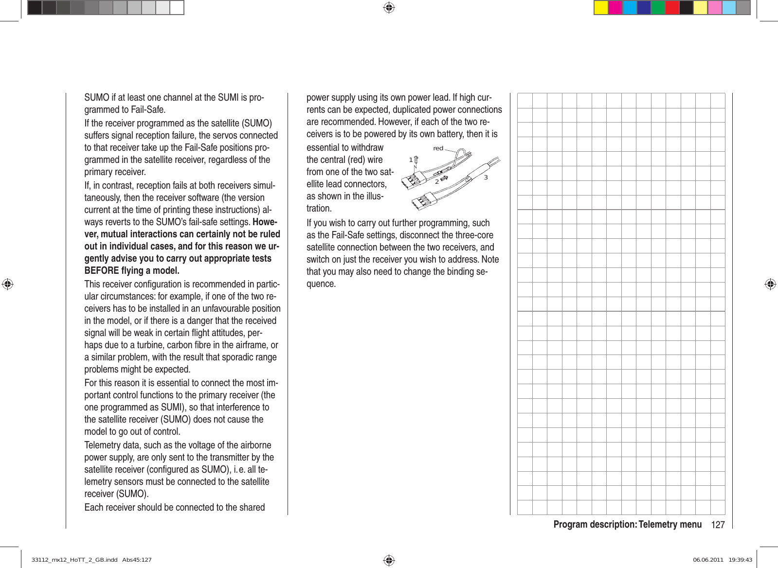 127Program description: Telemetry menuSUMO if at least one channel at the SUMI is pro-grammed to Fail-Safe.If the receiver programmed as the satellite (SUMO) suffers signal reception failure, the servos connected to that receiver take up the Fail-Safe positions pro-grammed in the satellite receiver, regardless of the primary receiver.If, in contrast, reception fails at both receivers simul-taneously, then the receiver software (the version current at the time of printing these instructions) al-ways reverts to the SUMO’s fail-safe settings. Howe-ver, mutual interactions can certainly not be ruled out in individual cases, and for this reason we ur-gently advise you to carry out appropriate tests BEFORE ﬂ ying a model.This receiver conﬁ guration is recommended in partic-ular circumstances: for example, if one of the two re-ceivers has to be installed in an unfavourable position in the model, or if there is a danger that the received signal will be weak in certain ﬂ ight attitudes, per-haps due to a turbine, carbon ﬁ bre in the airframe, or a similar problem, with the result that sporadic range problems might be expected.For this reason it is essential to connect the most im-portant control functions to the primary receiver (the one programmed as SUMI), so that interference to the satellite receiver (SUMO) does not cause the model to go out of control.Telemetry data, such as the voltage of the airborne power supply, are only sent to the transmitter by the satellite receiver (conﬁ gured as SUMO), i. e. all te-lemetry sensors must be connected to the satellite receiver (SUMO).Each receiver should be connected to the shared power supply using its own power lead. If high cur-rents can be expected, duplicated power connections are recommended. However, if each of the two re-ceivers is to be powered by its own battery, then it isessential to withdraw the central (red) wire from one of the two sat-ellite lead connectors, as shown in the illus-tration.red123If you wish to carry out further programming, such as the Fail-Safe settings, disconnect the three-core satellite connection between the two receivers, and switch on just the receiver you wish to address. Note that you may also need to change the binding se-quence.33112_mx12_HoTT_2_GB.indd   Abs45:12733112_mx12_HoTT_2_GB.indd   Abs45:127 06.06.2011   19:39:4306.06.2011   19:39:43