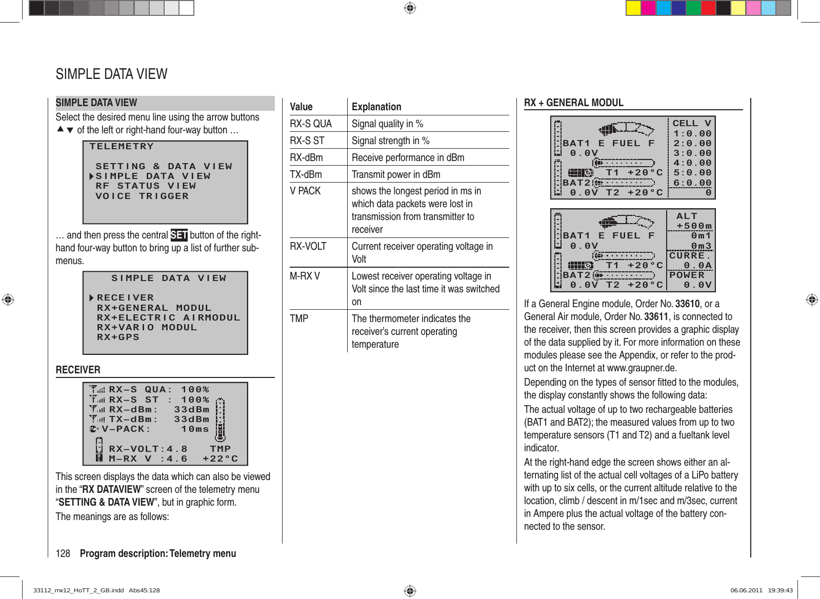 128 Program description: Telemetry menuSIMPLE DATA VIEWSelect the desired menu line using the arrow buttons cd of the left or right-hand four-way button …TELEMETRYSETTING &amp; DATA VIEWSIMPLE DATA VIEWRF STATUS VIEWVOICE TRIGGER… and then press the central SET button of the right-hand four-way button to bring up a list of further sub-menus.  SIMPLE DATA VIEWRECEIVERRX+ELECTRIC AIRMODULRX+GENERAL MODULRX+GPSRX+VARIO MODULCH OUTPUT TYPE:ONCERECEIVERRX–S QUA: 100%RX–S ST : 100%TX–dBm:  33dBmRX–dBm:  33dBmRX–VOLT:4.8   TMPV–PACK:    10msCH OUTPUT TYPE:ONCEM–RX V :4.6  +22°CThis screen displays the data which can also be viewed in the “RX DATAVIEW” screen of the telemetry menu “SETTING &amp; DATA VIEW”, but in graphic form.The meanings are as follows:Value ExplanationRX-S QUA Signal quality in %RX-S ST Signal strength in %RX-dBm Receive performance in dBmTX-dBm Transmit power in dBmV PACK shows the longest period in ms in which data packets were lost in transmission from transmitter to receiverRX-VOLT Current receiver operating voltage in VoltM-RX V Lowest receiver operating voltage in Volt since the last time it was switched onTMP The thermometer indicates the receiver’s current operating temperatureRX + GENERAL MODUL0.0VBAT1BAT20.0V T2 +20°C     T1 +20°CE FUEL FCELL V1:0.002:0.003:0.004:0.005:0.006:0.0000.0VBAT1BAT20.0V T2 +20°C     T1 +20°CE FUEL F ALT      +500m 0m1 0m3CURRE.   0.0APOWER    0.0VIf a General Engine module, Order No. 33610, or a General Air module, Order No. 33611, is connected to the receiver, then this screen provides a graphic display of the data supplied by it. For more information on these modules please see the Appendix, or refer to the prod-uct on the Internet at www.graupner.de.Depending on the types of sensor ﬁ tted to the modules, the display constantly shows the following data:The actual voltage of up to two rechargeable batteries (BAT1 and BAT2); the measured values from up to two temperature sensors (T1 and T2) and a fueltank level indicator.At the right-hand edge the screen shows either an al-ternating list of the actual cell voltages of a LiPo battery with up to six cells, or the current altitude relative to the location, climb / descent in m/1sec and m/3sec, current in Ampere plus the actual voltage of the battery con-nected to the sensor.SIMPLE DATA VIEW33112_mx12_HoTT_2_GB.indd   Abs45:12833112_mx12_HoTT_2_GB.indd   Abs45:128 06.06.2011   19:39:4306.06.2011   19:39:43