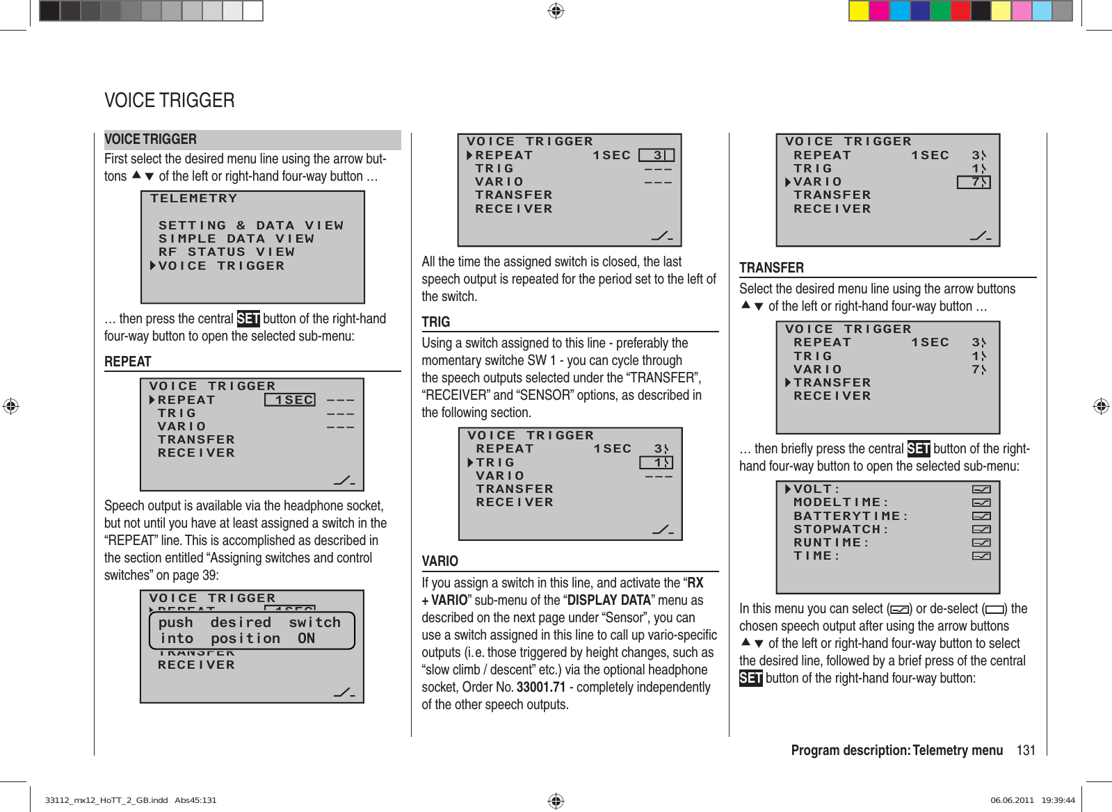 131Program description: Telemetry menuVOICE TRIGGERFirst select the desired menu line using the arrow but-tons cd of the left or right-hand four-way button …TELEMETRYSETTING &amp; DATA VIEWSIMPLE DATA VIEWRF STATUS VIEWVOICE TRIGGER… then press the central SET button of the right-hand four-way button to open the selected sub-menu:REPEATVOICE TRIGGERREPEAT      1SECTRIGTRANSFERRECEIVER––––––VARIO –––Speech output is available via the headphone socket, but not until you have at least assigned a switch in the “REPEAT” line. This is accomplished as described in the section entitled “Assigning switches and control switches” on page 39:VOICE TRIGGERREPEAT      1SECTRIGTRANSFERRECEIVER––––––VARIO –––push  desired  switchinto  position  ONVOICE TRIGGERREPEAT      1SECTRIGTRANSFERRECEIVER–––3VARIO –––All the time the assigned switch is closed, the last speech output is repeated for the period set to the left of the switch.TRIGUsing a switch assigned to this line - preferably the momentary switche SW 1 - you can cycle through the speech outputs selected under the “TRANSFER”, “RECEIVER” and “SENSOR” options, as described in the following section.VOICE TRIGGERTRIGTRANSFERRECEIVER13REPEAT      1SECVARIO –––VARIOIf you assign a switch in this line, and activate the “RX + VARIO” sub-menu of the “DISPLAY DATA” menu as described on the next page under “Sensor”, you can use a switch assigned in this line to call up vario-speciﬁ c outputs (i. e. those triggered by height changes, such as “slow climb / descent” etc.) via the optional headphone socket, Order No. 33001.71 - completely independently of the other speech outputs.VOICE TRIGGERTRIGTRANSFERRECEIVER13REPEAT      1SECVARIO 7TRANSFERSelect the desired menu line using the arrow buttons cd of the left or right-hand four-way button …VOICE TRIGGERREPEAT      1SECTRIGTRANSFERRECEIVER31VARIO 7… then brieﬂ y press the central SET button of the right-hand four-way button to open the selected sub-menu:VOLT:MODELTIME:BATTERYTIME:RUNTIME:STOPWATCH:TIME:In this menu you can select ( ) or de-select ( ) the chosen speech output after using the arrow buttons cd of the left or right-hand four-way button to select the desired line, followed by a brief press of the central SET button of the right-hand four-way button:VOICE TRIGGER33112_mx12_HoTT_2_GB.indd   Abs45:13133112_mx12_HoTT_2_GB.indd   Abs45:131 06.06.2011   19:39:4406.06.2011   19:39:44