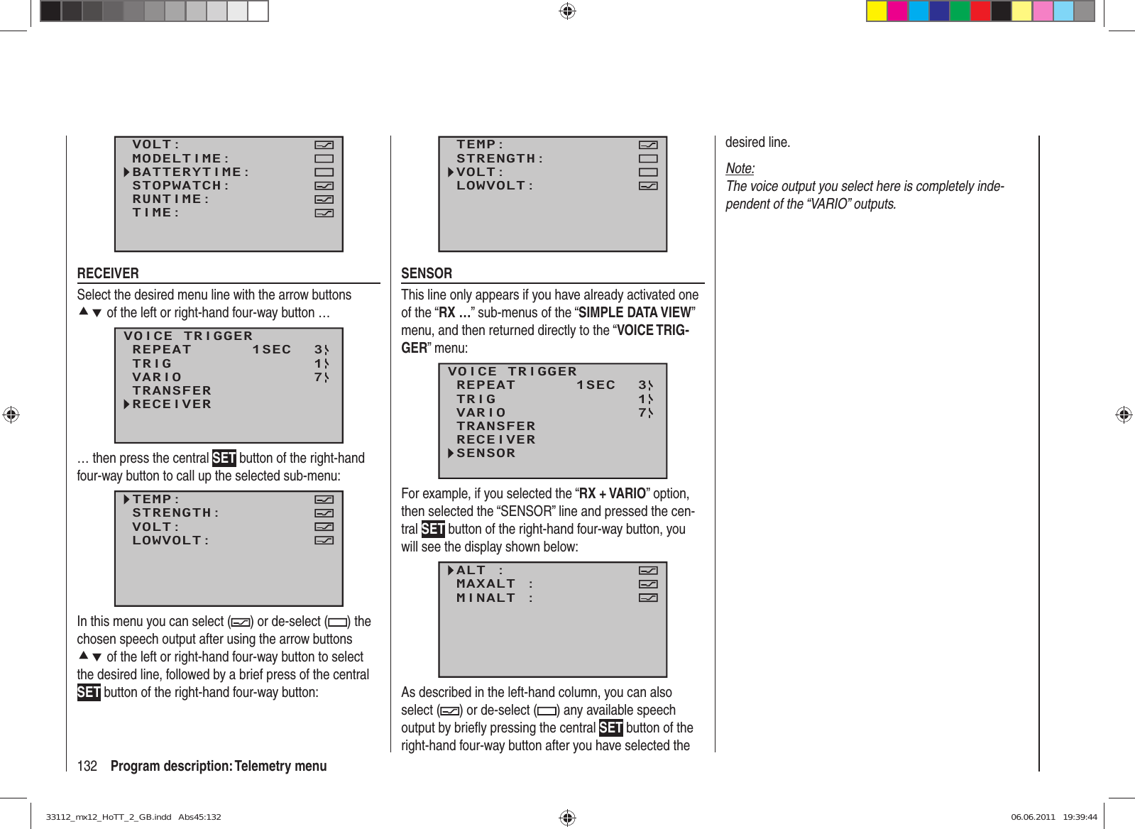 132 Program description: Telemetry menuVOLT:MODELTIME:BATTERYTIME:RUNTIME:STOPWATCH:TIME:RECEIVERSelect the desired menu line with the arrow buttons cd of the left or right-hand four-way button …VOICE TRIGGERREPEAT      1SECTRIGTRANSFERRECEIVER31VARIO 7… then press the central SET button of the right-hand four-way button to call up the selected sub-menu:TEMP:STRENGTH:VOLT:LOWVOLT:In this menu you can select ( ) or de-select ( ) the chosen speech output after using the arrow buttons cd of the left or right-hand four-way button to select the desired line, followed by a brief press of the central SET button of the right-hand four-way button:TEMP:STRENGTH:VOLT:LOWVOLT:SENSORThis line only appears if you have already activated one of the “RX …” sub-menus of the “SIMPLE DATA VIEW” menu, and then returned directly to the “VOICE TRIG-GER” menu:VOICE TRIGGERREPEAT      1SECTRIGTRANSFERRECEIVER31SENSORVARIO 7For example, if you selected the “RX + VARIO” option, then selected the “SENSOR” line and pressed the cen-tral SET button of the right-hand four-way button, you will see the display shown below:ALT :MAXALT :MINALT :VOLT MINIMUM:As described in the left-hand column, you can also select ( ) or de-select ( ) any available speech output by brieﬂ y pressing the central SET button of the right-hand four-way button after you have selected the desired line.Note:The voice output you select here is completely inde-pendent of the “VARIO” outputs.33112_mx12_HoTT_2_GB.indd   Abs45:13233112_mx12_HoTT_2_GB.indd   Abs45:132 06.06.2011   19:39:4406.06.2011   19:39:44