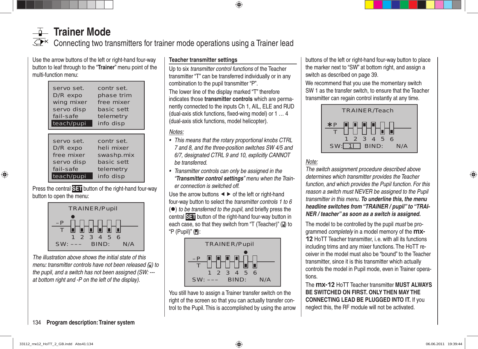 134 Program description: Trainer systemTrainer ModeConnecting two transmitters for trainer mode operations using a Trainer leadUse the arrow buttons of the left or right-hand four-way button to leaf through to the “Trainer” menu point of the multi-function menu:servo set.D/R expowing mixercontr set.phase trimfree mixerservo disp basic settfail-safe telemetryinfo dispteach/pupiservo set.D/R expofree mixercontr set.heli mixerswashp.mixservo disp basic settfail-safe telemetryteach/pupi info dispPress the central SET button of the right-hand four-way button to open the menu:TRAINER/Pupil–PT23456BIND:SW: –––1N/AThe illustration above shows the initial state of this menu: transmitter controls have not been released ( ) to the pupil, and a switch has not been assigned (SW: --- at bottom right and -P on the left of the display).Teacher transmitter settingsUp to six transmitter control functions of the Teacher transmitter “T” can be transferred individually or in any combination to the pupil transmitter “P”.The lower line of the display marked “T” therefore indicates those transmitter controls which are perma-nently connected to the inputs Ch 1, AIL, ELE and RUD (dual-axis stick functions, ﬁ xed-wing model) or 1 … 4 (dual-axis stick functions, model helicopter). Notes:This means that the rotary proportional knobs CTRL • 7 and 8, and the three-position switches SW 4/5 and 6/7, designated CTRL 9 and 10, explicitly CANNOT be transferred.Transmitter controls can only be assigned in the • “Transmitter control settings” menu when the Train-er connection is switched off.Use the arrow buttons ef of the left or right-hand four-way button to select the transmitter controls 1 to 6 (z) to be transferred to the pupil, and brieﬂ y press the central SET button of the right-hand four-way button in each case, so that they switch from “T (Teacher)” ( ) to “P (Pupil)” ( ):–PT123465BIND:SW: ––– N/ATRAINER/PupilYou still have to assign a Trainer transfer switch on the right of the screen so that you can actually transfer con-trol to the Pupil. This is accomplished by using the arrow buttons of the left or right-hand four-way button to place the marker next to “SW” at bottom right, and assign a switch as described on page 39.We recommend that you use the momentary switch SW 1 as the transfer switch, to ensure that the Teacher transmitter can regain control instantly at any time.¿T123456PBIND:SW: N/A1TRAINER/TeachNote:The switch assignment procedure described above determines which transmitter provides the Teacher function, and which provides the Pupil function. For this reason a switch must NEVER be assigned to the Pupil transmitter in this menu. To underline this, the menu headline switches from “TRAINER / pupil” to “TRAI-NER / teacher” as soon as a switch is assigned.The model to be controlled by the pupil must be pro-grammed completely in a model memory of the mx-12 HoTT Teacher transmitter, i. e. with all its functions including trims and any mixer functions. The HoTT re-ceiver in the model must also be “bound” to the Teacher transmitter, since it is this transmitter which actually controls the model in Pupil mode, even in Trainer opera-tions.The mx-12 HoTT Teacher transmitter MUST ALWAYS BE SWITCHED ON FIRST. ONLY THEN MAY THE CONNECTING LEAD BE PLUGGED INTO IT. If you neglect this, the RF module will not be activated.33112_mx12_HoTT_2_GB.indd   Abs41:13433112_mx12_HoTT_2_GB.indd   Abs41:134 06.06.2011   19:39:4406.06.2011   19:39:44