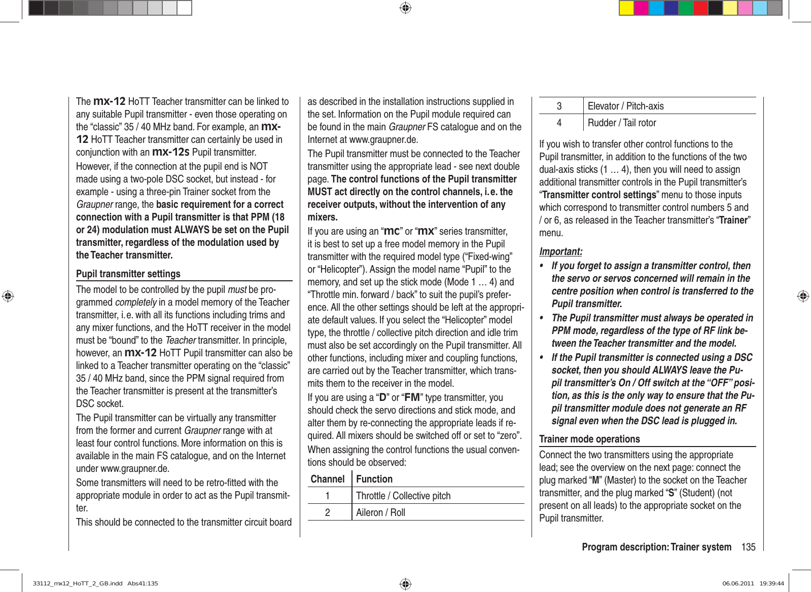 135Program description: Trainer systemThe mx-12 HoTT Teacher transmitter can be linked to any suitable Pupil transmitter - even those operating on the “classic” 35 / 40 MHz band. For example, an mx-12 HoTT Teacher transmitter can certainly be used in conjunction with an mx-12s Pupil transmitter.However, if the connection at the pupil end is NOT made using a two-pole DSC socket, but instead - for example - using a three-pin Trainer socket from the Graupner range, the basic requirement for a correct connection with a Pupil transmitter is that PPM (18 or 24) modulation must ALWAYS be set on the Pupil transmitter, regardless of the modulation used by the Teacher transmitter.Pupil transmitter settingsThe model to be controlled by the pupil must be pro-grammed completely in a model memory of the Teacher transmitter, i. e. with all its functions including trims and any mixer functions, and the HoTT receiver in the model must be “bound” to the Teacher transmitter. In principle, however, an mx-12 HoTT Pupil transmitter can also be linked to a Teacher transmitter operating on the “classic” 35 / 40 MHz band, since the PPM signal required from the Teacher transmitter is present at the transmitter’s DSC socket.The Pupil transmitter can be virtually any transmitter from the former and current Graupner range with at least four control functions. More information on this is available in the main FS catalogue, and on the Internet under www.graupner.de.Some transmitters will need to be retro-ﬁ tted with the appropriate module in order to act as the Pupil transmit-ter.This should be connected to the transmitter circuit board as described in the installation instructions supplied in the set. Information on the Pupil module required can be found in the main Graupner FS catalogue and on the Internet at www.graupner.de.The Pupil transmitter must be connected to the Teacher transmitter using the appropriate lead - see next double page. The control functions of the Pupil transmitter MUST act directly on the control channels, i. e. the receiver outputs, without the intervention of any mixers.If you are using an “mc” or “mx” series transmitter, it is best to set up a free model memory in the Pupil transmitter with the required model type (“Fixed-wing” or “Helicopter”). Assign the model name “Pupil” to the memory, and set up the stick mode (Mode 1 … 4) and “Throttle min. forward / back” to suit the pupil’s prefer-ence. All the other settings should be left at the appropri-ate default values. If you select the “Helicopter” model type, the throttle / collective pitch direction and idle trim must also be set accordingly on the Pupil transmitter. All other functions, including mixer and coupling functions, are carried out by the Teacher transmitter, which trans-mits them to the receiver in the model.If you are using a “D” or “FM” type transmitter, you should check the servo directions and stick mode, and alter them by re-connecting the appropriate leads if re-quired. All mixers should be switched off or set to “zero”.When assigning the control functions the usual conven-tions should be observed:Channel Function1 Throttle / Collective pitch2 Aileron / Roll3 Elevator / Pitch-axis4 Rudder / Tail rotorIf you wish to transfer other control functions to the Pupil transmitter, in addition to the functions of the two dual-axis sticks (1 … 4), then you will need to assign additional transmitter controls in the Pupil transmitter’s “Transmitter control settings” menu to those inputs which correspond to transmitter control numbers 5 and / or 6, as released in the Teacher transmitter’s “Trainer” menu.Important:If you forget to assign a transmitter control, then • the servo or servos concerned will remain in the centre position when control is transferred to the Pupil transmitter.The Pupil transmitter must always be operated in • PPM mode, regardless of the type of RF link be-tween the Teacher transmitter and the model.If the Pupil transmitter is connected using a DSC • socket, then you should ALWAYS leave the Pu-pil transmitter’s On / Off switch at the “OFF” posi-tion, as this is the only way to ensure that the Pu-pil transmitter module does not generate an RF signal even when the DSC lead is plugged in.Trainer mode operationsConnect the two transmitters using the appropriate lead; see the overview on the next page: connect the plug marked “M” (Master) to the socket on the Teacher transmitter, and the plug marked “S” (Student) (not present on all leads) to the appropriate socket on the Pupil transmitter.33112_mx12_HoTT_2_GB.indd   Abs41:13533112_mx12_HoTT_2_GB.indd   Abs41:135 06.06.2011   19:39:4406.06.2011   19:39:44