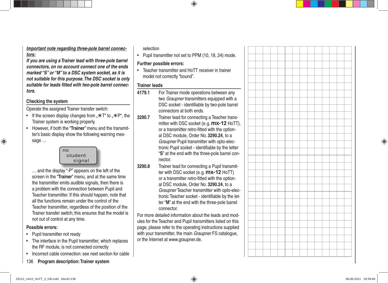 136 Program description: Trainer systemImportant note regarding three-pole barrel connec-tors:If you are using a Trainer lead with three-pole barrel connectors, on no account connect one of the ends marked “S” or “M” to a DSC system socket, as it is not suitable for this purpose. The DSC socket is only suitable for leads ﬁ tted with two-pole barrel connec-tors.Checking the systemOperate the assigned Trainer transfer switch:If the screen display changes from „•  ¾T“ to „¾P“, the Trainer system is working properly.However, if both the “•  Trainer” menu and the transmit-ter’s basic display show the following warning mes-sage …nostudentsignal… and the display “-P” appears on the left of the screen in the “Trainer” menu, and at the same time the transmitter emits audible signals, then there is a problem with the connection between Pupil and Teacher transmitter. If this should happen, note that all the functions remain under the control of the Teacher transmitter, regardless of the position of the Trainer transfer switch; this ensures that the model is not out of control at any time.Possible errors:Pupil transmitter not ready• The interface in the Pupil transmitter, which replaces • the RF module, is not connected correctlyIncorrect cable connection: see next section for cable • selectionPupil transmitter not set to PPM (10, 18, 24) mode.• Further possible errors:Teacher transmitter and HoTT receiver in trainer • model not correctly “bound”.Trainer leads4179.1  For Trainer mode operations between any two Graupner transmitters equipped with a DSC socket - identiﬁ able by two-pole barrel connectors at both ends.3290.7  Trainer lead for connecting a Teacher trans-mitter with DSC socket (e. g. mx-12 HoTT), or a transmitter retro-ﬁ tted with the option-al DSC module, Order No. 3290.24, to a Graupner Pupil transmitter with opto-elec-tronic Pupil socket - identiﬁ able by the letter “S” at the end with the three-pole barrel con-nector.3290.8  Trainer lead for connecting a Pupil transmit-ter with DSC socket (e. g. mx-12 HoTT) or a transmitter retro-ﬁ tted with the option-al DSC module, Order No. 3290.24, to a Graupner Teacher transmitter with opto-elec-tronic Teacher socket - identiﬁ able by the let-ter “M” at the end with the three-pole barrel connector.For more detailed information about the leads and mod-ules for the Teacher and Pupil transmitters listed on this page, please refer to the operating instructions supplied with your transmitter, the main Graupner FS catalogue, or the Internet at www.graupner.de.33112_mx12_HoTT_2_GB.indd   Abs41:13633112_mx12_HoTT_2_GB.indd   Abs41:136 06.06.2011   19:39:4406.06.2011   19:39:44