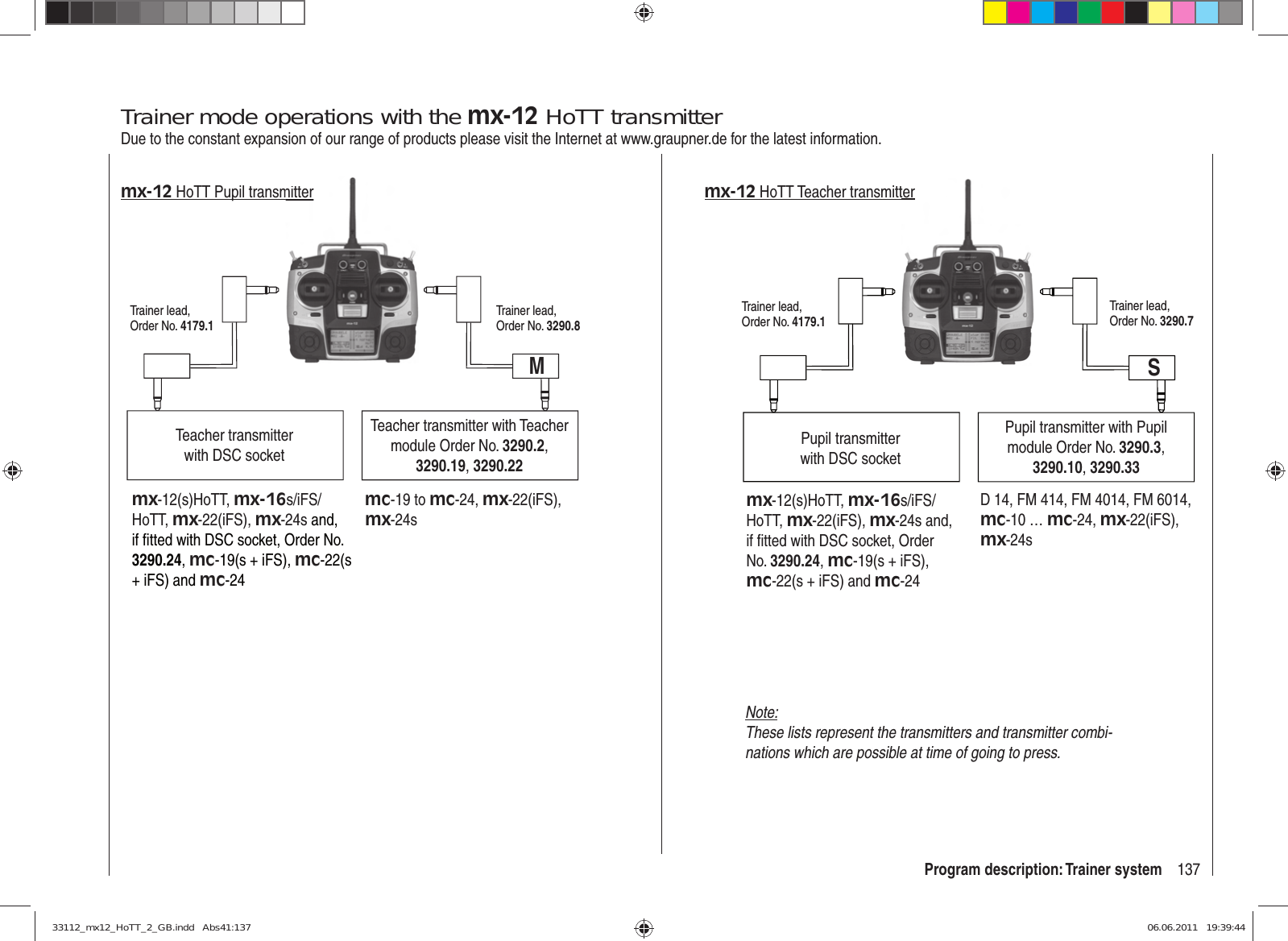 137Program description: Trainer systemTrainer mode operations with the mx-12 HoTT transmitterDue to the constant expansion of our range of products please visit the Internet at www.graupner.de for the latest information.Teacher transmitter with DSC socketTeacher transmitter with Teacher module Order No. 3290.2, 3290.19, 3290.22Trainer lead, Order No. 4179.1Trainer lead, Order No. 3290.8Mmx-12 HoTT Pupil transmitter mx-12(s)HoTT, mx-16s/iFS/HoTT, mx-22(iFS), mx-24s and, if ﬁ tted with DSC socket, Order No. 3290.24, mc-19(s + iFS), mc-22(s + iFS) and mc-24mc-19 to mc-24, mx-22(iFS), mx-24smitter Pupil transmitterwith DSC socketPupil transmitter with Pupil module Order No. 3290.3, 3290.10, 3290.33Trainer lead, Order No. 4179.1Trainer lead, Order No. 3290.7D 14, FM 414, FM 4014, FM 6014, mc-10 … mc-24, mx-22(iFS), mx-24sSmx-12 HoTT Teacher transmittermx-12(s)HoTT, mx-16s/iFS/HoTT,  mx-22(iFS), mx-24s and, if ﬁ tted with DSC socket, Order No. 3290.24, mc-19(s + iFS), mc-22(s + iFS) and mc-24terNote:These lists represent the transmitters and transmitter combi-nations which are possible at time of going to press.33112_mx12_HoTT_2_GB.indd   Abs41:13733112_mx12_HoTT_2_GB.indd   Abs41:137 06.06.2011   19:39:4406.06.2011   19:39:44