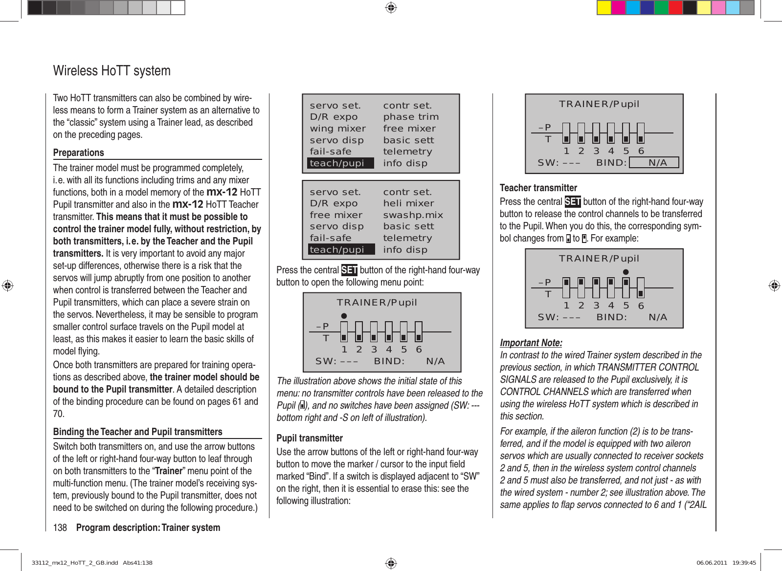 138 Program description: Trainer systemWireless HoTT systemTwo HoTT transmitters can also be combined by wire-less means to form a Trainer system as an alternative to the “classic” system using a Trainer lead, as described on the preceding pages.PreparationsThe trainer model must be programmed completely, i. e. with all its functions including trims and any mixer functions, both in a model memory of the mx-12 HoTT Pupil transmitter and also in the mx-12 HoTT Teacher transmitter. This means that it must be possible to control the trainer model fully, without restriction, by both transmitters, i. e. by the Teacher and the Pupil transmitters. It is very important to avoid any major set-up differences, otherwise there is a risk that the servos will jump abruptly from one position to another when control is transferred between the Teacher and Pupil transmitters, which can place a severe strain on the servos. Nevertheless, it may be sensible to program smaller control surface travels on the Pupil model at least, as this makes it easier to learn the basic skills of model ﬂ ying. Once both transmitters are prepared for training opera-tions as described above, the trainer model should be bound to the Pupil transmitter. A detailed description of the binding procedure can be found on pages 61 and 70.Binding the Teacher and Pupil transmittersSwitch both transmitters on, and use the arrow buttons of the left or right-hand four-way button to leaf through on both transmitters to the “Trainer” menu point of the multi-function menu. (The trainer model’s receiving sys-tem, previously bound to the Pupil transmitter, does not need to be switched on during the following procedure.)servo set.D/R expowing mixercontr set.phase trimfree mixerservo disp basic settfail-safe telemetryinfo dispteach/pupiservo set.D/R expofree mixercontr set.heli mixerswashp.mixservo disp basic settfail-safe telemetryteach/pupi info dispPress the central SET button of the right-hand four-way button to open the following menu point: TRAINER/Pupil–PT23456BIND:SW: –––1N/AThe illustration above shows the initial state of this menu: no transmitter controls have been released to the Pupil ( ), and no switches have been assigned (SW: --- bottom right and -S on left of illustration).Pupil transmitterUse the arrow buttons of the left or right-hand four-way button to move the marker / cursor to the input ﬁ eld marked “Bind”. If a switch is displayed adjacent to “SW” on the right, then it is essential to erase this: see the following illustration:–PT23456BIND:      N/ASW: –––1TRAINER/PupilTeacher transmitterPress the central SET button of the right-hand four-way button to release the control channels to be transferred to the Pupil. When you do this, the corresponding sym-bol changes from   to  . For example:–PT123465BIND:SW: ––– N/ATRAINER/PupilImportant Note:In contrast to the wired Trainer system described in the previous section, in which TRANSMITTER CONTROL SIGNALS are released to the Pupil exclusively, it is CONTROL CHANNELS which are transferred when using the wireless HoTT system which is described in this section.For example, if the aileron function (2) is to be trans-ferred, and if the model is equipped with two aileron servos which are usually connected to receiver sockets 2 and 5, then in the wireless system control channels 2 and 5 must also be transferred, and not just - as with the wired system - number 2; see illustration above. The same applies to ﬂ ap servos connected to 6 and 1 (“2AIL 33112_mx12_HoTT_2_GB.indd   Abs41:13833112_mx12_HoTT_2_GB.indd   Abs41:138 06.06.2011   19:39:4506.06.2011   19:39:45