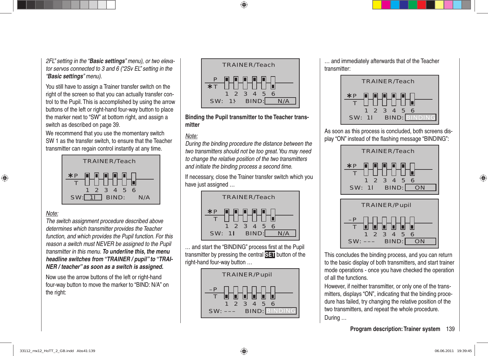 139Program description: Trainer system2FL” setting in the “Basic settings” menu), or two eleva-tor servos connected to 3 and 6 (“2Sv EL” setting in the “Basic settings” menu).You still have to assign a Trainer transfer switch on the right of the screen so that you can actually transfer con-trol to the Pupil. This is accomplished by using the arrow buttons of the left or right-hand four-way button to place the marker next to “SW” at bottom right, and assign a switch as described on page 39.We recommend that you use the momentary switch SW 1 as the transfer switch, to ensure that the Teacher transmitter can regain control instantly at any time.¿T123456PBIND:SW: N/A1TRAINER/TeachNote:The switch assignment procedure described above determines which transmitter provides the Teacher function, and which provides the Pupil function. For this reason a switch must NEVER be assigned to the Pupil transmitter in this menu. To underline this, the menu headline switches from “TRAINER / pupil” to “TRAI-NER / teacher” as soon as a switch is assigned.Now use the arrow buttons of the left or right-hand four-way button to move the marker to “BIND: N/A” on the right:¿T123456PBIND:SW: N/A1TRAINER/TeachBinding the Pupil transmitter to the Teacher trans-mitterNote:During the binding procedure the distance between the two transmitters should not be too great. You may need to change the relative position of the two transmitters and initiate the binding process a second time.If necessary, close the Trainer transfer switch which you have just assigned …¿T123456PBIND:SW: N/A1TRAINER/Teach… and start the “BINDING” process ﬁ rst at the Pupil transmitter by pressing the central SET button of the right-hand four-way button … –PT23456BIND:SW: –––1BINDINGTRAINER/Pupil… and immediately afterwards that of the Teacher transmitter:¿T123456BIND:SW:  1PBINDINGTRAINER/TeachAs soon as this process is concluded, both screens dis-play “ON” instead of the ﬂ ashing message “BINDING”:¿T123456BIND:     ONSW:  1PTRAINER/Teach–PT23456BIND:     ONSW: –––1TRAINER/PupilThis concludes the binding process, and you can return to the basic display of both transmitters, and start trainer mode operations - once you have checked the operation of all the functions.However, if neither transmitter, or only one of the trans-mitters, displays “ON”, indicating that the binding proce-dure has failed, try changing the relative position of the two transmitters, and repeat the whole procedure.During …33112_mx12_HoTT_2_GB.indd   Abs41:13933112_mx12_HoTT_2_GB.indd   Abs41:139 06.06.2011   19:39:4506.06.2011   19:39:45