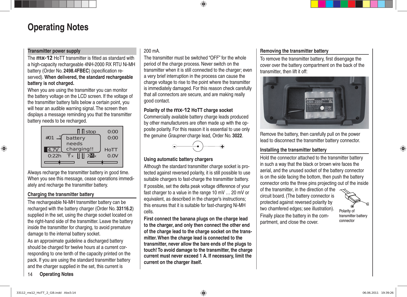 14 Operating NotesOperating NotesTransmitter power supplyThe mx-12 HoTT transmitter is ﬁ tted as standard with a high-capacity rechargeable 4NH-2000 RX RTU Ni-MH battery (Order No. 2498.4FBEC) (speciﬁ cation re-served). When delivered, the standard rechargeable battery is not charged.When you are using the transmitter you can monitor the battery voltage on the LCD screen. If the voltage of the transmitter battery falls below a certain point, you will hear an audible warning signal. The screen then displays a message reminding you that the transmitter battery needs to be recharged.GRAUBELE#010:22hstopFlug«normal   »K780:000:000.0V10%4.7V HoTTMxbatteryneedscharging!!xAlways recharge the transmitter battery in good time. When you see this message, cease operations immedi-ately and recharge the transmitter battery.Charging the transmitter batteryThe rechargeable Ni-MH transmitter battery can be recharged with the battery charger (Order No. 33116.2) supplied in the set, using the charge socket located on the right-hand side of the transmitter. Leave the battery inside the transmitter for charging, to avoid premature damage to the internal battery socket.As an approximate guideline a discharged battery should be charged for twelve hours at a current cor-responding to one tenth of the capacity printed on the pack. If you are using the standard transmitter battery and the charger supplied in the set, this current is 200 mA. The transmitter must be switched “OFF” for the whole period of the charge process. Never switch on the transmitter when it is still connected to the charger; even a very brief interruption in the process can cause the charge voltage to rise to the point where the transmitter is immediately damaged. For this reason check carefully that all connectors are secure, and are making really good contact.Polarity of the mx-12 HoTT charge socketCommercially available battery charge leads produced by other manufacturers are often made up with the op-posite polarity. For this reason it is essential to use only the genuine Graupner charge lead, Order No. 3022.Using automatic battery chargersAlthough the standard transmitter charge socket is pro-tected against reversed polarity, it is still possible to use suitable chargers to fast-charge the transmitter battery.If possible, set the delta peak voltage difference of your fast charger to a value in the range 10 mV … 20 mV or equivalent, as described in the charger’s instructions; this ensures that it is suitable for fast-charging Ni-MH cells.First connect the banana plugs on the charge lead to the charger, and only then connect the other end of the charge lead to the charge socket on the trans-mitter. When the charge lead is connected to the transmitter, never allow the bare ends of the plugs to touch! To avoid damage to the transmitter, the charge current must never exceed 1 A. If necessary, limit the current on the charger itself.Removing the transmitter batteryTo remove the transmitter battery, ﬁ rst disengage the cover over the battery compartment on the back of the transmitter, then lift it off:Remove the battery, then carefully pull on the power lead to disconnect the transmitter battery connector.Installing the transmitter batteryHold the connector attached to the transmitter battery in such a way that the black or brown wire faces the aerial, and the unused socket of the battery connector is on the side facing the bottom, then push the battery connector onto the three pins projecting out of the inside of the transmitter, in the direction of the circuit board. (The battery connector is protected against reversed polarity by two chamfered edges; see illustration).Finally place the battery in the com-partment, and close the cover.Polarity of transmitter battery connector33112_mx12_HoTT_2_GB.indd   Abs5:1433112_mx12_HoTT_2_GB.indd   Abs5:14 06.06.2011   19:39:2606.06.2011   19:39:26