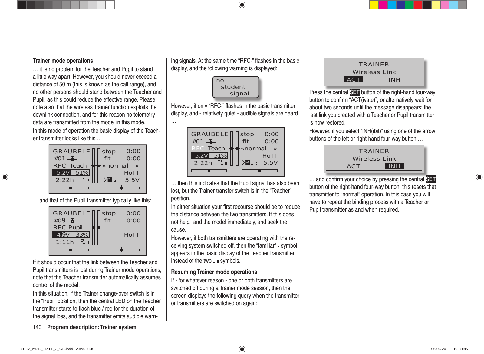 140 Program description: Trainer systemTrainer mode operations… it is no problem for the Teacher and Pupil to stand a little way apart. However, you should never exceed a distance of 50 m (this is known as the call range), and no other persons should stand between the Teacher and Pupil, as this could reduce the effective range. Please note also that the wireless Trainer function exploits the downlink connection, and for this reason no telemetry data are transmitted from the model in this mode.In this mode of operation the basic display of the Teach-er transmitter looks like this …GRAUBELE#012:22hstop flt«normal   »K780:000:005.5V51%5.2V HoTTPRFC–Teach… and that of the Pupil transmitter typically like this:GRAUBELE#091:11hstop flt«normal   »K780:000:005.5V33%4.9VHoTTRFC-PupilIf it should occur that the link between the Teacher and Pupil transmitters is lost during Trainer mode operations, note that the Teacher transmitter automatically assumes control of the model.In this situation, if the Trainer change-over switch is in the “Pupil” position, then the central LED on the Teacher transmitter starts to ﬂ ash blue / red for the duration of the signal loss, and the transmitter emits audible warn-ing signals. At the same time “RFC-” ﬂ ashes in the basic display, and the following warning is displayed:nostudentsignalHowever, if only “RFC-” ﬂ ashes in the basic transmitter display, and - relatively quiet - audible signals are heard …GRAUBELE#012:22hstop flt«normal   »K780:000:005.5V51%5.2V HoTTPRFC–Teach… then this indicates that the Pupil signal has also been lost, but the Trainer transfer switch is in the “Teacher” position. In either situation your ﬁ rst recourse should be to reduce the distance between the two transmitters. If this does not help, land the model immediately, and seek the cause.However, if both transmitters are operating with the re-ceiving system switched off, then the “familiar”   symbol appears in the basic display of the Teacher transmitter instead of the two   symbols.Resuming Trainer mode operationsIf - for whatever reason - one or both transmitters are switched off during a Trainer mode session, then the screen displays the following query when the transmitter or transmitters are switched on again:TRAINERWireless LinkINHACTPress the central SET button of the right-hand four-way button to conﬁ rm “ACT(ivate)”, or alternatively wait for about two seconds until the message disappears; the last link you created with a Teacher or Pupil transmitter is now restored.However, if you select “INH(ibit)” using one of the arrow buttons of the left or right-hand four-way button … TRAINERWireless LinkINHACT… and conﬁ rm your choice by pressing the central SET button of the right-hand four-way button, this resets that transmitter to “normal” operation. In this case you will have to repeat the binding process with a Teacher or Pupil transmitter as and when required.33112_mx12_HoTT_2_GB.indd   Abs41:14033112_mx12_HoTT_2_GB.indd   Abs41:140 06.06.2011   19:39:4506.06.2011   19:39:45