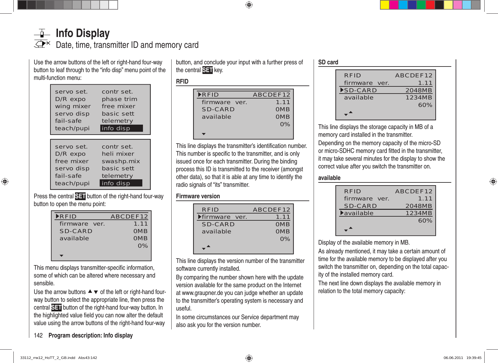 142 Program description: Info displayInfo DisplayDate, time, transmitter ID and memory cardUse the arrow buttons of the left or right-hand four-way button to leaf through to the “info disp” menu point of the multi-function menu:servo set.D/R expowing mixercontr set.phase trimfree mixerservo disp basic settfail-safe telemetryteach/pupi info dispservo set.D/R expofree mixercontr set.heli mixerswashp.mixservo disp basic settfail-safe telemetryteach/pupi info dispPress the central SET button of the right-hand four-way button to open the menu point:RFIDfirmware  ver.SD-CARD 1.110MBABCDEF12available 0MB0%This menu displays transmitter-speciﬁ c information, some of which can be altered where necessary and sensible.Use the arrow buttons cd of the left or right-hand four-way button to select the appropriate line, then press the central SET button of the right-hand four-way button. In the highlighted value ﬁ eld you can now alter the default value using the arrow buttons of the right-hand four-way button, and conclude your input with a further press of the central SET key.RFIDRFIDfirmware  ver.SD-CARD 1.110MBABCDEF12available 0MB0%This line displays the transmitter’s identiﬁ cation number. This number is speciﬁ c to the transmitter, and is only issued once for each transmitter. During the binding process this ID is transmitted to the receiver (amongst other data), so that it is able at any time to identify the radio signals of “its” transmitter.Firmware versionRFIDfirmware  ver.SD-CARD 1.110MBABCDEF12available 0MB0%This line displays the version number of the transmitter software currently installed.By comparing the number shown here with the update version available for the same product on the Internet at www.graupner.de you can judge whether an update to the transmitter’s operating system is necessary and useful. In some circumstances our Service department may also ask you for the version number.SD cardRFIDfirmware  ver.SD-CARD 1.112048MBABCDEF12available 1234MB60%This line displays the storage capacity in MB of a memory card installed in the transmitter.Depending on the memory capacity of the micro-SD or micro-SDHC memory card ﬁ tted in the transmitter, it may take several minutes for the display to show the correct value after you switch the transmitter on.availableRFIDfirmware  ver.SD-CARD 1.112048MBABCDEF12available 1234MB60%Display of the available memory in MB.As already mentioned, it may take a certain amount of time for the available memory to be displayed after you switch the transmitter on, depending on the total capac-ity of the installed memory card.The next line down displays the available memory in relation to the total memory capacity:33112_mx12_HoTT_2_GB.indd   Abs43:14233112_mx12_HoTT_2_GB.indd   Abs43:142 06.06.2011   19:39:4506.06.2011   19:39:45