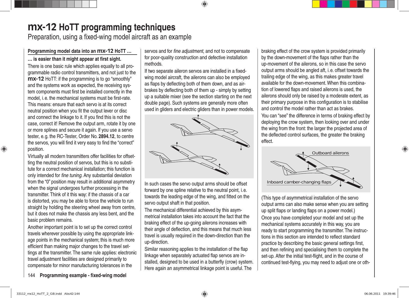 144 Programming example - ﬁ xed-wing modelmx-12 HoTT programming techniquesPreparation, using a ﬁ xed-wing model aircraft as an exampleProgramming model data into an mx-12 HoTT …… is easier than it might appear at ﬁ rst sight.There is one basic rule which applies equally to all pro-grammable radio control transmitters, and not just to the mx-12 HoTT: if the programming is to go “smoothly” and the systems work as expected, the receiving sys-tem components must ﬁ rst be installed correctly in the model, i. e. the mechanical systems must be ﬁ rst-rate. This means: ensure that each servo is at its correct neutral position when you ﬁ t the output lever or disc and connect the linkage to it. If you ﬁ nd this is not the case, correct it! Remove the output arm, rotate it by one or more splines and secure it again. If you use a servo tester, e. g. the RC-Tester, Order No. 2894.12, to centre the servos, you will ﬁ nd it very easy to ﬁ nd the “correct” position.Virtually all modern transmitters offer facilities for offset-ting the neutral position of servos, but this is no substi-tute for a correct mechanical installation; this function is only intended for ﬁ ne tuning. Any substantial deviation from the “0” position may result in additional asymmetry when the signal undergoes further processing in the transmitter. Think of it this way: if the chassis of a car is distorted, you may be able to force the vehicle to run straight by holding the steering wheel away from centre, but it does not make the chassis any less bent, and the basic problem remains.Another important point is to set up the correct control travels wherever possible by using the appropriate link-age points in the mechanical system; this is much more efﬁ cient than making major changes to the travel set-tings at the transmitter. The same rule applies: electronic travel adjustment facilities are designed primarily to compensate for minor manufacturing tolerances in the servos and for ﬁ ne adjustment, and not to compensate for poor-quality construction and defective installation methods.If two separate aileron servos are installed in a ﬁ xed-wing model aircraft, the ailerons can also be employed as ﬂ aps by deﬂ ecting both of them down, and as air-brakes by deﬂ ecting both of them up - simply by setting up a suitable mixer (see the section starting on the next double page). Such systems are generally more often used in gliders and electric gliders than in power models.In such cases the servo output arms should be offset forward by one spline relative to the neutral point, i. e. towards the leading edge of the wing, and ﬁ tted on the servo output shaft in that position.The mechanical differential achieved by this asym-metrical installation takes into account the fact that the braking effect of the up-going ailerons increases with their angle of deﬂ ection, and this means that much less travel is usually required in the down-direction than the up-direction.Similar reasoning applies to the installation of the ﬂ ap linkage when separately actuated ﬂ ap servos are in-stalled, designed to be used in a butterﬂ y (crow) system. Here again an asymmetrical linkage point is useful. The braking effect of the crow system is provided primarily by the down-movement of the ﬂ aps rather than the up-movement of the ailerons, so in this case the servo output arms should be angled aft, i. e. offset towards the trailing edge of the wing, as this makes greater travel available for the down-movement. When this combina-tion of lowered ﬂ aps and raised ailerons is used, the ailerons should only be raised by a moderate extent, as their primary purpose in this conﬁ guration is to stabilise and control the model rather than act as brakes.You can “see” the difference in terms of braking effect by deploying the crow system, then looking over and under the wing from the front: the larger the projected area of the deﬂ ected control surfaces, the greater the braking effect.Outboard aileronsInboard camber-changing flaps(This type of asymmetrical installation of the servo output arms can also make sense when you are setting up split ﬂ aps or landing ﬂ aps on a power model.)Once you have completed your model and set up the mechanical systems accurately in this way, you are ready to start programming the transmitter. The instruc-tions in this section are intended to reﬂ ect standard practice by describing the basic general settings ﬁ rst, and then reﬁ ning and specialising them to complete the set-up. After the initial test-ﬂ ight, and in the course of continued test-ﬂ ying, you may need to adjust one or oth-33112_mx12_HoTT_2_GB.indd   Abs42:14433112_mx12_HoTT_2_GB.indd   Abs42:144 06.06.2011   19:39:4606.06.2011   19:39:46