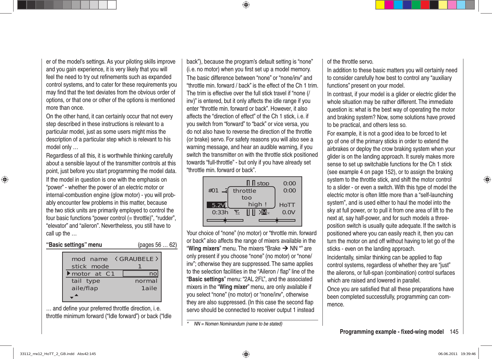 145Programming example - ﬁ xed-wing modeler of the model’s settings. As your piloting skills improve and you gain experience, it is very likely that you will feel the need to try out reﬁ nements such as expanded control systems, and to cater for these requirements you may ﬁ nd that the text deviates from the obvious order of options, or that one or other of the options is mentioned more than once.On the other hand, it can certainly occur that not every step described in these instructions is relevant to a particular model, just as some users might miss the description of a particular step which is relevant to his model only …Regardless of all this, it is worthwhile thinking carefully about a sensible layout of the transmitter controls at this point, just before you start programming the model data.If the model in question is one with the emphasis on “power” - whether the power of an electric motor or internal-combustion engine (glow motor) - you will prob-ably encounter few problems in this matter, because the two stick units are primarily employed to control the four basic functions “power control (= throttle)”, “rudder”, “elevator” and “aileron”. Nevertheless, you still have to call up the …“Basic settings” menu   (pages 56 … 62)mod  namestick  modemotor  at  C1 1notail  type normalGRAUBELEaile/flap 1aile… and deﬁ ne your preferred throttle direction, i. e. throttle minimum forward (“Idle forward”) or back (“Idle back”), because the program’s default setting is “none” (i. e. no motor) when you ﬁ rst set up a model memory.The basic difference between “none” or “none/inv” and “throttle min. forward / back” is the effect of the Ch 1 trim. The trim is effective over the full stick travel if “none (/inv)” is entered, but it only affects the idle range if you enter “throttle min. forward or back”. However, it also affects the “direction of effect” of the Ch 1 stick, i. e. if you switch from “forward” to “back” or vice versa, you do not also have to reverse the direction of the throttle (or brake) servo. For safety reasons you will also see a warning message, and hear an audible warning, if you switch the transmitter on with the throttle stick positioned towards “full-throttle” - but only if you have already set “throttle min. forward or back”.GRAUBELE#010:33hstopFlugK780:000:000.0V50%5.2V HoTTMthrottletoohigh !Your choice of “none” (no motor) or “throttle min. forward or back” also affects the range of mixers available in the “Wing mixers” menu. The mixers “Brake ¼ NN *” are only present if you choose “none” (no motor) or “none/inv”; otherwise they are suppressed. The same applies to the selection facilities in the “Aileron / ﬂ ap” line of the “Basic settings” menu: “2AL 2FL”, and the associated mixers in the “Wing mixer” menu, are only available if you select “none” (no motor) or “none/inv”, otherwise they are also suppressed. (In this case the second ﬂ ap servo should be connected to receiver output 1 instead of the throttle servo.In addition to these basic matters you will certainly need to consider carefully how best to control any “auxiliary functions” present on your model.In contrast, if your model is a glider or electric glider the whole situation may be rather different. The immediate question is: what is the best way of operating the motor and braking system? Now, some solutions have proved to be practical, and others less so.For example, it is not a good idea to be forced to let go of one of the primary sticks in order to extend the airbrakes or deploy the crow braking system when your glider is on the landing approach. It surely makes more sense to set up switchable functions for the Ch 1 stick (see example 4 on page 152), or to assign the braking system to the throttle stick, and shift the motor control to a slider - or even a switch. With this type of model the electric motor is often little more than a “self-launching system”, and is used either to haul the model into the sky at full power, or to pull it from one area of lift to the next at, say half-power, and for such models a three-position switch is usually quite adequate. If the switch is positioned where you can easily reach it, then you can turn the motor on and off without having to let go of the sticks - even on the landing approach.Incidentally, similar thinking can be applied to ﬂ ap control systems, regardless of whether they are “just” the ailerons, or full-span (combination) control surfaces which are raised and lowered in parallel.Once you are satisﬁ ed that all these preparations have been completed successfully, programming can com-mence.*  NN = Nomen Nominandum (name to be stated)33112_mx12_HoTT_2_GB.indd   Abs42:14533112_mx12_HoTT_2_GB.indd   Abs42:145 06.06.2011   19:39:4606.06.2011   19:39:46