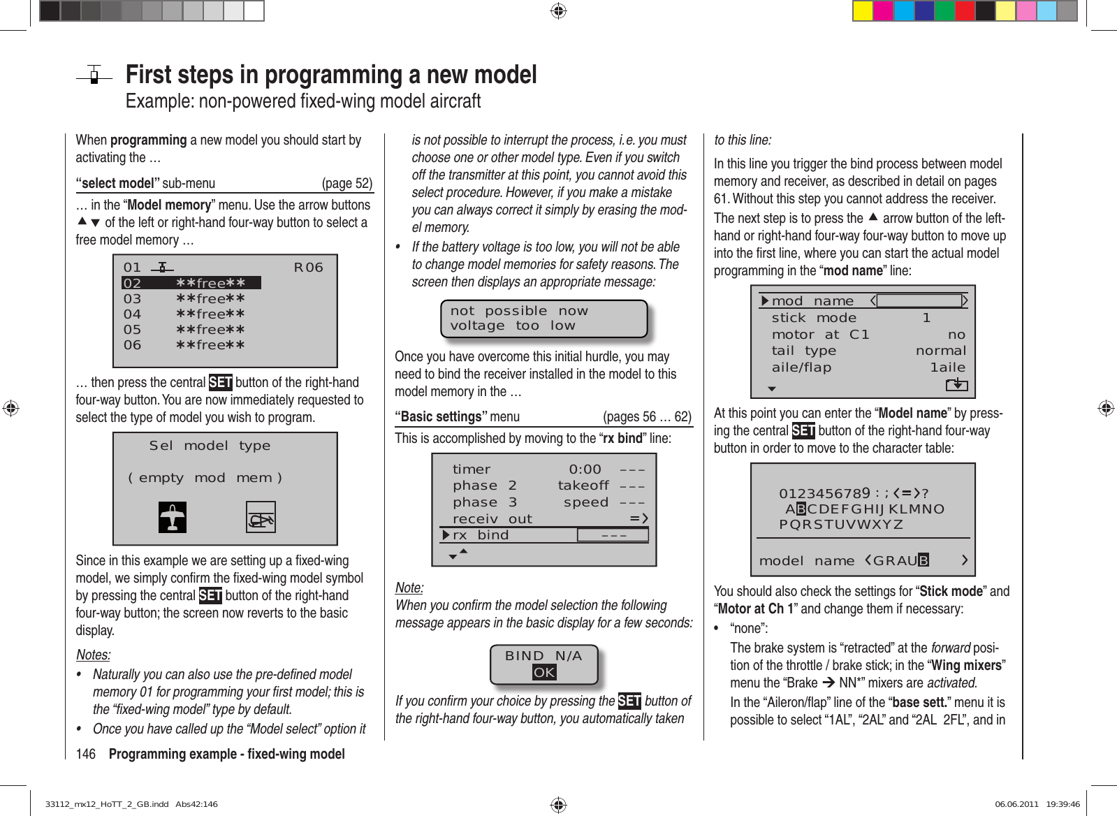 146 Programming example - ﬁ xed-wing modelFirst steps in programming a new modelExample: non-powered ﬁ xed-wing model aircraftWhen programming a new model you should start by activating the …“select model” sub-menu (page 52)… in the “Model memory” menu. Use the arrow buttons cd of the left or right-hand four-way button to select a free model memory … 030405¿¿free¿¿020106R06¿¿free¿¿¿¿free¿¿¿¿free¿¿¿¿free¿¿… then press the central SET button of the right-hand four-way button. You are now immediately requested to select the type of model you wish to program.Sel  model  type( empty  mod  mem )Since in this example we are setting up a ﬁ xed-wing model, we simply conﬁ rm the ﬁ xed-wing model symbol by pressing the central SET button of the right-hand four-way button; the screen now reverts to the basic display.Notes:Naturally you can also use the pre-deﬁ ned model • memory 01 for programming your ﬁ rst model; this is the “ﬁ xed-wing model” type by default.Once you have called up the “Model select” option it • is not possible to interrupt the process, i. e. you must choose one or other model type. Even if you switch off the transmitter at this point, you cannot avoid this select procedure. However, if you make a mistake you can always correct it simply by erasing the mod-el memory.If the battery voltage is too low, you will not be able • to change model memories for safety reasons. The screen then displays an appropriate message:not  possible  nowvoltage  too  lowOnce you have overcome this initial hurdle, you may need to bind the receiver installed in the model to this model memory in the …“Basic settings” menu (pages 56 … 62)This is accomplished by moving to the “rx bind” line:phase  3 speed –––receiv  outrx  bind –––phase  2 takeoff –––timer 0:00 –––Note:When you conﬁ rm the model selection the following message appears in the basic display for a few seconds:BIND  N/AOKIf you conﬁ rm your choice by pressing the SET button of the right-hand four-way button, you automatically taken to this line:In this line you trigger the bind process between model memory and receiver, as described in detail on pages 61. Without this step you cannot address the receiver.The next step is to press the c arrow button of the left-hand or right-hand four-way four-way button to move up into the ﬁ rst line, where you can start the actual model programming in the “mod name” line:mod  namestick  modemotor  at  C1 1notail  type normalaile/flap 1aileAt this point you can enter the “Model name” by press-ing the central SET button of the right-hand four-way button in order to move to the character table:0123456789PQRSTUVWXYZmodel  name?:;ABCDEFGHIJKLMNOGRAUBYou should also check the settings for “Stick mode” and “Motor at Ch 1” and change them if necessary:“none”:• The brake system is “retracted” at the forward posi-tion of the throttle / brake stick; in the “Wing mixers” menu the “Brake ¼ NN*” mixers are activated.In the “Aileron/ﬂ ap” line of the “base sett.” menu it is possible to select “1AL”, “2AL” and “2AL  2FL”, and in 33112_mx12_HoTT_2_GB.indd   Abs42:14633112_mx12_HoTT_2_GB.indd   Abs42:146 06.06.2011   19:39:4606.06.2011   19:39:46