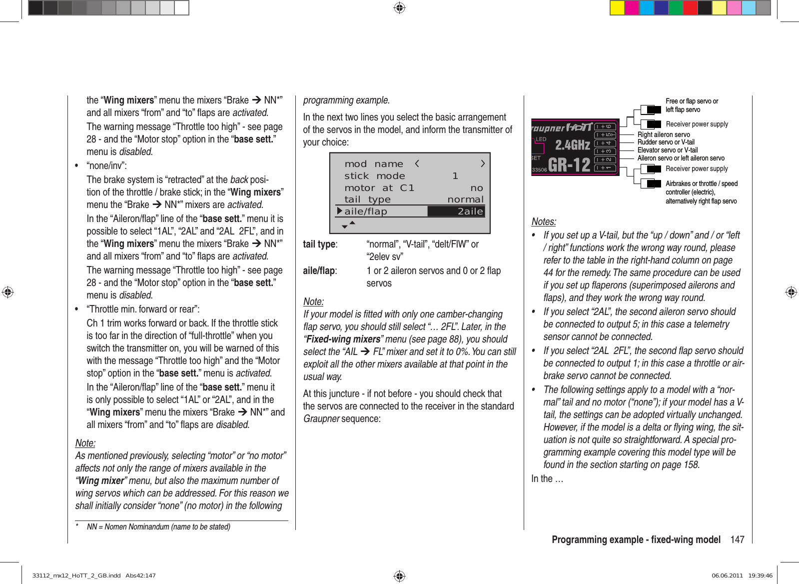 147Programming example - ﬁ xed-wing modelthe “Wing mixers” menu the mixers “Brake ¼ NN*” and all mixers “from” and “to” ﬂ aps are activated.The warning message “Throttle too high” - see page 28 - and the “Motor stop” option in the “base sett.” menu is disabled.“none/inv”:• The brake system is “retracted” at the back posi-tion of the throttle / brake stick; in the “Wing mixers” menu the “Brake ¼ NN*” mixers are activated.In the “Aileron/ﬂ ap” line of the “base sett.” menu it is possible to select “1AL”, “2AL” and “2AL  2FL”, and in the “Wing mixers” menu the mixers “Brake ¼ NN*” and all mixers “from” and “to” ﬂ aps are activated.The warning message “Throttle too high” - see page 28 - and the “Motor stop” option in the “base sett.” menu is disabled.“Throttle min. forward or rear”:• Ch 1 trim works forward or back. If the throttle stick is too far in the direction of “full-throttle” when you switch the transmitter on, you will be warned of this with the message “Throttle too high” and the “Motor stop” option in the “base sett.” menu is activated. In the “Aileron/ﬂ ap” line of the “base sett.” menu it is only possible to select “1AL” or “2AL”, and in the “Wing mixers” menu the mixers “Brake ¼ NN*” and all mixers “from” and “to” ﬂ aps are disabled.Note:As mentioned previously, selecting “motor” or “no motor” affects not only the range of mixers available in the “Wing mixer” menu, but also the maximum number of wing servos which can be addressed. For this reason we shall initially consider “none” (no motor) in the following programming example.In the next two lines you select the basic arrangement of the servos in the model, and inform the transmitter of your choice:stick  modemotor  at  C1 1notail  type normalaile/flapmod  name2ailetail type:  “normal”, “V-tail”, “delt/FlW” or “2elev sv”aile/ﬂ ap:  1 or 2 aileron servos and 0 or 2 ﬂ ap servosNote:If your model is ﬁ tted with only one camber-changing ﬂ ap servo, you should still select “… 2FL”. Later, in the “Fixed-wing mixers” menu (see page 88), you should select the “AIL ¼ FL” mixer and set it to 0%. You can still exploit all the other mixers available at that point in the usual way.At this juncture - if not before - you should check that the servos are connected to the receiver in the standard Graupner sequence:Right aileron servoReceiver power supplyReceiver power supplyAirbrakes or throttle / speed controller (electric), alternatively right flap servoRudder servo or V-tailAileron servo or left aileron servoElevator servo or V-tailFree or flap servo or left flap servoNotes:If you set up a V-tail, but the “up / down” and / or “left • / right” functions work the wrong way round, please refer to the table in the right-hand column on page 44 for the remedy. The same procedure can be used if you set up ﬂ aperons (superimposed ailerons and ﬂ aps), and they work the wrong way round.If you select “2AL”, the second aileron servo should • be connected to output 5; in this case a telemetry sensor cannot be connected.If you select “2AL  2FL”, the second ﬂ ap servo should • be connected to output 1; in this case a throttle or air-brake servo cannot be connected.The following settings apply to a model with a “nor-• mal” tail and no motor (“none”); if your model has a V-tail, the settings can be adopted virtually unchanged. However, if the model is a delta or ﬂ ying wing, the sit-uation is not quite so straightforward. A special pro-gramming example covering this model type will be found in the section starting on page 158.In the …*  NN = Nomen Nominandum (name to be stated)33112_mx12_HoTT_2_GB.indd   Abs42:14733112_mx12_HoTT_2_GB.indd   Abs42:147 06.06.2011   19:39:4606.06.2011   19:39:46