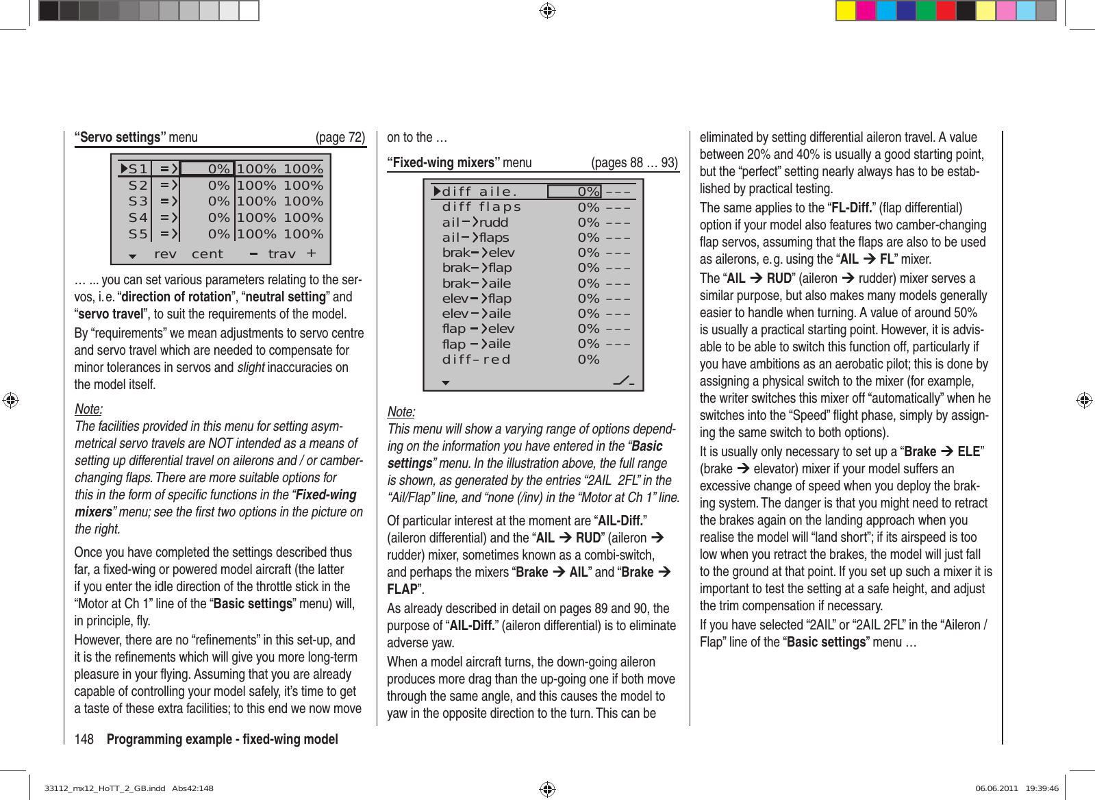 148 Programming example - ﬁ xed-wing model“Servo settings” menu (page 72)S1S2S3rev cent +trav0%0%0%100% 100%100% 100%100% 100%0%0% 100% 100%100% 100%S4S5… ... you can set various parameters relating to the ser-vos, i. e. “direction of rotation”, “neutral setting” and “servo travel”, to suit the requirements of the model.By “requirements” we mean adjustments to servo centre and servo travel which are needed to compensate for minor tolerances in servos and slight inaccuracies on the model itself.Note:The facilities provided in this menu for setting asym-metrical servo travels are NOT intended as a means of setting up differential travel on ailerons and / or camber-changing ﬂ aps. There are more suitable options for this in the form of speciﬁ c functions in the “Fixed-wing mixers” menu; see the ﬁ rst two options in the picture on the right.Once you have completed the settings described thus far, a ﬁ xed-wing or powered model aircraft (the latter if you enter the idle direction of the throttle stick in the “Motor at Ch 1” line of the “Basic settings” menu) will, in principle, ﬂ y.However, there are no “reﬁ nements” in this set-up, and it is the reﬁ nements which will give you more long-term pleasure in your ﬂ ying. Assuming that you are already capable of controlling your model safely, it’s time to get a taste of these extra facilities; to this end we now move on to the …“Fixed-wing mixers” menu (pages 88 … 93)0%0%0%0%0%0%0%0%0%0%0%0%–––––––––––––––––––––––––––––––––ailaildiff aile.ruddflapsbrakbrakbrakelevflapaileelevelevflapflapaileelevflapdiff–redailediff flapsNote:This menu will show a varying range of options depend-ing on the information you have entered in the “Basic settings” menu. In the illustration above, the full range is shown, as generated by the entries “2AIL  2FL” in the “Ail/Flap” line, and “none (/inv) in the “Motor at Ch 1” line.Of particular interest at the moment are “AIL-Diff.” (aileron differential) and the “AIL ¼ RUD” (aileron ¼ rudder) mixer, sometimes known as a combi-switch, and perhaps the mixers “Brake ¼ AIL” and “Brake ¼ FLAP”.As already described in detail on pages 89 and 90, the purpose of “AIL-Diff.” (aileron differential) is to eliminate adverse yaw.When a model aircraft turns, the down-going aileron produces more drag than the up-going one if both move through the same angle, and this causes the model to yaw in the opposite direction to the turn. This can be eliminated by setting differential aileron travel. A value between 20% and 40% is usually a good starting point, but the “perfect” setting nearly always has to be estab-lished by practical testing.The same applies to the “FL-Diff.” (ﬂ ap differential) option if your model also features two camber-changing ﬂ ap servos, assuming that the ﬂ aps are also to be used as ailerons, e. g. using the “AIL ¼ FL” mixer.The “AIL ¼ RUD” (aileron ¼ rudder) mixer serves a similar purpose, but also makes many models generally easier to handle when turning. A value of around 50% is usually a practical starting point. However, it is advis-able to be able to switch this function off, particularly if you have ambitions as an aerobatic pilot; this is done by assigning a physical switch to the mixer (for example, the writer switches this mixer off “automatically” when he switches into the “Speed” ﬂ ight phase, simply by assign-ing the same switch to both options).It is usually only necessary to set up a “Brake ¼ ELE” (brake ¼ elevator) mixer if your model suffers an excessive change of speed when you deploy the brak-ing system. The danger is that you might need to retract the brakes again on the landing approach when you realise the model will “land short”; if its airspeed is too low when you retract the brakes, the model will just fall to the ground at that point. If you set up such a mixer it is important to test the setting at a safe height, and adjust the trim compensation if necessary.If you have selected “2AIL” or “2AIL 2FL” in the “Aileron / Flap” line of the “Basic settings” menu …33112_mx12_HoTT_2_GB.indd   Abs42:14833112_mx12_HoTT_2_GB.indd   Abs42:148 06.06.2011   19:39:4606.06.2011   19:39:46