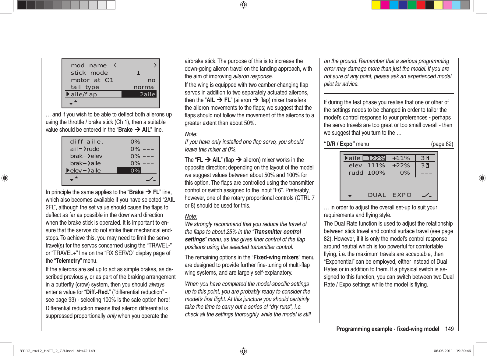 149Programming example - ﬁ xed-wing modelstick  modemotor  at  C1 1notail  type normalaile/flapmod  name2aile… and if you wish to be able to deﬂ ect both ailerons up using the throttle / brake stick (Ch 1), then a suitable value should be entered in the “Brake ¼ AIL” line.0%0%0%0%–––––––––––––––0%aildiff aile.ruddbrakbrak elevaileelev aileIn principle the same applies to the “Brake ¼ FL” line, which also becomes available if you have selected “2AIL 2FL”, although the set value should cause the ﬂ aps to deﬂ ect as far as possible in the downward direction when the brake stick is operated. It is important to en-sure that the servos do not strike their mechanical end-stops. To achieve this, you may need to limit the servo travel(s) for the servos concerned using the “TRAVEL-” or “TRAVEL+” line on the “RX SERVO” display page of the “Telemetry” menu.If the ailerons are set up to act as simple brakes, as de-scribed previously, or as part of the braking arrangement in a butterﬂ y (crow) system, then you should always enter a value for “Diff.-Red.” (“differential reduction” - see page 93) - selecting 100% is the safe option here!Differential reduction means that aileron differential is suppressed proportionally only when you operate the airbrake stick. The purpose of this is to increase the down-going aileron travel on the landing approach, with the aim of improving aileron response.If the wing is equipped with two camber-changing ﬂ ap servos in addition to two separately actuated ailerons, then the “AIL ¼ FL” (aileron ¼ ﬂ ap) mixer transfers the aileron movements to the ﬂ aps; we suggest that the ﬂ aps should not follow the movement of the ailerons to a greater extent than about 50%.Note:If you have only installed one ﬂ ap servo, you should leave this mixer at 0%.The “FL ¼ AIL” (ﬂ ap ¼ aileron) mixer works in the opposite direction; depending on the layout of the model we suggest values between about 50% and 100% for this option. The ﬂ aps are controlled using the transmitter control or switch assigned to the input “E6”. Preferably, however, one of the rotary proportional controls (CTRL 7 or 8) should be used for this.Note:We strongly recommend that you reduce the travel of the ﬂ aps to about 25% in the “Transmitter control settings” menu, as this gives ﬁ ner control of the ﬂ ap positions using the selected transmitter control.The remaining options in the “Fixed-wing mixers” menu are designed to provide further ﬁ ne-tuning of multi-ﬂ ap wing systems, and are largely self-explanatory.When you have completed the model-speciﬁ c settings up to this point, you are probably ready to consider the model’s ﬁ rst ﬂ ight. At this juncture you should certainly take the time to carry out a series of “dry runs”, i. e. check all the settings thoroughly while the model is still on the ground. Remember that a serious programming error may damage more than just the model. If you are not sure of any point, please ask an experienced model pilot for advice.If during the test phase you realise that one or other of the settings needs to be changed in order to tailor the model’s control response to your preferences - perhaps the servo travels are too great or too small overall - then we suggest that you turn to the … “D/R / Expo” menu   (page 82)122%100%111% +11%0%aileelevruddDUAL EXPO33–––+22%normal… in order to adjust the overall set-up to suit your requirements and ﬂ ying style.The Dual Rate function is used to adjust the relationship between stick travel and control surface travel (see page 82). However, if it is only the model’s control response around neutral which is too powerful for comfortable ﬂ ying, i. e. the maximum travels are acceptable, then “Exponential” can be employed, either instead of Dual Rates or in addition to them. If a physical switch is as-signed to this function, you can switch between two Dual Rate / Expo settings while the model is ﬂ ying.33112_mx12_HoTT_2_GB.indd   Abs42:14933112_mx12_HoTT_2_GB.indd   Abs42:149 06.06.2011   19:39:4606.06.2011   19:39:46