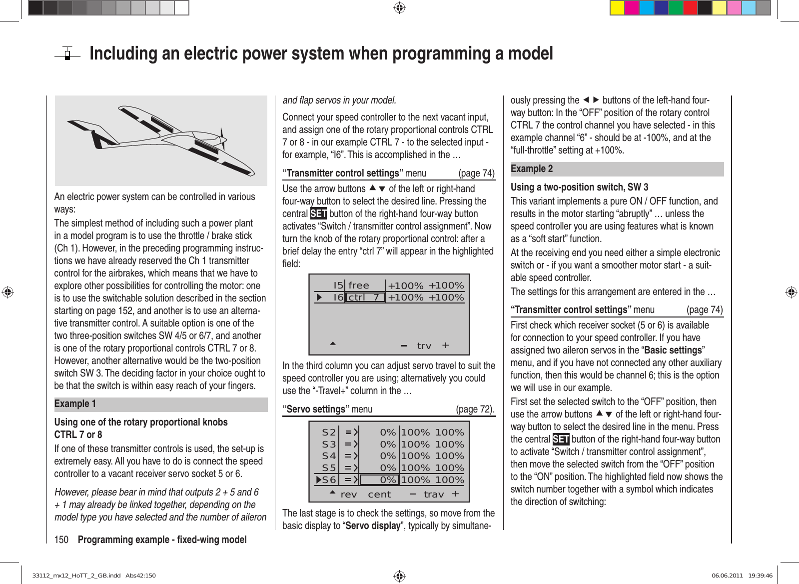 150 Programming example - ﬁ xed-wing modelIncluding an electric power system when programming a modelAn electric power system can be controlled in various ways:The simplest method of including such a power plant in a model program is to use the throttle / brake stick (Ch 1). However, in the preceding programming instruc-tions we have already reserved the Ch 1 transmitter control for the airbrakes, which means that we have to explore other possibilities for controlling the motor: one is to use the switchable solution described in the section starting on page 152, and another is to use an alterna-tive transmitter control. A suitable option is one of the two three-position switches SW 4/5 or 6/7, and another is one of the rotary proportional controls CTRL 7 or 8. However, another alternative would be the two-position switch SW 3. The deciding factor in your choice ought to be that the switch is within easy reach of your ﬁ ngers.Example 1Using one of the rotary proportional knobs CTRL 7 or 8If one of these transmitter controls is used, the set-up is extremely easy. All you have to do is connect the speed controller to a vacant receiver servo socket 5 or 6.However, please bear in mind that outputs 2 + 5 and 6 + 1 may already be linked together, depending on the model type you have selected and the number of aileron and ﬂ ap servos in your model.Connect your speed controller to the next vacant input, and assign one of the rotary proportional controls CTRL 7 or 8 - in our example CTRL 7 - to the selected input - for example, “I6”. This is accomplished in the …“Transmitter control settings” menu (page 74)Use the arrow buttons cd of the left or right-hand four-way button to select the desired line. Pressing the central SET button of the right-hand four-way button activates “Switch / transmitter control assignment”. Now turn the knob of the rotary proportional control: after a brief delay the entry “ctrl 7” will appear in the highlighted ﬁ eld:I5I6+trvctrl  7 +100% +100%+100%+100%freeIn the third column you can adjust servo travel to suit the speed controller you are using; alternatively you could use the “-Travel+” column in the …“Servo settings” menu   (page 72).S2S3S4rev cent +trav0%0%0%100% 100%100% 100%100% 100%0%0% 100% 100%100% 100%S5S6The last stage is to check the settings, so move from the basic display to “Servo display”, typically by simultane-ously pressing the ef buttons of the left-hand four-way button: In the “OFF” position of the rotary control CTRL 7 the control channel you have selected - in this example channel “6” - should be at -100%, and at the “full-throttle” setting at +100%.Example 2Using a two-position switch, SW 3This variant implements a pure ON / OFF function, and results in the motor starting “abruptly” … unless the speed controller you are using features what is known as a “soft start” function.At the receiving end you need either a simple electronic switch or - if you want a smoother motor start - a suit-able speed controller.The settings for this arrangement are entered in the …“Transmitter control settings” menu   (page 74)First check which receiver socket (5 or 6) is available for connection to your speed controller. If you have assigned two aileron servos in the “Basic settings” menu, and if you have not connected any other auxiliary function, then this would be channel 6; this is the option we will use in our example.First set the selected switch to the “OFF” position, then use the arrow buttons cd of the left or right-hand four-way button to select the desired line in the menu. Press the central SET button of the right-hand four-way button to activate “Switch / transmitter control assignment”, then move the selected switch from the “OFF” position to the “ON” position. The highlighted ﬁ eld now shows the switch number together with a symbol which indicates the direction of switching:33112_mx12_HoTT_2_GB.indd   Abs42:15033112_mx12_HoTT_2_GB.indd   Abs42:150 06.06.2011   19:39:4606.06.2011   19:39:46