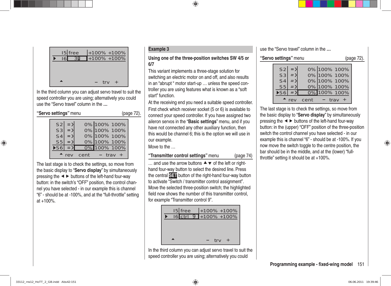 151Programming example - ﬁ xed-wing modelExample 3Using one of the three-position switches SW 4/5 or 6/7This variant implements a three-stage solution for switching an electric motor on and off, and also results in an “abrupt “ motor start-up … unless the speed con-troller you are using features what is known as a “soft start” function.At the receiving end you need a suitable speed controller.First check which receiver socket (5 or 6) is available to connect your speed controller. If you have assigned two aileron servos in the “Basic settings” menu, and if you have not connected any other auxiliary function, then this would be channel 6; this is the option we will use in our example.Move to the …“Transmitter control settings” menu (page 74)… and use the arrow buttons cd of the left or right-hand four-way button to select the desired line. Press the central SET button of the right-hand four-way button to activate “Switch / transmitter control assignment”. Move the selected three-position switch; the highlighted ﬁ eld now shows the number of this transmitter control, for example “Transmitter control 9”.I5I6+trvctrl  9+100% +100%+100%+100%freeIn the third column you can adjust servo travel to suit the speed controller you are using; alternatively you could I5I6+trv+100% +100%+100%+100%free3In the third column you can adjust servo travel to suit the speed controller you are using; alternatively you could use the “Servo travel” column in the …“Servo settings” menu   (page 72).S2S3S4rev cent +trav0%0%0%100% 100%100% 100%100% 100%0%0% 100% 100%100% 100%S5S6The last stage is to check the settings, so move from the basic display to “Servo display” by simultaneously pressing the ef buttons of the left-hand four-way button: in the switch’s “OFF” position, the control chan-nel you have selected - in our example this is channel “6” - should be at -100%, and at the “full-throttle” setting at +100%.use the “Servo travel” column in the …“Servo settings” menu   (page 72).S2S3S4rev cent +trav0%0%0%100% 100%100% 100%100% 100%0%0% 100% 100%100% 100%S5S6The last stage is to check the settings, so move from the basic display to “Servo display” by simultaneously pressing the ef buttons of the left-hand four-way button: in the (upper) “OFF” position of the three-position switch the control channel you have selected - in our example this is channel “6” - should be at -100%. If you now move the switch toggle to the centre position, the bar should be in the middle, and at the (lower) “full-throttle” setting it should be at +100%.33112_mx12_HoTT_2_GB.indd   Abs42:15133112_mx12_HoTT_2_GB.indd   Abs42:151 06.06.2011   19:39:4606.06.2011   19:39:46