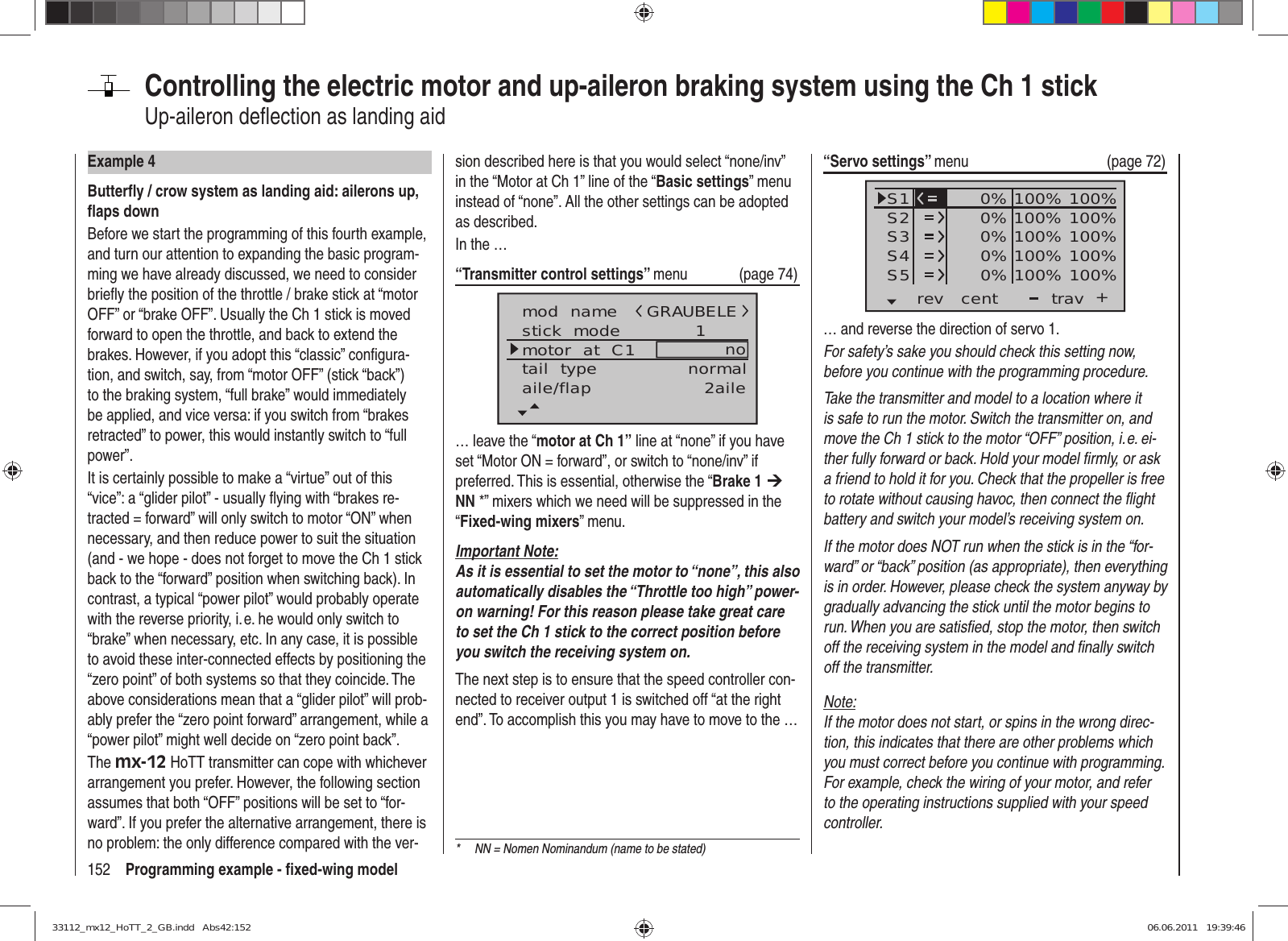 152 Programming example - ﬁ xed-wing modelControlling the electric motor and up-aileron braking system using the Ch 1 stick Up-aileron deﬂ ection as landing aidExample 4Butterﬂ y / crow system as landing aid: ailerons up, ﬂ aps downBefore we start the programming of this fourth example, and turn our attention to expanding the basic program-ming we have already discussed, we need to consider brieﬂ y the position of the throttle / brake stick at “motor OFF” or “brake OFF”. Usually the Ch 1 stick is moved forward to open the throttle, and back to extend the brakes. However, if you adopt this “classic” conﬁ gura-tion, and switch, say, from “motor OFF” (stick “back”) to the braking system, “full brake” would immediately be applied, and vice versa: if you switch from “brakes retracted” to power, this would instantly switch to “full power”.It is certainly possible to make a “virtue” out of this “vice”: a “glider pilot” - usually ﬂ ying with “brakes re-tracted = forward” will only switch to motor “ON” when necessary, and then reduce power to suit the situation (and - we hope - does not forget to move the Ch 1 stick back to the “forward” position when switching back). In contrast, a typical “power pilot” would probably operate with the reverse priority, i. e. he would only switch to “brake” when necessary, etc. In any case, it is possible to avoid these inter-connected effects by positioning the “zero point” of both systems so that they coincide. The above considerations mean that a “glider pilot” will prob-ably prefer the “zero point forward” arrangement, while a “power pilot” might well decide on “zero point back”.The mx-12 HoTT transmitter can cope with whichever arrangement you prefer. However, the following section assumes that both “OFF” positions will be set to “for-ward”. If you prefer the alternative arrangement, there is no problem: the only difference compared with the ver-sion described here is that you would select “none/inv” in the “Motor at Ch 1” line of the “Basic settings” menu instead of “none”. All the other settings can be adopted as described.In the …“Transmitter control settings” menu (page 74)mod  namestick  modemotor  at  C1 1notail  type normalGRAUBELEaile/flap 2aile… leave the “motor at Ch 1” line at “none” if you have set “Motor ON = forward”, or switch to “none/inv” if preferred. This is essential, otherwise the “Brake 1 ¼ NN *” mixers which we need will be suppressed in the “Fixed-wing mixers” menu.Important Note:As it is essential to set the motor to “none”, this also automatically disables the “Throttle too high” power-on warning! For this reason please take great care to set the Ch 1 stick to the correct position before you switch the receiving system on.The next step is to ensure that the speed controller con-nected to receiver output 1 is switched off “at the right end”. To accomplish this you may have to move to the …“Servo settings” menu   (page 72)S1S2S3rev cent +trav0%0%0%100% 100%100% 100%100% 100%0%0% 100% 100%100% 100%S4S5… and reverse the direction of servo 1.For safety’s sake you should check this setting now, before you continue with the programming procedure.Take the transmitter and model to a location where it is safe to run the motor. Switch the transmitter on, and move the Ch 1 stick to the motor “OFF” position, i. e. ei-ther fully forward or back. Hold your model ﬁ rmly, or ask a friend to hold it for you. Check that the propeller is free to rotate without causing havoc, then connect the ﬂ ight battery and switch your model’s receiving system on.If the motor does NOT run when the stick is in the “for-ward” or “back” position (as appropriate), then everything is in order. However, please check the system anyway by gradually advancing the stick until the motor begins to run. When you are satisﬁ ed, stop the motor, then switch off the receiving system in the model and ﬁ nally switch off the transmitter.Note:If the motor does not start, or spins in the wrong direc-tion, this indicates that there are other problems which you must correct before you continue with programming. For example, check the wiring of your motor, and refer to the operating instructions supplied with your speed controller.*  NN = Nomen Nominandum (name to be stated)33112_mx12_HoTT_2_GB.indd   Abs42:15233112_mx12_HoTT_2_GB.indd   Abs42:152 06.06.2011   19:39:4606.06.2011   19:39:46