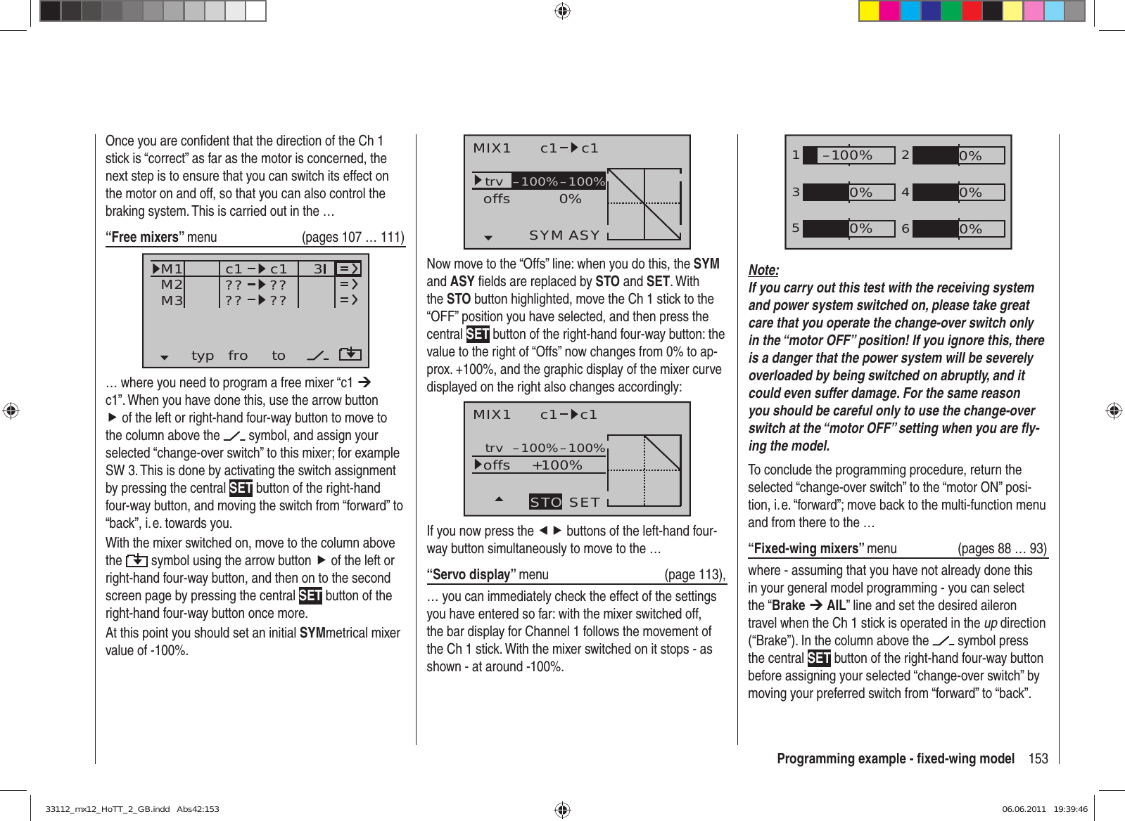 153Programming example - ﬁ xed-wing modelMIX1 c1 c1trv 0%offsASYSYM–100%–100%Now move to the “Offs” line: when you do this, the SYM and ASY ﬁ elds are replaced by STO and SET. With the STO button highlighted, move the Ch 1 stick to the “OFF” position you have selected, and then press the central SET button of the right-hand four-way button: the value to the right of “Offs” now changes from 0% to ap-prox. +100%, and the graphic display of the mixer curve displayed on the right also changes accordingly:MIX1 c1 c1trv +100%offsSETSTO–100%–100%If you now press the ef buttons of the left-hand four-way button simultaneously to move to the …“Servo display” menu (page 113),… you can immediately check the effect of the settings you have entered so far: with the mixer switched off, the bar display for Channel 1 follows the movement of the Ch 1 stick. With the mixer switched on it stops - as shown - at around -100%.Once you are conﬁ dent that the direction of the Ch 1 stick is “correct” as far as the motor is concerned, the next step is to ensure that you can switch its effect on the motor on and off, so that you can also control the braking system. This is carried out in the …“Free mixers” menu   (pages 107 … 111)typ fro toM1M2M3 ?? ??c1??c1??3… where you need to program a free mixer “c1 ¼ c1”. When you have done this, use the arrow button f of the left or right-hand four-way button to move to the column above the   symbol, and assign your selected “change-over switch” to this mixer; for example SW 3. This is done by activating the switch assignment by pressing the central SET button of the right-hand four-way button, and moving the switch from “forward” to “back”, i. e. towards you.With the mixer switched on, move to the column above the   symbol using the arrow button f of the left or right-hand four-way button, and then on to the second screen page by pressing the central SET button of the right-hand four-way button once more.At this point you should set an initial SYMmetrical mixer value of -100%.1352460%0%0%–100%0%0%Note:If you carry out this test with the receiving system and power system switched on, please take great care that you operate the change-over switch only in the “motor OFF” position! If you ignore this, there is a danger that the power system will be severely overloaded by being switched on abruptly, and it could even suffer damage. For the same reason you should be careful only to use the change-over switch at the “motor OFF” setting when you are ﬂ y-ing the model.To conclude the programming procedure, return the selected “change-over switch” to the “motor ON” posi-tion, i. e. “forward”; move back to the multi-function menu and from there to the …“Fixed-wing mixers” menu   (pages 88 … 93)where - assuming that you have not already done this in your general model programming - you can select the “Brake ¼ AIL” line and set the desired aileron travel when the Ch 1 stick is operated in the up direction (“Brake”). In the column above the   symbol press the central SET button of the right-hand four-way button before assigning your selected “change-over switch” by moving your preferred switch from “forward” to “back”.33112_mx12_HoTT_2_GB.indd   Abs42:15333112_mx12_HoTT_2_GB.indd   Abs42:153 06.06.2011   19:39:4606.06.2011   19:39:46