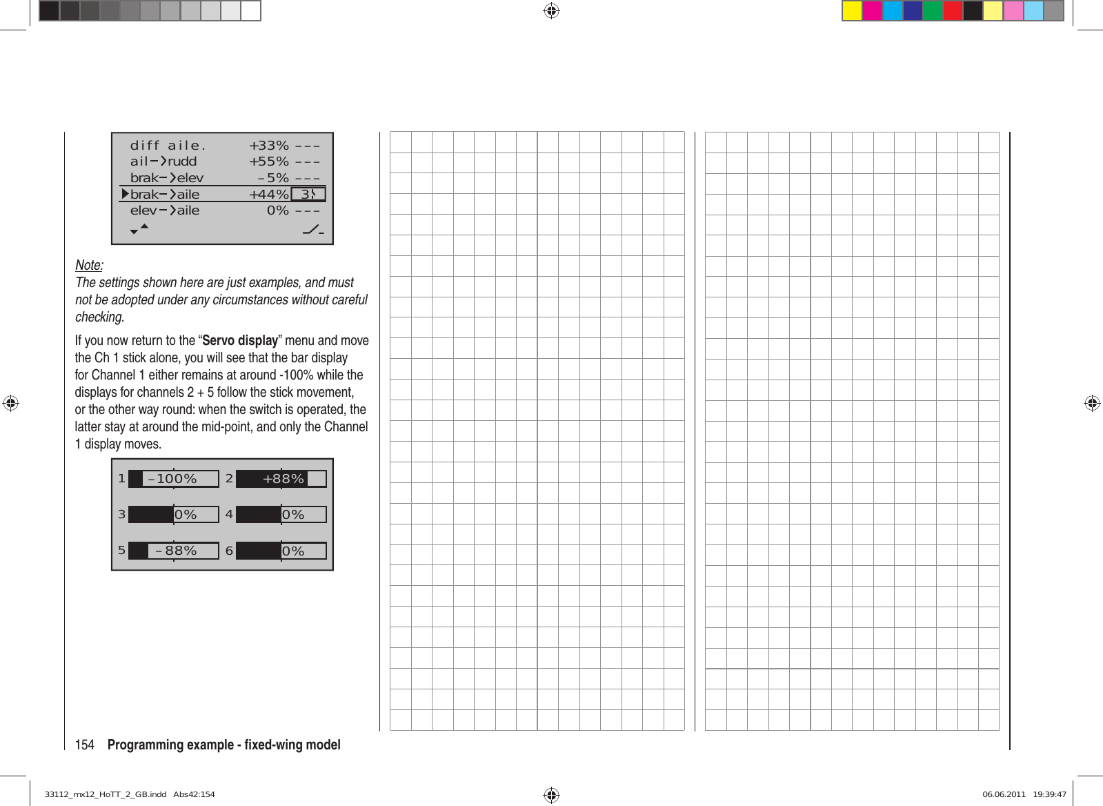 154 Programming example - ﬁ xed-wing model+33%–5%+55% –––––––––3–––0%+44%aildiff aile.ruddbrakbrak elevaileelev aileNote:The settings shown here are just examples, and must not be adopted under any circumstances without careful checking. If you now return to the “Servo display” menu and move the Ch 1 stick alone, you will see that the bar display for Channel 1 either remains at around -100% while the displays for channels 2 + 5 follow the stick movement, or the other way round: when the switch is operated, the latter stay at around the mid-point, and only the Channel 1 display moves.1352460%0%–100%0%–88%+88%33112_mx12_HoTT_2_GB.indd   Abs42:15433112_mx12_HoTT_2_GB.indd   Abs42:154 06.06.2011   19:39:4706.06.2011   19:39:47