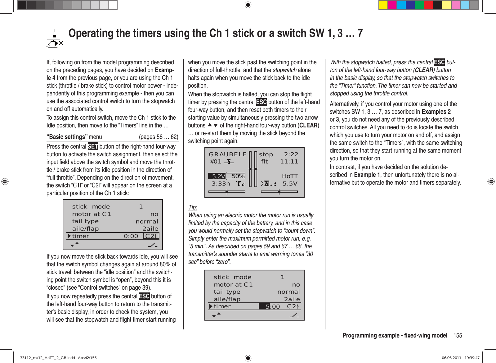 155Programming example - ﬁ xed-wing modelwhen you move the stick past the switching point in the direction of full-throttle, and that the stopwatch alone halts again when you move the stick back to the idle position.When the stopwatch is halted, you can stop the ﬂ ight timer by pressing the central ESC button of the left-hand four-way button, and then reset both timers to their starting value by simultaneously pressing the two arrow buttons cd of the right-hand four-way button (CLEAR) … or re-start them by moving the stick beyond the switching point again.GRAUBELE#013:33hstop flt«normal   »K782:2211:115.5V50%5.2V HoTTMTip:When using an electric motor the motor run is usually limited by the capacity of the battery, and in this case you would normally set the stopwatch to “count down”. Simply enter the maximum permitted motor run, e. g. “5 min.”. As described on pages 59 and 67 … 68, the transmitter’s sounder starts to emit warning tones “30 sec” before “zero”.tail type normalaile/flap 2ailetimer C2motor at C1 no5:00stick  mode 1With the stopwatch halted, press the central ESC but-ton of the left-hand four-way button (CLEAR) button in the basic display, so that the stopwatch switches to the “Timer” function. The timer can now be started and stopped using the throttle control.Alternatively, if you control your motor using one of the switches SW 1, 3 … 7, as described in Examples 2 or 3, you do not need any of the previously described control switches. All you need to do is locate the switch which you use to turn your motor on and off, and assign the same switch to the “Timers”, with the same switching direction, so that they start running at the same moment you turn the motor on.In contrast, if you have decided on the solution de-scribed in Example 1, then unfortunately there is no al-ternative but to operate the motor and timers separately.If, following on from the model programming described on the preceding pages, you have decided on Examp-le 4 from the previous page, or you are using the Ch 1 stick (throttle / brake stick) to control motor power - inde-pendently of this programming example - then you can use the associated control switch to turn the stopwatch on and off automatically.To assign this control switch, move the Ch 1 stick to the Idle position, then move to the “Timers” line in the …“Basic settings” menu  (pages 56 … 62)Press the central SET button of the right-hand four-way button to activate the switch assignment, then select the input ﬁ eld above the switch symbol and move the throt-tle / brake stick from its idle position in the direction of “full throttle”. Depending on the direction of movement, the switch “C1l” or “C2l” will appear on the screen at a particular position of the Ch 1 stick:tail type normalaile/flap 2ailetimer C20:00motor at C1 nostick  mode 1If you now move the stick back towards idle, you will see that the switch symbol changes again at around 80% of stick travel: between the “idle position” and the switch-ing point the switch symbol is “open”, beyond this it is “closed” (see “Control switches” on page 39). If you now repeatedly press the central ESC button of the left-hand four-way button to return to the transmit-ter’s basic display, in order to check the system, you will see that the stopwatch and ﬂ ight timer start running Operating the timers using the Ch 1 stick or a switch SW 1, 3 … 733112_mx12_HoTT_2_GB.indd   Abs42:15533112_mx12_HoTT_2_GB.indd   Abs42:155 06.06.2011   19:39:4706.06.2011   19:39:47