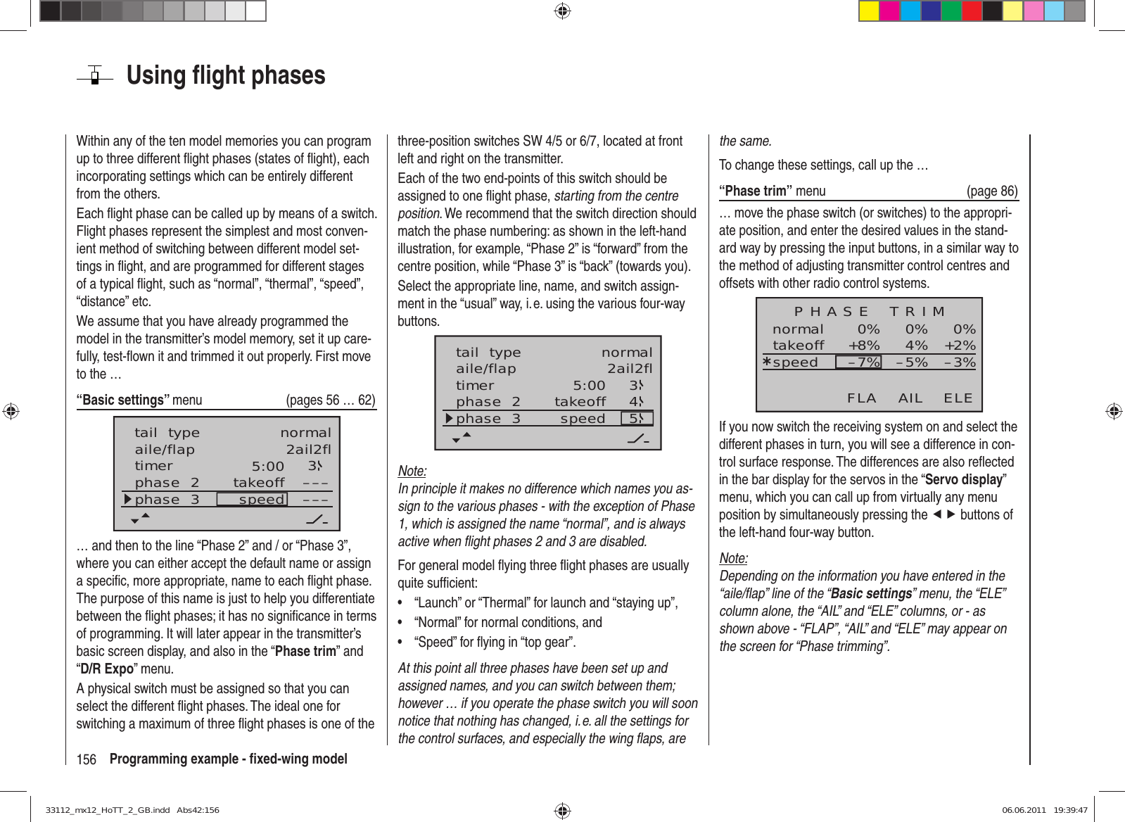 156 Programming example - ﬁ xed-wing modelUsing ﬂ ight phasesWithin any of the ten model memories you can program up to three different ﬂ ight phases (states of ﬂ ight), each incorporating settings which can be entirely different from the others.Each ﬂ ight phase can be called up by means of a switch. Flight phases represent the simplest and most conven-ient method of switching between different model set-tings in ﬂ ight, and are programmed for different stages of a typical ﬂ ight, such as “normal”, “thermal”, “speed”, “distance” etc.We assume that you have already programmed the model in the transmitter’s model memory, set it up care-fully, test-ﬂ own it and trimmed it out properly. First move to the …“Basic settings” menu  (pages 56 … 62)aile/flap 2ail2fltimer 5:00 3phase  2phase  3 takeoffspeed ––––––tail  type normal… and then to the line “Phase 2” and / or “Phase 3”, where you can either accept the default name or assign a speciﬁ c, more appropriate, name to each ﬂ ight phase. The purpose of this name is just to help you differentiate between the ﬂ ight phases; it has no signiﬁ cance in terms of programming. It will later appear in the transmitter’s basic screen display, and also in the “Phase trim” and “D/R Expo” menu.A physical switch must be assigned so that you can select the different ﬂ ight phases. The ideal one for switching a maximum of three ﬂ ight phases is one of the three-position switches SW 4/5 or 6/7, located at front left and right on the transmitter.Each of the two end-points of this switch should be assigned to one ﬂ ight phase, starting from the centre position. We recommend that the switch direction should match the phase numbering: as shown in the left-hand illustration, for example, “Phase 2” is “forward” from the centre position, while “Phase 3” is “back” (towards you).Select the appropriate line, name, and switch assign-ment in the “usual” way, i. e. using the various four-way buttons.5:00 345aile/flap 2ail2fltimerphase  2phase  3 takeoffspeedtail  type normalNote:In principle it makes no difference which names you as-sign to the various phases - with the exception of Phase 1, which is assigned the name “normal”, and is always active when ﬂ ight phases 2 and 3 are disabled.For general model ﬂ ying three ﬂ ight phases are usually quite sufﬁ cient:“Launch” or “Thermal” for launch and “staying up”,• “Normal” for normal conditions, and• “Speed” for ﬂ ying in “top gear”.• At this point all three phases have been set up and assigned names, and you can switch between them; however … if you operate the phase switch you will soon notice that nothing has changed, i. e. all the settings for the control surfaces, and especially the wing ﬂ aps, are the same.To change these settings, call up the …“Phase trim” menu  (page 86)… move the phase switch (or switches) to the appropri-ate position, and enter the desired values in the stand-ard way by pressing the input buttons, in a similar way to the method of adjusting transmitter control centres and offsets with other radio control systems.normal 0%0%0%¿+2%4%+8% –3%–5%–7%P H A S E    T R I MtakeoffspeedAIL ELEFLAIf you now switch the receiving system on and select the different phases in turn, you will see a difference in con-trol surface response. The differences are also reﬂ ected in the bar display for the servos in the “Servo display” menu, which you can call up from virtually any menu position by simultaneously pressing the ef buttons of the left-hand four-way button.Note:Depending on the information you have entered in the “aile/ﬂ ap” line of the “Basic settings” menu, the “ELE” column alone, the “AIL” and “ELE” columns, or - as shown above - “FLAP”, “AIL” and “ELE” may appear on the screen for “Phase trimming”.33112_mx12_HoTT_2_GB.indd   Abs42:15633112_mx12_HoTT_2_GB.indd   Abs42:156 06.06.2011   19:39:4706.06.2011   19:39:47