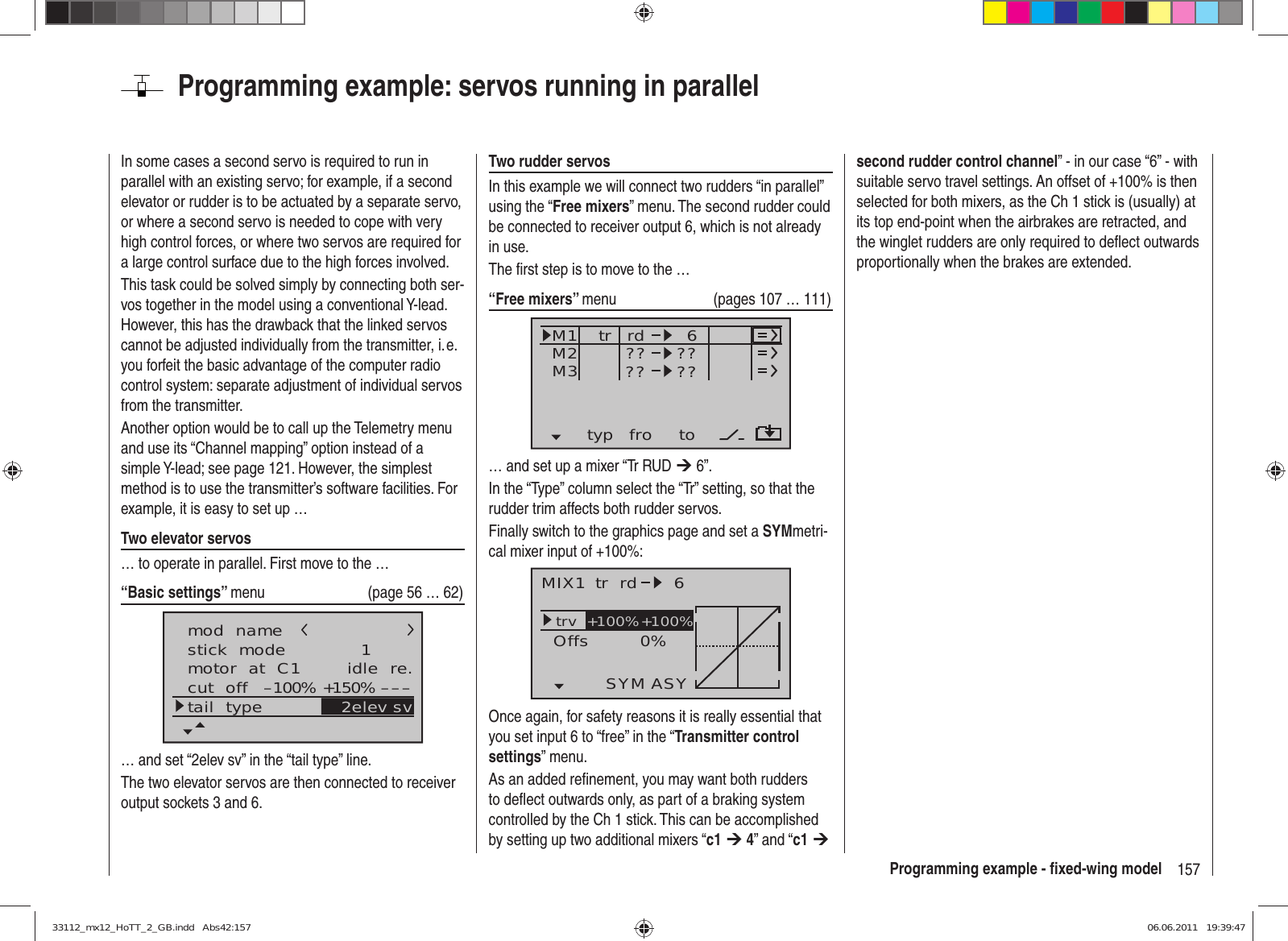 157Programming example - ﬁ xed-wing modelProgramming example: servos running in parallelIn some cases a second servo is required to run in parallel with an existing servo; for example, if a second elevator or rudder is to be actuated by a separate servo, or where a second servo is needed to cope with very high control forces, or where two servos are required for a large control surface due to the high forces involved.This task could be solved simply by connecting both ser-vos together in the model using a conventional Y-lead. However, this has the drawback that the linked servos cannot be adjusted individually from the transmitter, i. e. you forfeit the basic advantage of the computer radio control system: separate adjustment of individual servos from the transmitter.Another option would be to call up the Telemetry menu and use its “Channel mapping” option instead of a simple Y-lead; see page 121. However, the simplest method is to use the transmitter’s software facilities. For example, it is easy to set up …Two elevator servos… to operate in parallel. First move to the …“Basic settings” menu  (page 56 … 62)mod  namestick  modemotor  at  C1 1idle  re.tail  typeGRAUBELEcut  off +150%–100% ––– 2elev sv… and set “2elev sv” in the “tail type” line.The two elevator servos are then connected to receiver output sockets 3 and 6.Two rudder servosIn this example we will connect two rudders “in parallel” using the “Free mixers” menu. The second rudder could be connected to receiver output 6, which is not already in use.The ﬁ rst step is to move to the …“Free mixers” menu  (pages 107 … 111)typ fro toM1M2M3 ?? ??rd??6??tr… and set up a mixer “Tr RUD ¼ 6”.In the “Type” column select the “Tr” setting, so that the rudder trim affects both rudder servos.Finally switch to the graphics page and set a SYMmetri-cal mixer input of +100%:MIX1 rd 6trv 0%OffsASYSYM+100%+100%trOnce again, for safety reasons it is really essential that you set input 6 to “free” in the “Transmitter control settings” menu.As an added reﬁ nement, you may want both rudders to deﬂ ect outwards only, as part of a braking system controlled by the Ch 1 stick. This can be accomplished by setting up two additional mixers “c1 ¼ 4” and “c1 ¼ second rudder control channel” - in our case “6” - with suitable servo travel settings. An offset of +100% is then selected for both mixers, as the Ch 1 stick is (usually) at its top end-point when the airbrakes are retracted, and the winglet rudders are only required to deﬂ ect outwards proportionally when the brakes are extended.33112_mx12_HoTT_2_GB.indd   Abs42:15733112_mx12_HoTT_2_GB.indd   Abs42:157 06.06.2011   19:39:4706.06.2011   19:39:47