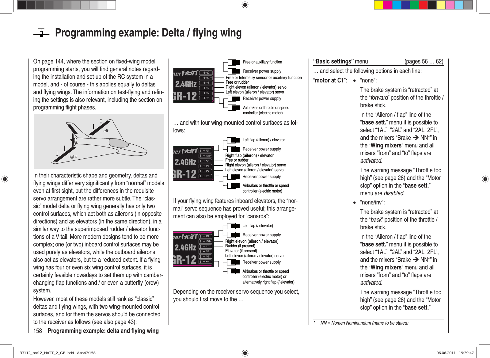 158 Programming example: delta and ﬂ ying wingOn page 144, where the section on ﬁ xed-wing model programming starts, you will ﬁ nd general notes regard-ing the installation and set-up of the RC system in a model, and - of course - this applies equally to deltas and ﬂ ying wings. The information on test-ﬂ ying and reﬁ n-ing the settings is also relevant, including the section on programming ﬂ ight phases.leftrightIn their characteristic shape and geometry, deltas and ﬂ ying wings differ very signiﬁ cantly from “normal” models even at ﬁ rst sight, but the differences in the requisite servo arrangement are rather more subtle. The “clas-sic” model delta or ﬂ ying wing generally has only two control surfaces, which act both as ailerons (in opposite directions) and as elevators (in the same direction), in a similar way to the superimposed rudder / elevator func-tions of a V-tail. More modern designs tend to be more complex; one (or two) inboard control surfaces may be used purely as elevators, while the outboard ailerons also act as elevators, but to a reduced extent. If a ﬂ ying wing has four or even six wing control surfaces, it is certainly feasible nowadays to set them up with camber-changing ﬂ ap functions and / or even a butterﬂ y (crow) system.However, most of these models still rank as “classic” deltas and ﬂ ying wings, with two wing-mounted control surfaces, and for them the servos should be connected to the receiver as follows (see also page 43):Free or telemetry sensor or auxiliary functionReceiver power supplyReceiver power supplyAirbrakes or throttle or speed controller (electric motor)Free or rudderLeft elevon (aileron / elevator) servoRight elevon (aileron / elevator) servoFree or auxiliary function… and with four wing-mounted control surfaces as fol-lows:Right flap (aileron) / elevatorReceiver power supplyReceiver power supplyAirbrakes or throttle or speed controller (electric motor)Free or rudderLeft elevon (aileron / elevator) servoRight elevon (aileron / elevator) servoLeft flap (aileron) / elevatorIf your ﬂ ying wing features inboard elevators, the “nor-mal” servo sequence has proved useful; this arrange-ment can also be employed for “canards”:Right elevon (aileron / elevator)Receiver power supplyReceiver power supplyAirbrakes or throttle or speed controller (electric motor) or alternatively right flap (/ elevator)Rudder (if present)Left elevon (aileron / elevator) servoElevator (if present)Left flap (/ elevator)Depending on the receiver servo sequence you select, you should ﬁ rst move to the …Programming example: Delta / ﬂ ying wing“Basic settings” menu  (pages 56 … 62)… and select the following options in each line:“motor at C1”:  • “none”:    The brake system is “retracted” at the “forward” position of the throttle / brake stick.    In the “Aileron / ﬂ ap” line of the “base sett.” menu it is possible to select “1AL”, “2AL” and “2AL  2FL”, and the mixers “Brake ¼ NN*” in the “Wing mixers” menu and all mixers “from” and “to” ﬂ aps are activated.    The warning message “Throttle too high” (see page 28) and the “Motor stop” option in the “base sett.” menu are disabled. • “none/inv”:    The brake system is “retracted” at the “back” position of the throttle / brake stick.    In the “Aileron / ﬂ ap” line of the “base sett.” menu it is possible to select “1AL”, “2AL” and “2AL  2FL”, and the mixers “Brake ¼ NN*” in the “Wing mixers” menu and all mixers “from” and “to” ﬂ aps are activated.    The warning message “Throttle too high” (see page 28) and the “Motor stop” option in the “base sett.” *  NN = Nomen Nominandum (name to be stated)33112_mx12_HoTT_2_GB.indd   Abs47:15833112_mx12_HoTT_2_GB.indd   Abs47:158 06.06.2011   19:39:4706.06.2011   19:39:47