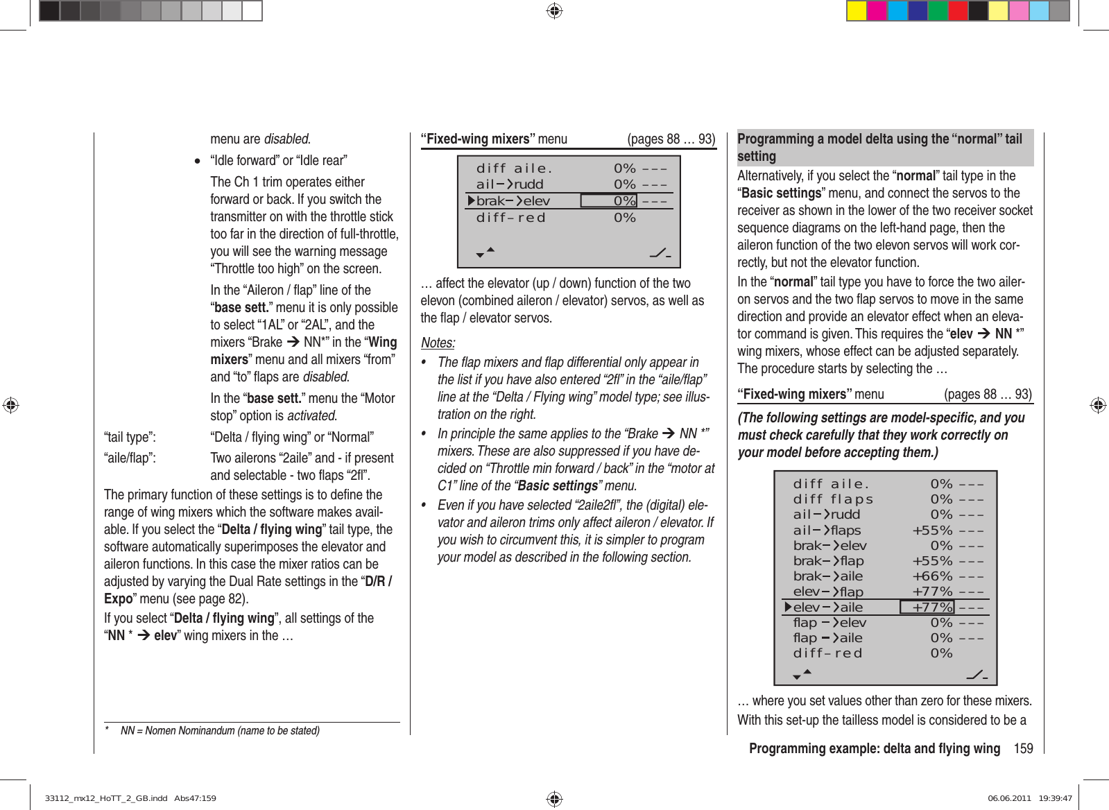 159Programming example: delta and ﬂ ying wing“Fixed-wing mixers” menu  (pages 88 … 93)0%0%0% –––––––––0%diff aile.ail ruddbrak elevdiff–red… affect the elevator (up / down) function of the two elevon (combined aileron / elevator) servos, as well as the ﬂ ap / elevator servos.Notes:The flap mixers and flap differential only appear in • the list if you have also entered “2fl” in the “aile/flap” line at the “Delta / Flying wing” model type; see illus-tration on the right.In principle the same applies to the “Brake •  ¼ NN *” mixers. These are also suppressed if you have de-cided on “Throttle min forward / back” in the “motor at C1” line of the “Basic settings” menu.Even if you have selected “2aile2fl”, the (digital) ele-• vator and aileron trims only affect aileron / elevator. If you wish to circumvent this, it is simpler to program your model as described in the following section.menu are disabled. •  “Idle forward” or “Idle rear”    The Ch 1 trim operates either forward or back. If you switch the transmitter on with the throttle stick too far in the direction of full-throttle, you will see the warning message “Throttle too high” on the screen.    In the “Aileron / ﬂ ap” line of the “base sett.” menu it is only possible to select “1AL” or “2AL”, and the mixers “Brake ¼ NN*” in the “Wing mixers” menu and all mixers “from” and “to” ﬂ aps are disabled.  In the “base sett.” menu the “Motor stop” option is activated.“tail type”:    “Delta / ﬂ ying wing” or “Normal”“aile/ﬂ ap”:    Two ailerons “2aile” and - if present and selectable - two ﬂ aps “2ﬂ ”.The primary function of these settings is to deﬁ ne the range of wing mixers which the software makes avail-able. If you select the “Delta / ﬂ ying wing” tail type, the software automatically superimposes the elevator and aileron functions. In this case the mixer ratios can be adjusted by varying the Dual Rate settings in the “D/R / Expo” menu (see page 82).If you select “Delta / ﬂ ying wing”, all settings of the “NN * ¼ elev” wing mixers in the …Programming a model delta using the “normal” tail settingAlternatively, if you select the “normal” tail type in the “Basic settings” menu, and connect the servos to the receiver as shown in the lower of the two receiver socket sequence diagrams on the left-hand page, then the aileron function of the two elevon servos will work cor-rectly, but not the elevator function.In the “normal” tail type you have to force the two ailer-on servos and the two ﬂ ap servos to move in the same direction and provide an elevator effect when an eleva-tor command is given. This requires the “elev ¼ NN *” wing mixers, whose effect can be adjusted separately. The procedure starts by selecting the …“Fixed-wing mixers” menu  (pages 88 … 93)(The following settings are model-speciﬁ c, and you must check carefully that they work correctly on your model before accepting them.)0%0%0%+55%0%+55%+66%+77%+77%0%0%0%–––––––––––––––––––––––––––––––––ailaildiff aile.ruddflapsbrakbrakbrakelevflapaileelevelevflapflapaileelevflapdiff–redailediff flaps… where you set values other than zero for these mixers.With this set-up the tailless model is considered to be a *  NN = Nomen Nominandum (name to be stated)33112_mx12_HoTT_2_GB.indd   Abs47:15933112_mx12_HoTT_2_GB.indd   Abs47:159 06.06.2011   19:39:4706.06.2011   19:39:47