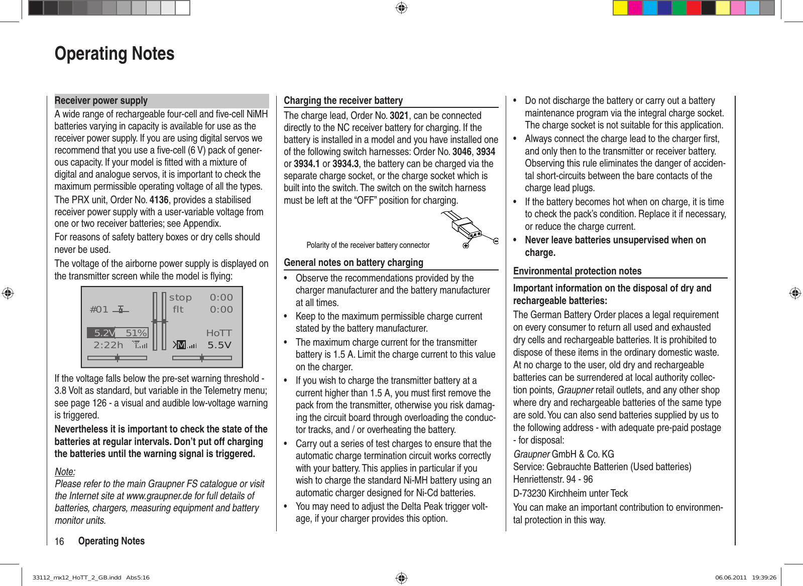 16 Operating NotesReceiver power supplyA wide range of rechargeable four-cell and ﬁ ve-cell NiMH batteries varying in capacity is available for use as the receiver power supply. If you are using digital servos we recommend that you use a ﬁ ve-cell (6 V) pack of gener-ous capacity. If your model is ﬁ tted with a mixture of digital and analogue servos, it is important to check the maximum permissible operating voltage of all the types.The PRX unit, Order No. 4136, provides a stabilised receiver power supply with a user-variable voltage from one or two receiver batteries; see Appendix.For reasons of safety battery boxes or dry cells should never be used.The voltage of the airborne power supply is displayed on the transmitter screen while the model is ﬂ ying:GRAUBELE#012:22hstop flt«normal   »K780:000:005.5V51%5.2V MHoTTIf the voltage falls below the pre-set warning threshold - 3.8 Volt as standard, but variable in the Telemetry menu; see page 126 - a visual and audible low-voltage warning is triggered.Nevertheless it is important to check the state of the batteries at regular intervals. Don’t put off charging the batteries until the warning signal is triggered.Note:Please refer to the main Graupner FS catalogue or visit the Internet site at www.graupner.de for full details of batteries, chargers, measuring equipment and battery monitor units.Charging the receiver batteryThe charge lead, Order No. 3021, can be connected directly to the NC receiver battery for charging. If the battery is installed in a model and you have installed one of the following switch harnesses: Order No. 3046, 3934 or 3934.1 or 3934.3, the battery can be charged via the separate charge socket, or the charge socket which is built into the switch. The switch on the switch harness must be left at the “OFF” position for charging.Polarity of the receiver battery connectorGeneral notes on battery chargingObserve the recommendations provided by the • charger manufacturer and the battery manufacturer at all times.Keep to the maximum permissible charge current • stated by the battery manufacturer.The maximum charge current for the transmitter • battery is 1.5 A. Limit the charge current to this value on the charger.If you wish to charge the transmitter battery at a • current higher than 1.5 A, you must ﬁ rst remove the pack from the transmitter, otherwise you risk damag-ing the circuit board through overloading the conduc-tor tracks, and / or overheating the battery.Carry out a series of test charges to ensure that the • automatic charge termination circuit works correctly with your battery. This applies in particular if you wish to charge the standard Ni-MH battery using an automatic charger designed for Ni-Cd batteries.You may need to adjust the Delta Peak trigger volt-• age, if your charger provides this option.Do not discharge the battery or carry out a battery • maintenance program via the integral charge socket. The charge socket is not suitable for this application.Always connect the charge lead to the charger ﬁ rst, • and only then to the transmitter or receiver battery. Observing this rule eliminates the danger of acciden-tal short-circuits between the bare contacts of the charge lead plugs.If the battery becomes hot when on charge, it is time • to check the pack’s condition. Replace it if necessary, or reduce the charge current.Never leave batteries unsupervised when on • charge.Environmental protection notesImportant information on the disposal of dry and rechargeable batteries:The German Battery Order places a legal requirement on every consumer to return all used and exhausted dry cells and rechargeable batteries. It is prohibited to dispose of these items in the ordinary domestic waste. At no charge to the user, old dry and rechargeable batteries can be surrendered at local authority collec-tion points, Graupner retail outlets, and any other shop where dry and rechargeable batteries of the same type are sold. You can also send batteries supplied by us to the following address - with adequate pre-paid postage - for disposal:Graupner GmbH &amp; Co. KGService: Gebrauchte Batterien (Used batteries)Henriettenstr. 94 - 96D-73230 Kirchheim unter TeckYou can make an important contribution to environmen-tal protection in this way.Operating Notes33112_mx12_HoTT_2_GB.indd   Abs5:1633112_mx12_HoTT_2_GB.indd   Abs5:16 06.06.2011   19:39:2606.06.2011   19:39:26