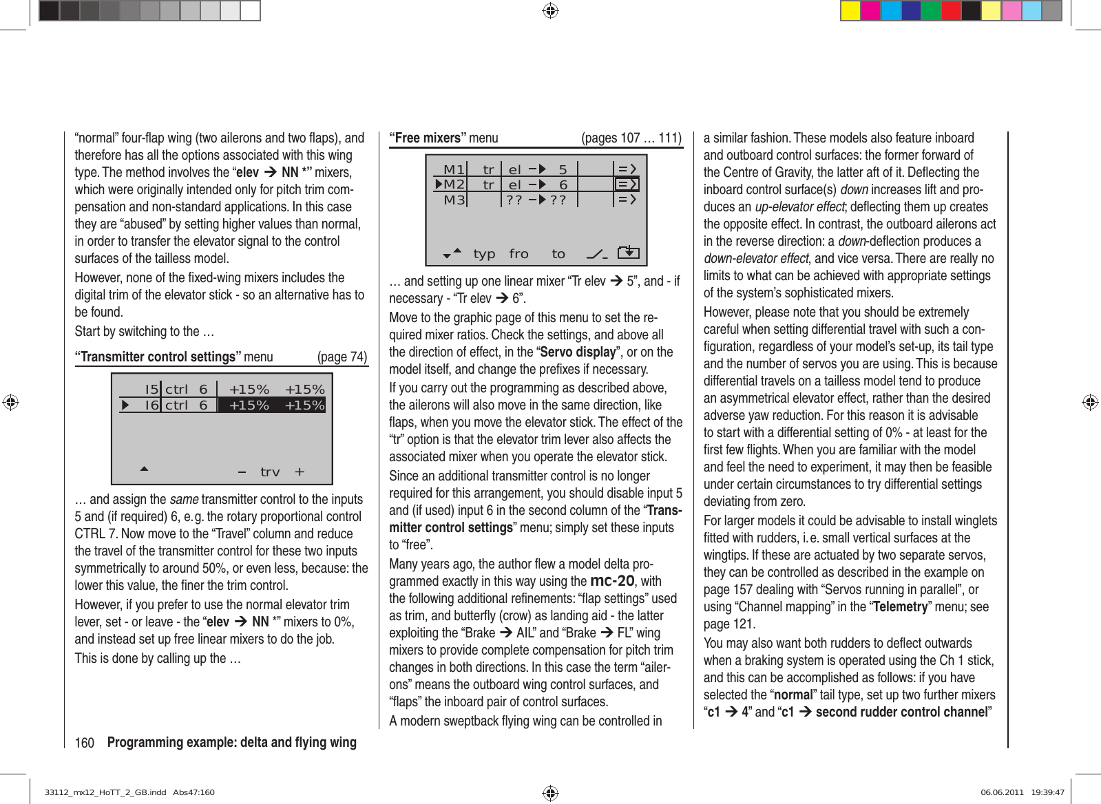 160 Programming example: delta and ﬂ ying wing“normal” four-ﬂ ap wing (two ailerons and two ﬂ aps), and therefore has all the options associated with this wing type. The method involves the “elev ¼ NN *” mixers, which were originally intended only for pitch trim com-pensation and non-standard applications. In this case they are “abused” by setting higher values than normal, in order to transfer the elevator signal to the control surfaces of the tailless model.However, none of the ﬁ xed-wing mixers includes the digital trim of the elevator stick - so an alternative has to be found.Start by switching to the …“Transmitter control settings” menu (page 74)I5I6+trv+15% +15%ctrl  6ctrl  6 +15% +15%… and assign the same transmitter control to the inputs 5 and (if required) 6, e. g. the rotary proportional control CTRL 7. Now move to the “Travel” column and reduce the travel of the transmitter control for these two inputs symmetrically to around 50%, or even less, because: the lower this value, the ﬁ ner the trim control.However, if you prefer to use the normal elevator trim lever, set - or leave - the “elev ¼ NN *” mixers to 0%, and instead set up free linear mixers to do the job. This is done by calling up the …“Free mixers” menu  (pages 107 … 111)typ fro toM1M2M3 el 6el??5??trtr… and setting up one linear mixer “Tr elev ¼ 5”, and - if necessary - “Tr elev ¼ 6”. Move to the graphic page of this menu to set the re-quired mixer ratios. Check the settings, and above all the direction of effect, in the “Servo display”, or on the model itself, and change the preﬁ xes if necessary.If you carry out the programming as described above, the ailerons will also move in the same direction, like ﬂ aps, when you move the elevator stick. The effect of the “tr” option is that the elevator trim lever also affects the associated mixer when you operate the elevator stick.Since an additional transmitter control is no longer required for this arrangement, you should disable input 5 and (if used) input 6 in the second column of the “Trans-mitter control settings” menu; simply set these inputs to “free”.Many years ago, the author ﬂ ew a model delta pro-grammed exactly in this way using the mc-20, with the following additional reﬁ nements: “ﬂ ap settings” used as trim, and butterﬂ y (crow) as landing aid - the latter exploiting the “Brake ¼ AIL” and “Brake ¼ FL” wing mixers to provide complete compensation for pitch trim changes in both directions. In this case the term “ailer-ons” means the outboard wing control surfaces, and “ﬂ aps” the inboard pair of control surfaces.A modern sweptback ﬂ ying wing can be controlled in a similar fashion. These models also feature inboard and outboard control surfaces: the former forward of the Centre of Gravity, the latter aft of it. Deﬂ ecting the inboard control surface(s) down increases lift and pro-duces an up-elevator effect; deﬂ ecting them up creates the opposite effect. In contrast, the outboard ailerons act in the reverse direction: a down-deﬂ ection produces a down-elevator effect, and vice versa. There are really no limits to what can be achieved with appropriate settings of the system’s sophisticated mixers.However, please note that you should be extremely careful when setting differential travel with such a con-ﬁ guration, regardless of your model’s set-up, its tail type and the number of servos you are using. This is because differential travels on a tailless model tend to produce an asymmetrical elevator effect, rather than the desired adverse yaw reduction. For this reason it is advisable to start with a differential setting of 0% - at least for the ﬁ rst few ﬂ ights. When you are familiar with the model and feel the need to experiment, it may then be feasible under certain circumstances to try differential settings deviating from zero.For larger models it could be advisable to install winglets ﬁ tted with rudders, i. e. small vertical surfaces at the wingtips. If these are actuated by two separate servos, they can be controlled as described in the example on page 157 dealing with “Servos running in parallel”, or using “Channel mapping” in the “Telemetry” menu; see page 121.You may also want both rudders to deﬂ ect outwards when a braking system is operated using the Ch 1 stick, and this can be accomplished as follows: if you have selected the “normal” tail type, set up two further mixers “c1 ¼ 4” and “c1 ¼ second rudder control channel” 33112_mx12_HoTT_2_GB.indd   Abs47:16033112_mx12_HoTT_2_GB.indd   Abs47:160 06.06.2011   19:39:4706.06.2011   19:39:47