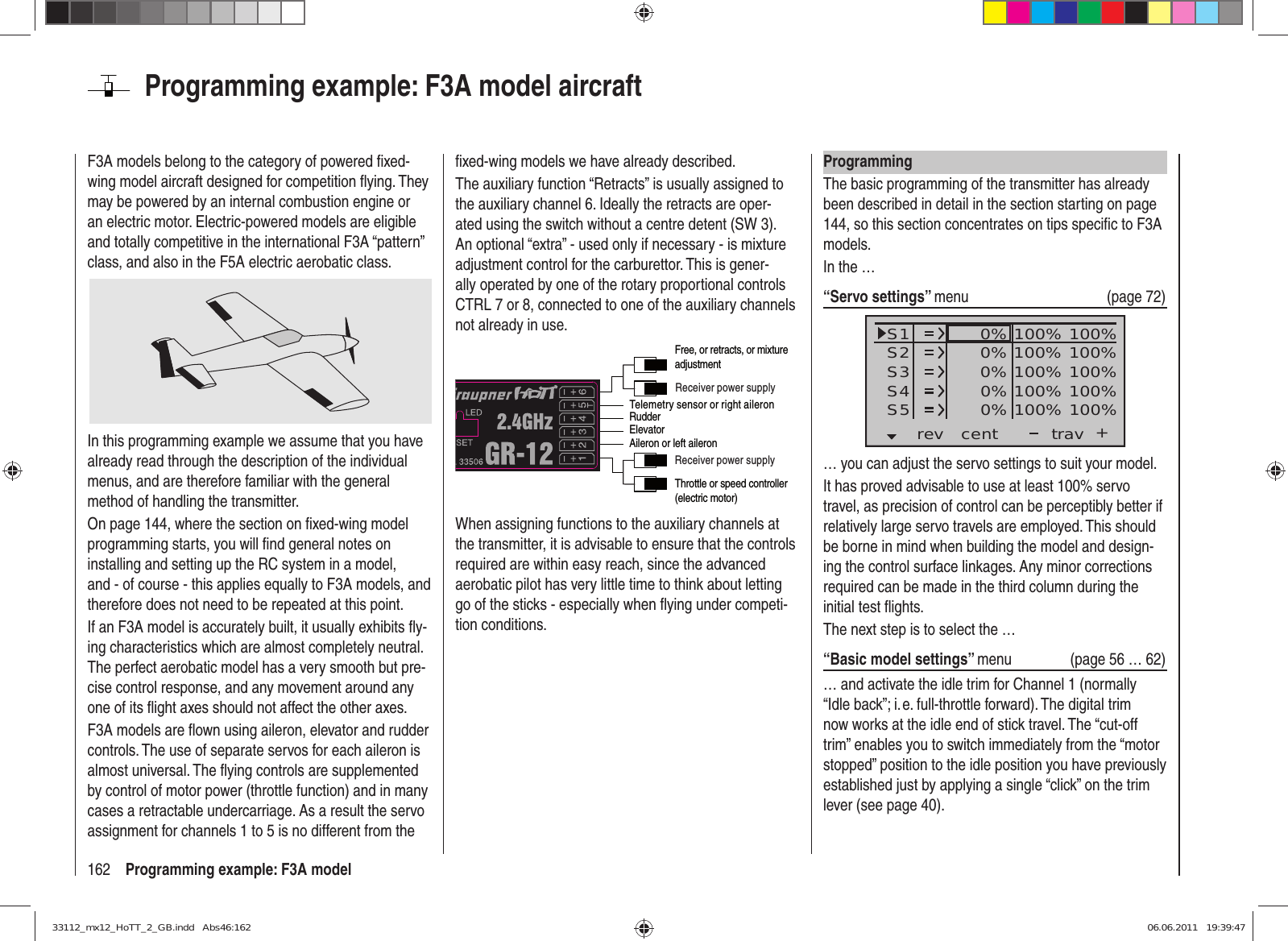 162 Programming example: F3A modelProgramming example: F3A model aircraftF3A models belong to the category of powered ﬁ xed-wing model aircraft designed for competition ﬂ ying. They may be powered by an internal combustion engine or an electric motor. Electric-powered models are eligible and totally competitive in the international F3A “pattern” class, and also in the F5A electric aerobatic class.In this programming example we assume that you have already read through the description of the individual menus, and are therefore familiar with the general method of handling the transmitter.On page 144, where the section on ﬁ xed-wing model programming starts, you will ﬁ nd general notes on installing and setting up the RC system in a model, and - of course - this applies equally to F3A models, and therefore does not need to be repeated at this point.If an F3A model is accurately built, it usually exhibits ﬂ y-ing characteristics which are almost completely neutral. The perfect aerobatic model has a very smooth but pre-cise control response, and any movement around any one of its ﬂ ight axes should not affect the other axes.F3A models are ﬂ own using aileron, elevator and rudder controls. The use of separate servos for each aileron is almost universal. The ﬂ ying controls are supplemented by control of motor power (throttle function) and in many cases a retractable undercarriage. As a result the servo assignment for channels 1 to 5 is no different from the ﬁ xed-wing models we have already described.The auxiliary function “Retracts” is usually assigned to the auxiliary channel 6. Ideally the retracts are oper-ated using the switch without a centre detent (SW 3). An optional “extra” - used only if necessary - is mixture adjustment control for the carburettor. This is gener-ally operated by one of the rotary proportional controls CTRL 7 or 8, connected to one of the auxiliary channels not already in use.Telemetry sensor or right aileronReceiver power supplyReceiver power supplyThrottle or speed controller (electric motor)RudderAileron or left aileronElevatorFree, or retracts, or mixture adjustmentWhen assigning functions to the auxiliary channels at the transmitter, it is advisable to ensure that the controls required are within easy reach, since the advanced aerobatic pilot has very little time to think about letting go of the sticks - especially when ﬂ ying under competi-tion conditions.ProgrammingThe basic programming of the transmitter has already been described in detail in the section starting on page 144, so this section concentrates on tips speciﬁ c to F3A models.In the …“Servo settings” menu (page 72)S1S2S3rev cent +trav0%0%0%100% 100%100% 100%100% 100%0%0% 100% 100%100% 100%S4S5… you can adjust the servo settings to suit your model.It has proved advisable to use at least 100% servo travel, as precision of control can be perceptibly better if relatively large servo travels are employed. This should be borne in mind when building the model and design-ing the control surface linkages. Any minor corrections required can be made in the third column during the initial test ﬂ ights.The next step is to select the …“Basic model settings” menu (page 56 … 62)… and activate the idle trim for Channel 1 (normally “Idle back”; i. e. full-throttle forward). The digital trim now works at the idle end of stick travel. The “cut-off trim” enables you to switch immediately from the “motor stopped” position to the idle position you have previously established just by applying a single “click” on the trim lever (see page 40).33112_mx12_HoTT_2_GB.indd   Abs46:16233112_mx12_HoTT_2_GB.indd   Abs46:162 06.06.2011   19:39:4706.06.2011   19:39:47