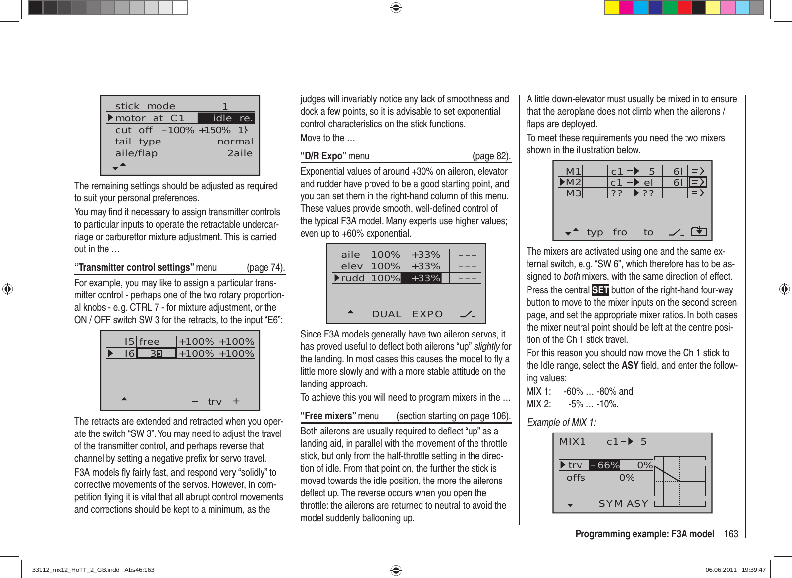 163Programming example: F3A modelstick  modemotor  at  C1 1tail  type normalcut  off +150%–100% 1aile/flap 2aileidle  re.The remaining settings should be adjusted as required to suit your personal preferences.You may ﬁ nd it necessary to assign transmitter controls to particular inputs to operate the retractable undercar-riage or carburettor mixture adjustment. This is carried out in the …“Transmitter control settings” menu (page 74).For example, you may like to assign a particular trans-mitter control - perhaps one of the two rotary proportion-al knobs - e. g. CTRL 7 - for mixture adjustment, or the ON / OFF switch SW 3 for the retracts, to the input “E6”:I5I6+trvfree3+100% +100%+100%+100%The retracts are extended and retracted when you oper-ate the switch “SW 3”. You may need to adjust the travel of the transmitter control, and perhaps reverse that channel by setting a negative preﬁ x for servo travel.F3A models ﬂ y fairly fast, and respond very “solidly” to corrective movements of the servos. However, in com-petition ﬂ ying it is vital that all abrupt control movements and corrections should be kept to a minimum, as the A little down-elevator must usually be mixed in to ensure that the aeroplane does not climb when the ailerons / ﬂ aps are deployed.To meet these requirements you need the two mixers shown in the illustration below.typ fro toM1M2M3 c1 elc1??5??66The mixers are activated using one and the same ex-ternal switch, e. g. “SW 6”, which therefore has to be as-signed to both mixers, with the same direction of effect.Press the central SET button of the right-hand four-way button to move to the mixer inputs on the second screen page, and set the appropriate mixer ratios. In both cases the mixer neutral point should be left at the centre posi-tion of the Ch 1 stick travel.For this reason you should now move the Ch 1 stick to the Idle range, select the ASY ﬁ eld, and enter the follow-ing values:MIX 1:  -60% … -80% andMIX 2:         -5% … -10%.Example of MIX 1:MIX1 c1 5trv 0%0%offsSYM ASY–66%judges will invariably notice any lack of smoothness and dock a few points, so it is advisable to set exponential control characteristics on the stick functions.Move to the …“D/R Expo” menu (page 82).Exponential values of around +30% on aileron, elevator and rudder have proved to be a good starting point, and you can set them in the right-hand column of this menu. These values provide smooth, well-deﬁ ned control of the typical F3A model. Many experts use higher values; even up to +60% exponential.100%100%100% +33%+33%aileelevruddDUAL EXPO–––––––––+33%Since F3A models generally have two aileron servos, it has proved useful to deﬂ ect both ailerons “up” slightly for the landing. In most cases this causes the model to ﬂ y a little more slowly and with a more stable attitude on the landing approach.To achieve this you will need to program mixers in the …“Free mixers” menu  (section starting on page 106).Both ailerons are usually required to deﬂ ect “up” as a landing aid, in parallel with the movement of the throttle stick, but only from the half-throttle setting in the direc-tion of idle. From that point on, the further the stick is moved towards the idle position, the more the ailerons deﬂ ect up. The reverse occurs when you open the throttle: the ailerons are returned to neutral to avoid the model suddenly ballooning up.33112_mx12_HoTT_2_GB.indd   Abs46:16333112_mx12_HoTT_2_GB.indd   Abs46:163 06.06.2011   19:39:4706.06.2011   19:39:47