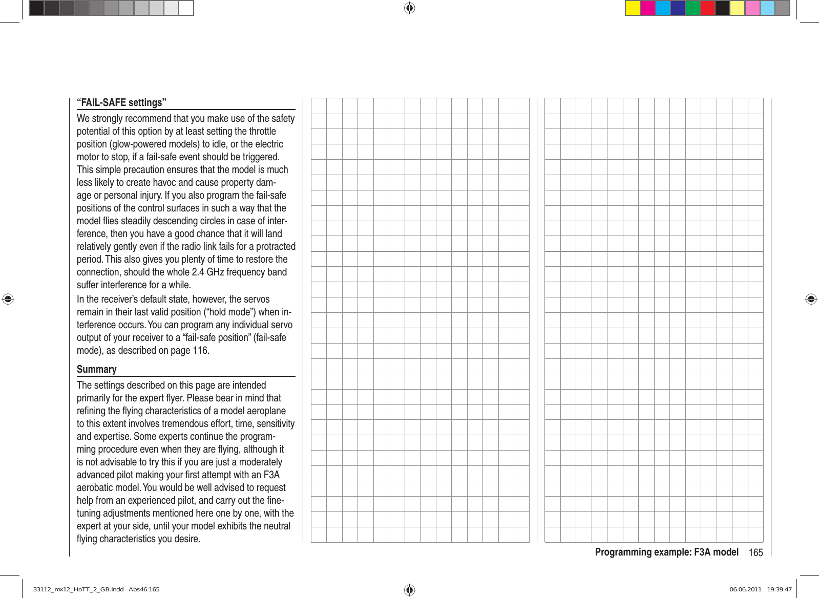 165Programming example: F3A model“FAIL-SAFE settings”We strongly recommend that you make use of the safety potential of this option by at least setting the throttle position (glow-powered models) to idle, or the electric motor to stop, if a fail-safe event should be triggered. This simple precaution ensures that the model is much less likely to create havoc and cause property dam-age or personal injury. If you also program the fail-safe positions of the control surfaces in such a way that the model ﬂ ies steadily descending circles in case of inter-ference, then you have a good chance that it will land relatively gently even if the radio link fails for a protracted period. This also gives you plenty of time to restore the connection, should the whole 2.4 GHz frequency band suffer interference for a while.In the receiver’s default state, however, the servos remain in their last valid position (“hold mode”) when in-terference occurs. You can program any individual servo output of your receiver to a “fail-safe position” (fail-safe mode), as described on page 116.SummaryThe settings described on this page are intended primarily for the expert ﬂ yer. Please bear in mind that reﬁ ning the ﬂ ying characteristics of a model aeroplane to this extent involves tremendous effort, time, sensitivity and expertise. Some experts continue the program-ming procedure even when they are ﬂ ying, although it is not advisable to try this if you are just a moderately advanced pilot making your ﬁ rst attempt with an F3A aerobatic model. You would be well advised to request help from an experienced pilot, and carry out the ﬁ ne-tuning adjustments mentioned here one by one, with the expert at your side, until your model exhibits the neutral ﬂ ying characteristics you desire.33112_mx12_HoTT_2_GB.indd   Abs46:16533112_mx12_HoTT_2_GB.indd   Abs46:165 06.06.2011   19:39:4706.06.2011   19:39:47