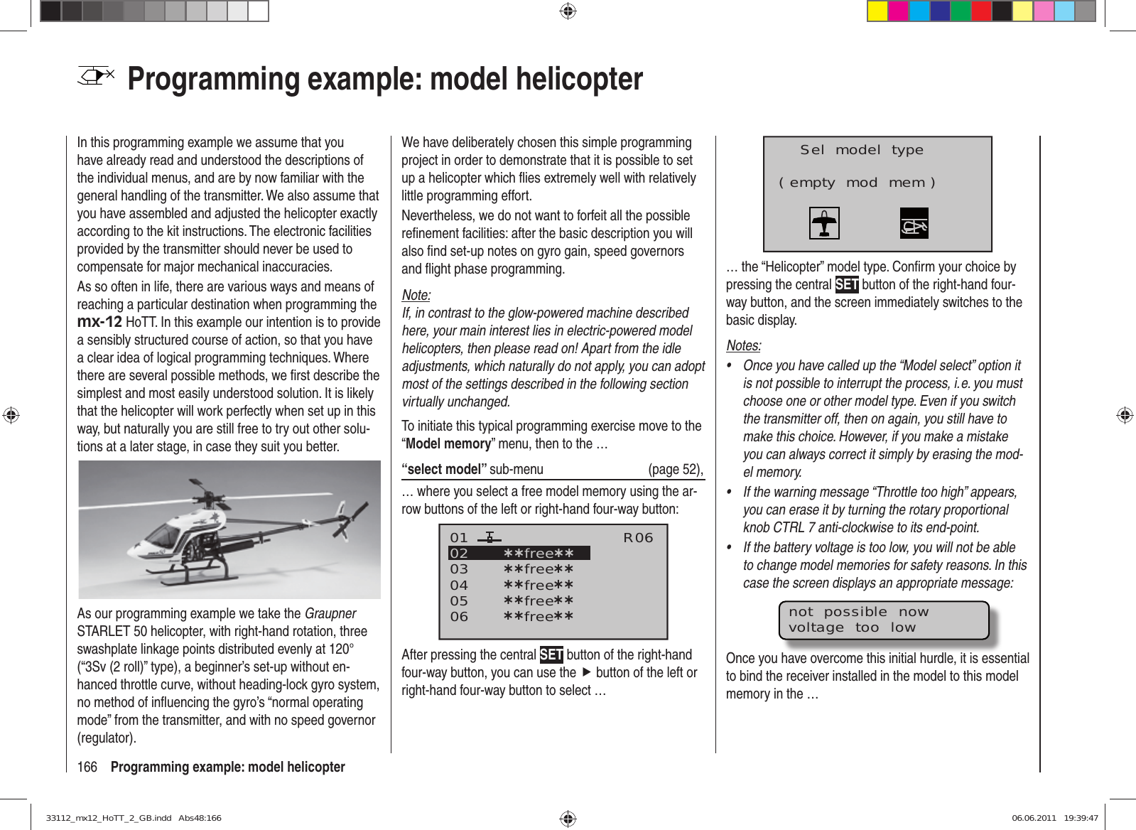 166 Programming example: model helicopterProgramming example: model helicopterIn this programming example we assume that you have already read and understood the descriptions of the individual menus, and are by now familiar with the general handling of the transmitter. We also assume that you have assembled and adjusted the helicopter exactly according to the kit instructions. The electronic facilities provided by the transmitter should never be used to compensate for major mechanical inaccuracies.As so often in life, there are various ways and means of reaching a particular destination when programming the mx-12 HoTT. In this example our intention is to provide a sensibly structured course of action, so that you have a clear idea of logical programming techniques. Where there are several possible methods, we ﬁ rst describe the simplest and most easily understood solution. It is likely that the helicopter will work perfectly when set up in this way, but naturally you are still free to try out other solu-tions at a later stage, in case they suit you better.As our programming example we take the Graupner STARLET 50 helicopter, with right-hand rotation, three swashplate linkage points distributed evenly at 120° (“3Sv (2 roll)” type), a beginner’s set-up without en-hanced throttle curve, without heading-lock gyro system, no method of inﬂ uencing the gyro’s “normal operating mode” from the transmitter, and with no speed governor (regulator).We have deliberately chosen this simple programming project in order to demonstrate that it is possible to set up a helicopter which ﬂ ies extremely well with relatively little programming effort.Nevertheless, we do not want to forfeit all the possible reﬁ nement facilities: after the basic description you will also ﬁ nd set-up notes on gyro gain, speed governors and ﬂ ight phase programming.Note:If, in contrast to the glow-powered machine described here, your main interest lies in electric-powered model helicopters, then please read on! Apart from the idle adjustments, which naturally do not apply, you can adopt most of the settings described in the following section virtually unchanged.To initiate this typical programming exercise move to the “Model memory” menu, then to the …“select model” sub-menu (page 52),… where you select a free model memory using the ar-row buttons of the left or right-hand four-way button:030405¿¿free¿¿020106R06¿¿free¿¿¿¿free¿¿¿¿free¿¿¿¿free¿¿After pressing the central SET button of the right-hand four-way button, you can use the f button of the left or right-hand four-way button to select …Sel  model  type( empty  mod  mem )… the “Helicopter” model type. Conﬁ rm your choice by pressing the central SET button of the right-hand four-way button, and the screen immediately switches to the basic display.Notes:Once you have called up the “Model select” option it • is not possible to interrupt the process, i. e. you must choose one or other model type. Even if you switch the transmitter off, then on again, you still have to make this choice. However, if you make a mistake you can always correct it simply by erasing the mod-el memory.If the warning message “Throttle too high” appears, • you can erase it by turning the rotary proportional knob CTRL 7 anti-clockwise to its end-point.If the battery voltage is too low, you will not be able • to change model memories for safety reasons. In this case the screen displays an appropriate message:not  possible  nowvoltage  too  lowOnce you have overcome this initial hurdle, it is essential to bind the receiver installed in the model to this model memory in the …33112_mx12_HoTT_2_GB.indd   Abs48:16633112_mx12_HoTT_2_GB.indd   Abs48:166 06.06.2011   19:39:4706.06.2011   19:39:47