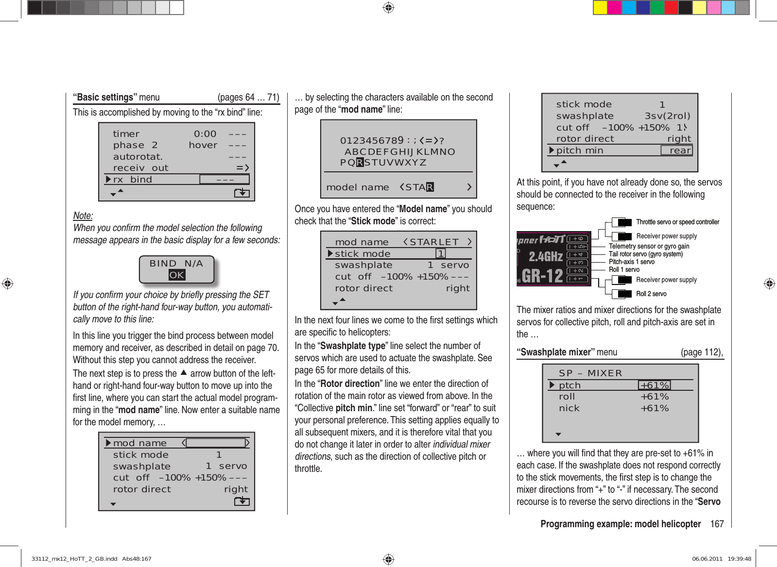 167Programming example: model helicopter“Basic settings” menu  (pages 64 … 71)This is accomplished by moving to the “rx bind” line:autorotat.receiv  outrx  bind –––phase  2 hover –––––––––timer 0:00Note:When you conﬁ rm the model selection the following message appears in the basic display for a few seconds:BIND  N/AOKIf you conﬁ rm your choice by brieﬂ y pressing the SET button of the right-hand four-way button, you automati-cally move to this line:In this line you trigger the bind process between model memory and receiver, as described in detail on page 70. Without this step you cannot address the receiver.The next step is to press the c arrow button of the left-hand or right-hand four-way button to move up into the ﬁ rst line, where you can start the actual model program-ming in the “mod name” line. Now enter a suitable name for the model memory, …mod namestick moderotor directswashplate 1right1  servocut  off –––+150%–100%… by selecting the characters available on the second page of the “mod name” line:0123456789model name?:;ABCDEFGHIJKLMNOSTARPQRSTUVWXYZOnce you have entered the “Model name” you should check that the “Stick mode” is correct:mod namestick moderotor directswashplate 1right1  servocut  off –––+150%–100%STARLETIn the next four lines we come to the ﬁ rst settings which are speciﬁ c to helicopters:In the “Swashplate type” line select the number of servos which are used to actuate the swashplate. See page 65 for more details of this.In the “Rotor direction” line we enter the direction of rotation of the main rotor as viewed from above. In the “Collective pitch min.” line set “forward” or “rear” to suit your personal preference. This setting applies equally to all subsequent mixers, and it is therefore vital that you do not change it later in order to alter individual mixer directions, such as the direction of collective pitch or throttle.stick moderotor directswashplate 1right3sv(2rol)cut off –100% +150% 1pitch min rearAt this point, if you have not already done so, the servos should be connected to the receiver in the following sequence:Telemetry sensor or gyro gainReceiver power supplyReceiver power supplyRoll 2 servoTail rotor servo (gyro system)Roll 1 servoPitch-axis 1 servoThrottle servo or speed controllerThe mixer ratios and mixer directions for the swashplate servos for collective pitch, roll and pitch-axis are set in the …“Swashplate mixer” menu (page 112),SP – MIXERptchrollnick+61%+61%+61%… where you will ﬁ nd that they are pre-set to +61% in each case. If the swashplate does not respond correctly to the stick movements, the ﬁ rst step is to change the mixer directions from “+” to “-” if necessary. The second recourse is to reverse the servo directions in the “Servo 33112_mx12_HoTT_2_GB.indd   Abs48:16733112_mx12_HoTT_2_GB.indd   Abs48:167 06.06.2011   19:39:4806.06.2011   19:39:48