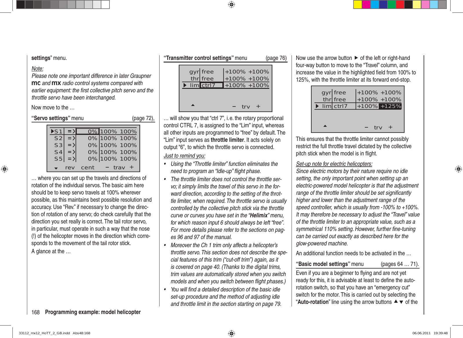 168 Programming example: model helicopter“Transmitter control settings” menu (page 76)+trvfreectrl7thrgyrlim +100%+100% +100%+100% +100%+100%free… will show you that “ctrl 7”, i. e. the rotary proportional control CTRL 7, is assigned to the “Lim” input, whereas all other inputs are programmed to “free” by default. The “Lim” input serves as throttle limiter. It acts solely on output “6”, to which the throttle servo is connected.Just to remind you:Using the “Throttle limiter” function eliminates the • need to program an “Idle-up” ﬂ ight phase.The throttle limiter does not control the throttle ser-• vo; it simply limits the travel of this servo in the for-ward direction, according to the setting of the throt-tle limiter, when required. The throttle servo is usually controlled by the collective pitch stick via the throttle curve or curves you have set in the “Helimix” menu, for which reason input 6 should always be left “free”. For more details please refer to the sections on pag-es 96 and 97 of the manual.Moreover the Ch 1 trim only affects a helicopter’s • throttle servo. This section does not describe the spe-cial features of this trim (“cut-off trim”) again, as it is covered on page 40. (Thanks to the digital trims, trim values are automatically stored when you switch models and when you switch between ﬂ ight phases.)You will ﬁ nd a detailed description of the basic idle • set-up procedure and the method of adjusting idle and throttle limit in the section starting on page 79.settings” menu.Note:Please note one important difference in later Graupner mc and mx radio control systems compared with earlier equipment: the ﬁ rst collective pitch servo and the throttle servo have been interchanged.Now move to the …“Servo settings” menu (page 72),S1S2S3rev cent +trav0%0%0%100% 100%100% 100%100% 100%0%0% 100% 100%100% 100%S4S5… where you can set up the travels and directions of rotation of the individual servos. The basic aim here should be to keep servo travels at 100% wherever possible, as this maintains best possible resolution and accuracy. Use “Rev.” if necessary to change the direc-tion of rotation of any servo; do check carefully that the direction you set really is correct. The tail rotor servo, in particular, must operate in such a way that the nose (!) of the helicopter moves in the direction which corre-sponds to the movement of the tail rotor stick. A glance at the …Now use the arrow button f of the left or right-hand four-way button to move to the “Travel” column, and increase the value in the highlighted ﬁ eld from 100% to 125%, with the throttle limiter at its forward end-stop.++100%+100% +100%+100% +100%+125%trvfreectrl7thrgyrlimfreeThis ensures that the throttle limiter cannot possibly restrict the full throttle travel dictated by the collective pitch stick when the model is in ﬂ ight.Set-up note for electric helicopters:Since electric motors by their nature require no idle setting, the only important point when setting up an electric-powered model helicopter is that the adjustment range of the throttle limiter should be set signiﬁ cantly higher and lower than the adjustment range of the speed controller, which is usually from -100% to +100%. It may therefore be necessary to adjust the “Travel” value of the throttle limiter to an appropriate value, such as a symmetrical 110% setting. However, further ﬁ ne-tuning can be carried out exactly as described here for the glow-powered machine.An additional function needs to be activated in the …“Basic model settings” menu  (pages 64 … 71).Even if you are a beginner to ﬂ ying and are not yet ready for this, it is advisable at least to deﬁ ne the auto-rotation switch, so that you have an “emergency cut” switch for the motor. This is carried out by selecting the “Auto-rotation” line using the arrow buttons cd of the 33112_mx12_HoTT_2_GB.indd   Abs48:16833112_mx12_HoTT_2_GB.indd   Abs48:168 06.06.2011   19:39:4806.06.2011   19:39:48