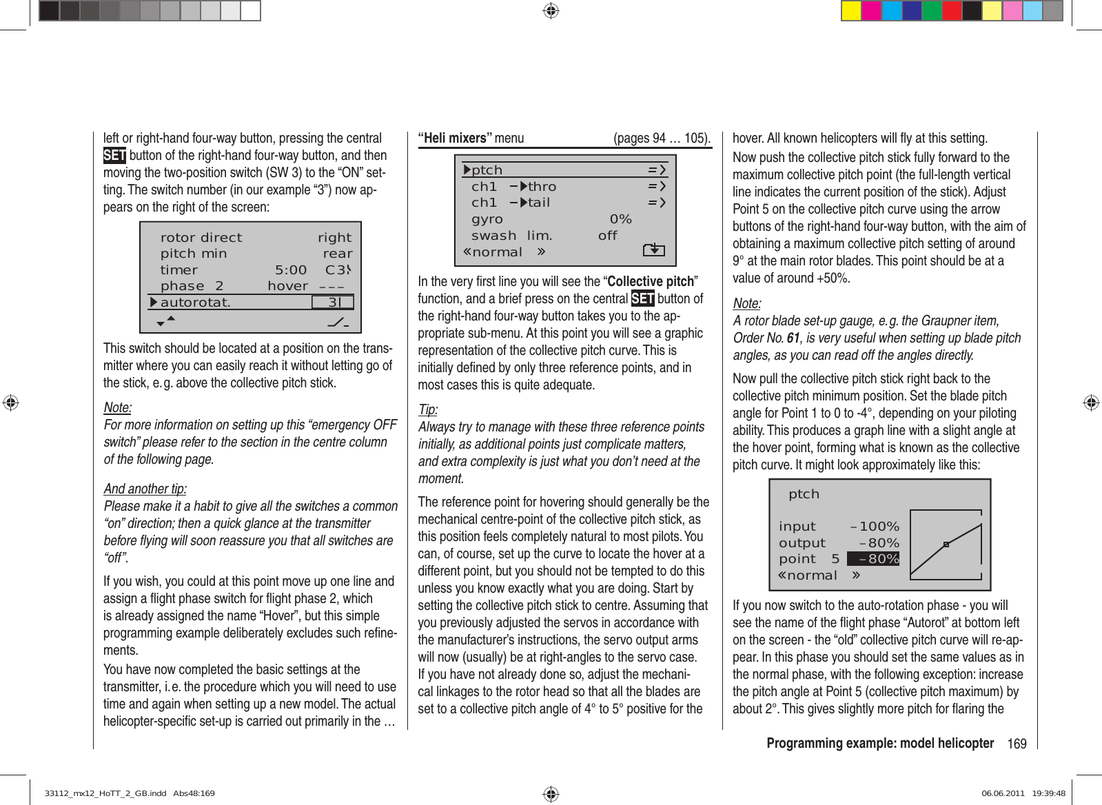 169Programming example: model helicopterleft or right-hand four-way button, pressing the central SET button of the right-hand four-way button, and then moving the two-position switch (SW 3) to the “ON” set-ting. The switch number (in our example “3”) now ap-pears on the right of the screen:rear5:00 C33–––phase  2 hoverpitch mintimerautorotat.rotor direct rightThis switch should be located at a position on the trans-mitter where you can easily reach it without letting go of the stick, e. g. above the collective pitch stick.Note:For more information on setting up this “emergency OFF switch” please refer to the section in the centre column of the following page.And another tip:Please make it a habit to give all the switches a common “on” direction; then a quick glance at the transmitter before ﬂ ying will soon reassure you that all switches are “off”.If you wish, you could at this point move up one line and assign a ﬂ ight phase switch for ﬂ ight phase 2, which is already assigned the name “Hover”, but this simple programming example deliberately excludes such reﬁ ne-ments.You have now completed the basic settings at the transmitter, i. e. the procedure which you will need to use time and again when setting up a new model. The actual helicopter-speciﬁ c set-up is carried out primarily in the …“Heli mixers” menu  (pages 94 … 105).ch1ch1ptch throtailnormalgyro 0%SELswash  lim. offIn the very ﬁ rst line you will see the “Collective pitch” function, and a brief press on the central SET button of the right-hand four-way button takes you to the ap-propriate sub-menu. At this point you will see a graphic representation of the collective pitch curve. This is initially deﬁ ned by only three reference points, and in most cases this is quite adequate.Tip:Always try to manage with these three reference points initially, as additional points just complicate matters, and extra complexity is just what you don’t need at the moment.The reference point for hovering should generally be the mechanical centre-point of the collective pitch stick, as this position feels completely natural to most pilots. You can, of course, set up the curve to locate the hover at a different point, but you should not be tempted to do this unless you know exactly what you are doing. Start by setting the collective pitch stick to centre. Assuming that you previously adjusted the servos in accordance with the manufacturer’s instructions, the servo output arms will now (usually) be at right-angles to the servo case. If you have not already done so, adjust the mechani-cal linkages to the rotor head so that all the blades are set to a collective pitch angle of 4° to 5° positive for the hover. All known helicopters will ﬂ y at this setting.Now push the collective pitch stick fully forward to the maximum collective pitch point (the full-length vertical line indicates the current position of the stick). Adjust Point 5 on the collective pitch curve using the arrow buttons of the right-hand four-way button, with the aim of obtaining a maximum collective pitch setting of around 9° at the main rotor blades. This point should be at a value of around +50%.Note:A rotor blade set-up gauge, e. g. the Graupner item, Order No. 61, is very useful when setting up blade pitch angles, as you can read off the angles directly.Now pull the collective pitch stick right back to the collective pitch minimum position. Set the blade pitch angle for Point 1 to 0 to -4°, depending on your piloting ability. This produces a graph line with a slight angle at the hover point, forming what is known as the collective pitch curve. It might look approximately like this:inputoutputpoint 5–100%–80%–80%ptchnormalIf you now switch to the auto-rotation phase - you will see the name of the ﬂ ight phase “Autorot” at bottom left on the screen - the “old” collective pitch curve will re-ap-pear. In this phase you should set the same values as in the normal phase, with the following exception: increase the pitch angle at Point 5 (collective pitch maximum) by about 2°. This gives slightly more pitch for ﬂ aring the 33112_mx12_HoTT_2_GB.indd   Abs48:16933112_mx12_HoTT_2_GB.indd   Abs48:169 06.06.2011   19:39:4806.06.2011   19:39:48