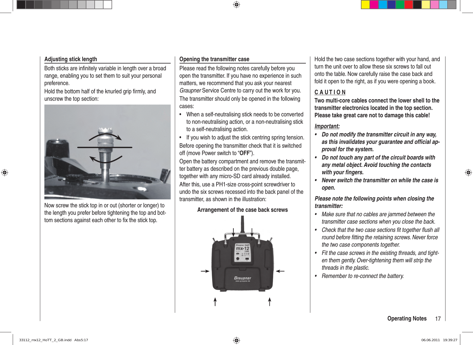 17Operating NotesAdjusting stick lengthBoth sticks are inﬁ nitely variable in length over a broad range, enabling you to set them to suit your personal preference.Hold the bottom half of the knurled grip ﬁ rmly, and unscrew the top section:Now screw the stick top in or out (shorter or longer) to the length you prefer before tightening the top and bot-tom sections against each other to ﬁ x the stick top.Opening the transmitter casePlease read the following notes carefully before you open the transmitter. If you have no experience in such matters, we recommend that you ask your nearest Graupner Service Centre to carry out the work for you.The transmitter should only be opened in the following cases:When a self-neutralising stick needs to be converted • to non-neutralising action, or a non-neutralising stick to a self-neutralising action.If you wish to adjust the stick centring spring tension.• Before opening the transmitter check that it is switched off (move Power switch to “OFF”).Open the battery compartment and remove the transmit-ter battery as described on the previous double page, together with any micro-SD card already installed.After this, use a PH1-size cross-point screwdriver to undo the six screws recessed into the back panel of the transmitter, as shown in the illustration:Arrangement of the case back screwsHold the two case sections together with your hand, and turn the unit over to allow these six screws to fall out onto the table. Now carefully raise the case back and fold it open to the right, as if you were opening a book.C A U T I O NTwo multi-core cables connect the lower shell to the transmitter electronics located in the top section. Please take great care not to damage this cable!Important:Do not modify the transmitter circuit in any way, • as this invalidates your guarantee and ofﬁ cial ap-proval for the system.Do not touch any part of the circuit boards with • any metal object. Avoid touching the contacts with your ﬁ ngers.Never switch the transmitter on while the case is • open.Please note the following points when closing the transmitter:Make sure that no cables are jammed between the • transmitter case sections when you close the back.Check that the two case sections fit together flush all • round before fitting the retaining screws. Never force the two case components together.Fit the case screws in the existing threads, and tight-• en them gently. Over-tightening them will strip the threads in the plastic.Remember to re-connect the battery.• 33112_mx12_HoTT_2_GB.indd   Abs5:1733112_mx12_HoTT_2_GB.indd   Abs5:17 06.06.2011   19:39:2706.06.2011   19:39:27