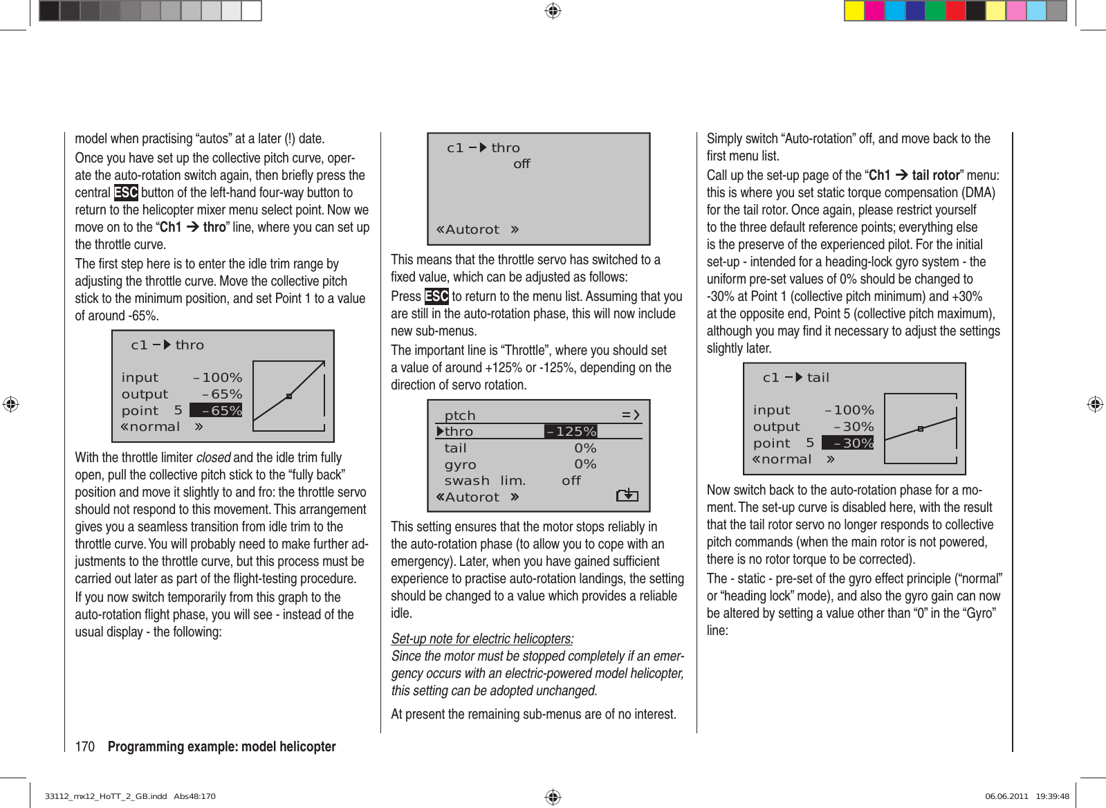 170 Programming example: model helicoptermodel when practising “autos” at a later (!) date.Once you have set up the collective pitch curve, oper-ate the auto-rotation switch again, then brieﬂ y press the central ESC button of the left-hand four-way button to return to the helicopter mixer menu select point. Now we move on to the “Ch1 ¼ thro” line, where you can set up the throttle curve.The ﬁ rst step here is to enter the idle trim range by adjusting the throttle curve. Move the collective pitch stick to the minimum position, and set Point 1 to a value of around -65%.inputoutputpoint 5–100%–65%–65%c1normalthroWith the throttle limiter closed and the idle trim fully open, pull the collective pitch stick to the “fully back” position and move it slightly to and fro: the throttle servo should not respond to this movement. This arrangement gives you a seamless transition from idle trim to the throttle curve. You will probably need to make further ad-justments to the throttle curve, but this process must be carried out later as part of the ﬂ ight-testing procedure.If you now switch temporarily from this graph to the auto-rotation ﬂ ight phase, you will see - instead of the usual display - the following:c1AutorotthrooffThis means that the throttle servo has switched to a ﬁ xed value, which can be adjusted as follows:Press ESC to return to the menu list. Assuming that you are still in the auto-rotation phase, this will now include new sub-menus.The important line is “Throttle”, where you should set a value of around +125% or -125%, depending on the direction of servo rotation.tailptchthroAutorotgyro 0%SEL0%–125%swash  lim. offThis setting ensures that the motor stops reliably in the auto-rotation phase (to allow you to cope with an emergency). Later, when you have gained sufﬁ cient experience to practise auto-rotation landings, the setting should be changed to a value which provides a reliable idle.Set-up note for electric helicopters:Since the motor must be stopped completely if an emer-gency occurs with an electric-powered model helicopter, this setting can be adopted unchanged.At present the remaining sub-menus are of no interest. Simply switch “Auto-rotation” off, and move back to the ﬁ rst menu list.Call up the set-up page of the “Ch1 ¼ tail rotor” menu: this is where you set static torque compensation (DMA) for the tail rotor. Once again, please restrict yourself to the three default reference points; everything else is the preserve of the experienced pilot. For the initial set-up - intended for a heading-lock gyro system - the uniform pre-set values of 0% should be changed to -30% at Point 1 (collective pitch minimum) and +30% at the opposite end, Point 5 (collective pitch maximum), although you may ﬁ nd it necessary to adjust the settings slightly later.inputoutputpoint 5–100%–30%–30%c1normaltailNow switch back to the auto-rotation phase for a mo-ment. The set-up curve is disabled here, with the result that the tail rotor servo no longer responds to collective pitch commands (when the main rotor is not powered, there is no rotor torque to be corrected).The - static - pre-set of the gyro effect principle (“normal” or “heading lock” mode), and also the gyro gain can now be altered by setting a value other than “0” in the “Gyro” line:33112_mx12_HoTT_2_GB.indd   Abs48:17033112_mx12_HoTT_2_GB.indd   Abs48:170 06.06.2011   19:39:4806.06.2011   19:39:48