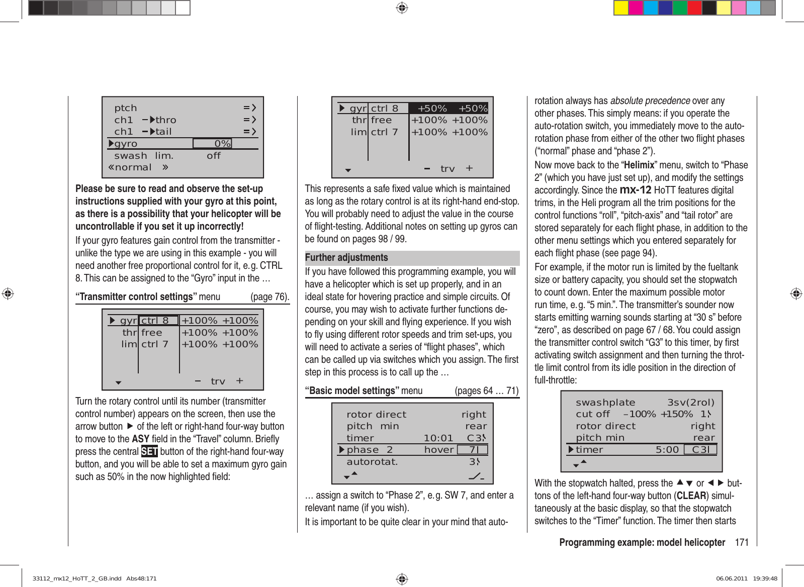 171Programming example: model helicopterch1ch1ptch throtailnormalgyro 0%SELswash  lim. offPlease be sure to read and observe the set-up instructions supplied with your gyro at this point, as there is a possibility that your helicopter will be uncontrollable if you set it up incorrectly!If your gyro features gain control from the transmitter - unlike the type we are using in this example - you will need another free proportional control for it, e. g. CTRL 8. This can be assigned to the “Gyro” input in the …“Transmitter control settings” menu (page 76).+trvfreectrl 7ctrl 8thrgyrlim+100% +100%+100% +100%+100% +100%Turn the rotary control until its number (transmitter control number) appears on the screen, then use the arrow button f of the left or right-hand four-way button to move to the ASY ﬁ eld in the “Travel” column. Brieﬂ y press the central SET button of the right-hand four-way button, and you will be able to set a maximum gyro gain such as 50% in the now highlighted ﬁ eld:++100% +100%+100% +100%+50% +50%trvfreectrl 7ctrl 8thrgyrlimThis represents a safe ﬁ xed value which is maintained as long as the rotary control is at its right-hand end-stop. You will probably need to adjust the value in the course of ﬂ ight-testing. Additional notes on setting up gyros can be found on pages 98 / 99.Further adjustmentsIf you have followed this programming example, you will have a helicopter which is set up properly, and in an ideal state for hovering practice and simple circuits. Of course, you may wish to activate further functions de-pending on your skill and ﬂ ying experience. If you wish to ﬂ y using different rotor speeds and trim set-ups, you will need to activate a series of “ﬂ ight phases”, which can be called up via switches which you assign. The ﬁ rst step in this process is to call up the …“Basic model settings” menu  (pages 64 … 71)pitch  min reartimer 10:01 C3phase  2 hoverautorotat. 37rotor direct right… assign a switch to “Phase 2”, e. g. SW 7, and enter a relevant name (if you wish).It is important to be quite clear in your mind that auto-rotation always has absolute precedence over any other phases. This simply means: if you operate the auto-rotation switch, you immediately move to the auto-rotation phase from either of the other two ﬂ ight phases (“normal” phase and “phase 2”).Now move back to the “Helimix” menu, switch to “Phase 2” (which you have just set up), and modify the settings accordingly. Since the mx-12 HoTT features digital trims, in the Heli program all the trim positions for the control functions “roll”, “pitch-axis” and “tail rotor” are stored separately for each ﬂ ight phase, in addition to the other menu settings which you entered separately for each ﬂ ight phase (see page 94).For example, if the motor run is limited by the fueltank size or battery capacity, you should set the stopwatch to count down. Enter the maximum possible motor run time, e. g. “5 min.”. The transmitter’s sounder now starts emitting warning sounds starting at “30 s” before “zero”, as described on page 67 / 68. You could assign the transmitter control switch “G3” to this timer, by ﬁ rst activating switch assignment and then turning the throt-tle limit control from its idle position in the direction of full-throttle:rotor directswashplateright3sv(2rol)cut off –100% +150% 1pitch min reartimer 5:00 C3With the stopwatch halted, press the cd or ef but-tons of the left-hand four-way button (CLEAR) simul-taneously at the basic display, so that the stopwatch switches to the “Timer” function. The timer then starts 33112_mx12_HoTT_2_GB.indd   Abs48:17133112_mx12_HoTT_2_GB.indd   Abs48:171 06.06.2011   19:39:4806.06.2011   19:39:48