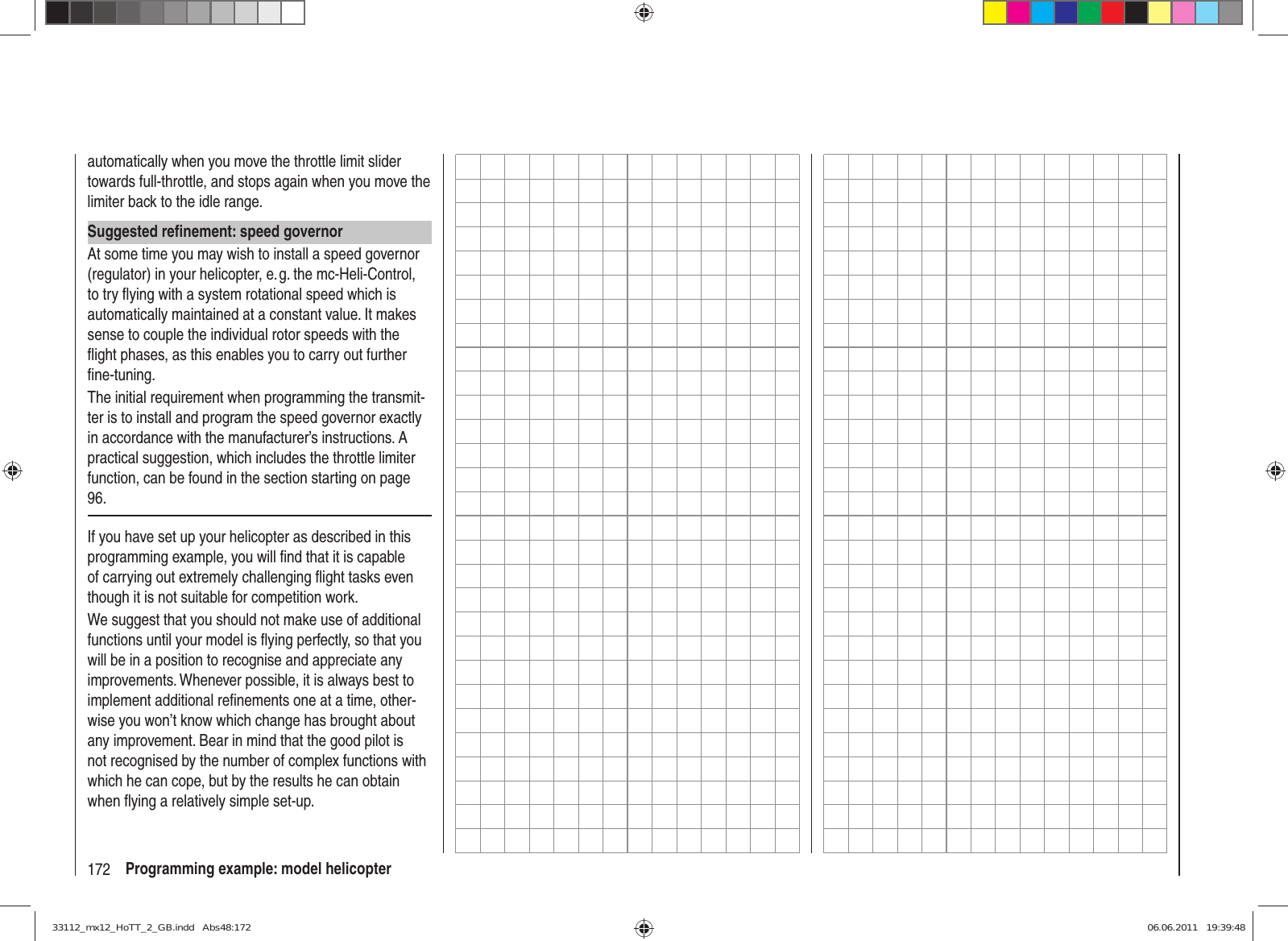 172 Programming example: model helicopterautomatically when you move the throttle limit slider towards full-throttle, and stops again when you move the limiter back to the idle range.Suggested reﬁ nement: speed governorAt some time you may wish to install a speed governor (regulator) in your helicopter, e. g. the mc-Heli-Control, to try ﬂ ying with a system rotational speed which is automatically maintained at a constant value. It makes sense to couple the individual rotor speeds with the ﬂ ight phases, as this enables you to carry out further ﬁ ne-tuning.The initial requirement when programming the transmit-ter is to install and program the speed governor exactly in accordance with the manufacturer’s instructions. A practical suggestion, which includes the throttle limiter function, can be found in the section starting on page 96.If you have set up your helicopter as described in this programming example, you will ﬁ nd that it is capable of carrying out extremely challenging ﬂ ight tasks even though it is not suitable for competition work. We suggest that you should not make use of additional functions until your model is ﬂ ying perfectly, so that you will be in a position to recognise and appreciate any improvements. Whenever possible, it is always best to implement additional reﬁ nements one at a time, other-wise you won’t know which change has brought about any improvement. Bear in mind that the good pilot is not recognised by the number of complex functions with which he can cope, but by the results he can obtain when ﬂ ying a relatively simple set-up.33112_mx12_HoTT_2_GB.indd   Abs48:17233112_mx12_HoTT_2_GB.indd   Abs48:172 06.06.2011   19:39:4806.06.2011   19:39:48