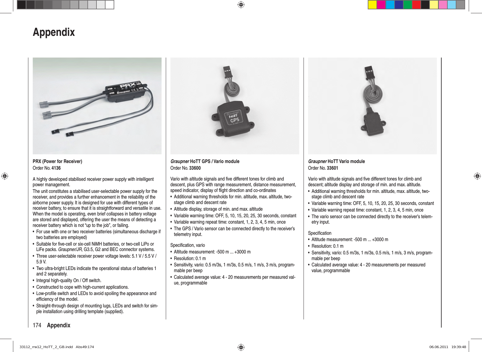 174 AppendixPRX (Power for Receiver)Order No. 4136A highly developed stabilised receiver power supply with intelligent power management.The unit constitutes a stabilised user-selectable power supply for the receiver, and provides a further enhancement in the reliability of the airborne power supply. It is designed for use with different types of receiver battery, to ensure that it is straightforward and versatile in use. When the model is operating, even brief collapses in battery voltage are stored and displayed, offering the user the means of detecting a receiver battery which is not “up to the job”, or failing.For use with one or two receiver batteries (simultaneous discharge if • two batteries are employed)Suitable for ﬁ ve-cell or six-cell NiMH batteries, or two-cell LiPo or • LiFe packs. Graupner/JR, G3.5, G2 and BEC connector systems.Three user-selectable receiver power voltage levels: 5.1 V / 5.5 V / • 5.9 V.Two ultra-bright LEDs indicate the operational status of batteries 1 • and 2 separately.Integral high-quality On / Off switch.• Constructed to cope with high-current applications.• Low-proﬁ le switch and LEDs to avoid spoiling the appearance and • efﬁ ciency of the model.Straight-through design of mounting lugs, LEDs and switch for sim-• ple installation using drilling template (supplied).AppendixGraupner HoTT Vario moduleOrder No. 33601Vario with altitude signals and ﬁ ve different tones for climb and descent; altitude display and storage of min. and max. altitude.Additional warning thresholds for min. altitude, max. altitude, two-• stage climb and descent rateVariable warning time: OFF, 5, 10, 15, 20, 25, 30 seconds, constant• Variable warning repeat time: constant, 1, 2, 3, 4, 5 min, once• The vario sensor can be connected directly to the receiver’s telem-• etry input.Speciﬁ cationAltitude measurement: -500 m ... +3000 m• Resolution: 0.1 m• Sensitivity, vario: 0.5 m/3s, 1 m/3s, 0.5 m/s, 1 m/s, 3 m/s, program-• mable per beepCalculated average value: 4 - 20 measurements per measured •  value,  programmableGraupner HoTT GPS / Vario moduleOrder No. 33600Vario with altitude signals and ﬁ ve different tones for climb and descent, plus GPS with range measurement, distance measurement, speed indicator, display of ﬂ ight direction and co-ordinatesAdditional warning thresholds for min. altitude, max. altitude, two-• stage climb and descent rateAltitude display, storage of min. and max. altitude• Variable warning time: OFF, 5, 10, 15, 20, 25, 30 seconds, constant• Variable warning repeat time: constant, 1, 2, 3, 4, 5 min, once• The GPS / Vario sensor can be connected directly to the receiver’s • telemetry input.Speciﬁ cation, varioAltitude measurement: -500 m ... +3000 m• Resolution: 0.1 m• Sensitivity, vario: 0.5 m/3s, 1 m/3s, 0.5 m/s, 1 m/s, 3 m/s, program-• mable per beepCalculated average value: 4 - 20 measurements per measured val-• ue, programmable33112_mx12_HoTT_2_GB.indd   Abs49:17433112_mx12_HoTT_2_GB.indd   Abs49:174 06.06.2011   19:39:4806.06.2011   19:39:48