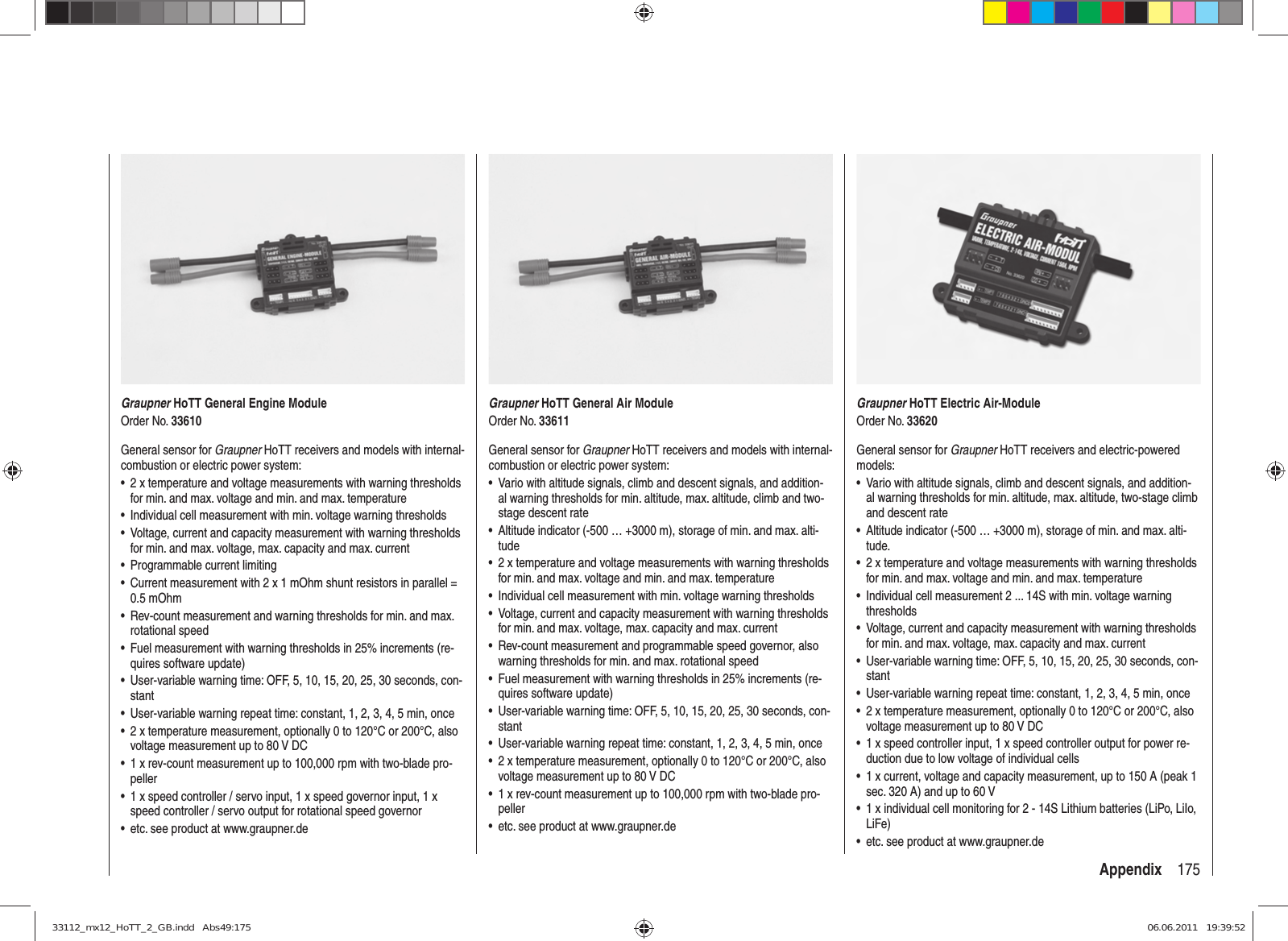 175AppendixGraupner HoTT General Engine ModuleOrder No. 33610General sensor for Graupner HoTT receivers and models with internal-combustion or electric power system:2 x temperature and voltage measurements with warning thresholds • for min. and max. voltage and min. and max. temperatureIndividual cell measurement with min. voltage warning thresholds• Voltage, current and capacity measurement with warning thresholds • for min. and max. voltage, max. capacity and max. currentProgrammable current limiting• Current measurement with 2 x 1 mOhm shunt resistors in parallel = • 0.5 mOhmRev-count measurement and warning thresholds for min. and max. • rotational speedFuel measurement with warning thresholds in 25% increments (re-• quires software update)User-variable warning time: OFF, 5, 10, 15, 20, 25, 30 seconds, con-• stantUser-variable warning repeat time: constant, 1, 2, 3, 4, 5 min, once• 2 x temperature measurement, optionally 0 to 120°C or 200°C, also • voltage measurement up to 80 V DC1 x rev-count measurement up to 100,000 rpm with two-blade pro-• peller1 x speed controller / servo input, 1 x speed governor input, 1 x • speed controller / servo output for rotational speed governoretc. see product at www.graupner.de• Graupner HoTT General Air ModuleOrder No. 33611General sensor for Graupner HoTT receivers and models with internal-combustion or electric power system:Vario with altitude signals, climb and descent signals, and addition-• al warning thresholds for min. altitude, max. altitude, climb and two-stage descent rateAltitude indicator (-500 … +3000 m), storage of min. and max. alti-• tude2 x temperature and voltage measurements with warning thresholds • for min. and max. voltage and min. and max. temperatureIndividual cell measurement with min. voltage warning thresholds• Voltage, current and capacity measurement with warning thresholds • for min. and max. voltage, max. capacity and max. currentRev-count measurement and programmable speed governor, also • warning thresholds for min. and max. rotational speedFuel measurement with warning thresholds in 25% increments (re-• quires software update)User-variable warning time: OFF, 5, 10, 15, 20, 25, 30 seconds, con-• stantUser-variable warning repeat time: constant, 1, 2, 3, 4, 5 min, once• 2 x temperature measurement, optionally 0 to 120°C or 200°C, also • voltage measurement up to 80 V DC1 x rev-count measurement up to 100,000 rpm with two-blade pro-• pelleretc. see product at www.graupner.de• Graupner HoTT Electric Air-ModuleOrder No. 33620General sensor for Graupner HoTT receivers and electric-powered models:Vario with altitude signals, climb and descent signals, and addition-• al warning thresholds for min. altitude, max. altitude, two-stage climb and descent rateAltitude indicator (-500 … +3000 m), storage of min. and max. alti-• tude.2 x temperature and voltage measurements with warning thresholds • for min. and max. voltage and min. and max. temperatureIndividual cell measurement 2 ... 14S with min. voltage warning • thresholdsVoltage, current and capacity measurement with warning thresholds • for min. and max. voltage, max. capacity and max. currentUser-variable warning time: OFF, 5, 10, 15, 20, 25, 30 seconds, con-• stantUser-variable warning repeat time: constant, 1, 2, 3, 4, 5 min, once• 2 x temperature measurement, optionally 0 to 120°C or 200°C, also • voltage measurement up to 80 V DC1 x speed controller input, 1 x speed controller output for power re-• duction due to low voltage of individual cells1 x current, voltage and capacity measurement, up to 150 A (peak 1 • sec. 320 A) and up to 60 V1 x individual cell monitoring for 2 - 14S Lithium batteries (LiPo, LiIo, • LiFe)etc. see product at www.graupner.de• 33112_mx12_HoTT_2_GB.indd   Abs49:17533112_mx12_HoTT_2_GB.indd   Abs49:175 06.06.2011   19:39:5206.06.2011   19:39:52