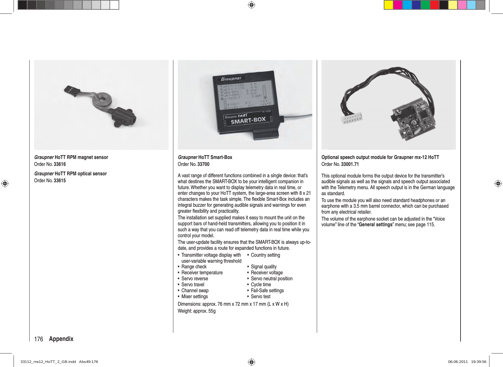 176 AppendixGraupner HoTT Smart-BoxOrder No. 33700A vast range of different functions combined in a single device: that’s what destines the SMART-BOX to be your intelligent companion in future. Whether you want to display telemetry data in real time, or enter changes to your HoTT system, the large-area screen with 8 x 21 characters makes the task simple. The ﬂ exible Smart-Box includes an integral buzzer for generating audible signals and warnings for even greater ﬂ exibility and practicality.The installation set supplied makes it easy to mount the unit on the support bars of hand-held transmitters, allowing you to position it in such a way that you can read off telemetry data in real time while you control your model.The user-update facility ensures that the SMART-BOX is always up-to-date, and provides a route for expanded functions in future.Transmitter voltage display with • user-variable warning thresholdCountry setting• Range check• Signal quality• Receiver temperature• Receiver voltage• Servo reverse•  Servo neutral position• Servo travel• Cycle time• Channel swap• Fail-Safe settings• Mixer settings• Servo test• Dimensions: approx. 76 mm x 72 mm x 17 mm (L x W x H)Weight: approx. 55gGraupner HoTT RPM magnet sensorOrder No. 33616Graupner HoTT RPM optical sensorOrder No. 33615Optional speech output module for Graupner mx-12 HoTTOrder No. 33001.71This optional module forms the output device for the transmitter’s audible signals as well as the signals and speech output associated with the Telemetry menu. All speech output is in the German language as standard.To use the module you will also need standard headphones or an earphone with a 3.5 mm barrel connector, which can be purchased from any electrical retailer.The volume of the earphone socket can be adjusted in the “Voice volume” line of the “General settings” menu; see page 115.33112_mx12_HoTT_2_GB.indd   Abs49:17633112_mx12_HoTT_2_GB.indd   Abs49:176 06.06.2011   19:39:5606.06.2011   19:39:56