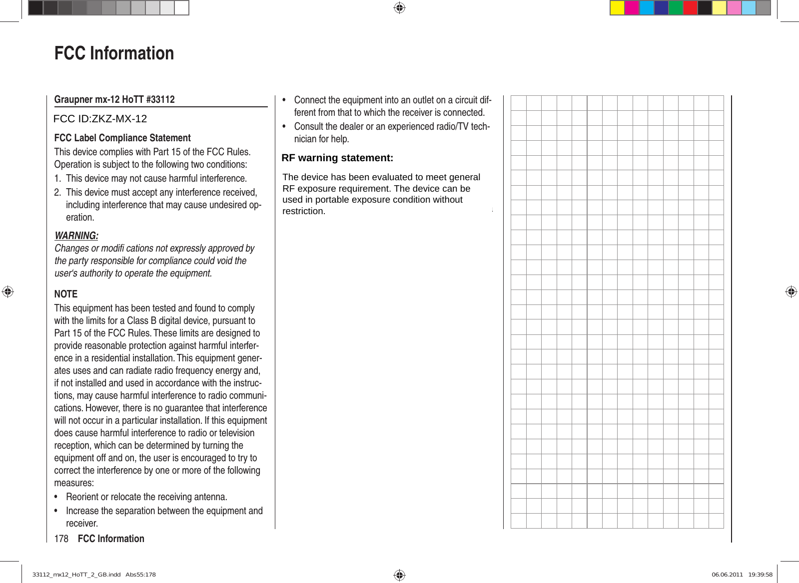 178 FCC InformationFCC InformationGraupner mx-12 HoTT #33112FCC ID: ZGZ-mx-12FCC Label Compliance StatementThis device complies with Part 15 of the FCC Rules. Operation is subject to the following two conditions:This device may not cause harmful interference.1. This device must accept any interference received, 2. including interference that may cause undesired op-eration.WARNING:Changes or modiﬁ  cations not expressly approved by the party responsible for compliance could void the user‘s authority to operate the equipment.NOTEThis equipment has been tested and found to comply with the limits for a Class B digital device, pursuant to Part 15 of the FCC Rules. These limits are designed to provide reasonable protection against harmful interfer-ence in a residential installation. This equipment gener-ates uses and can radiate radio frequency energy and, if not installed and used in accordance with the instruc-tions, may cause harmful interference to radio communi-cations. However, there is no guarantee that interference will not occur in a particular installation. If this equipment does cause harmful interference to radio or television reception, which can be determined by turning the equipment off and on, the user is encouraged to try to correct the interference by one or more of the following measures:Reorient or relocate the receiving antenna.• Increase the separation between the equipment and • receiver.Connect the equipment into an outlet on a circuit dif-• ferent from that to which the receiver is connected.Consult the dealer or an experienced radio/TV tech-• nician for help.RF Exposure StatementThis device has been evaluated to meet the FCC RF exposure requirement when used in combination with the genuine Graupner HoTT accessoires and operated with a minimum distance of 20 cm between the antenna and your body.33112_mx12_HoTT_2_GB.indd   Abs55:17833112_mx12_HoTT_2_GB.indd   Abs55:178 06.06.2011   19:39:5806.06.2011   19:39:58FCC ID:ZKZ-MX-12RF warning statement:The device has been evaluated to meet generalRF exposure requirement. The device can beused in portable exposure condition withoutrestriction.